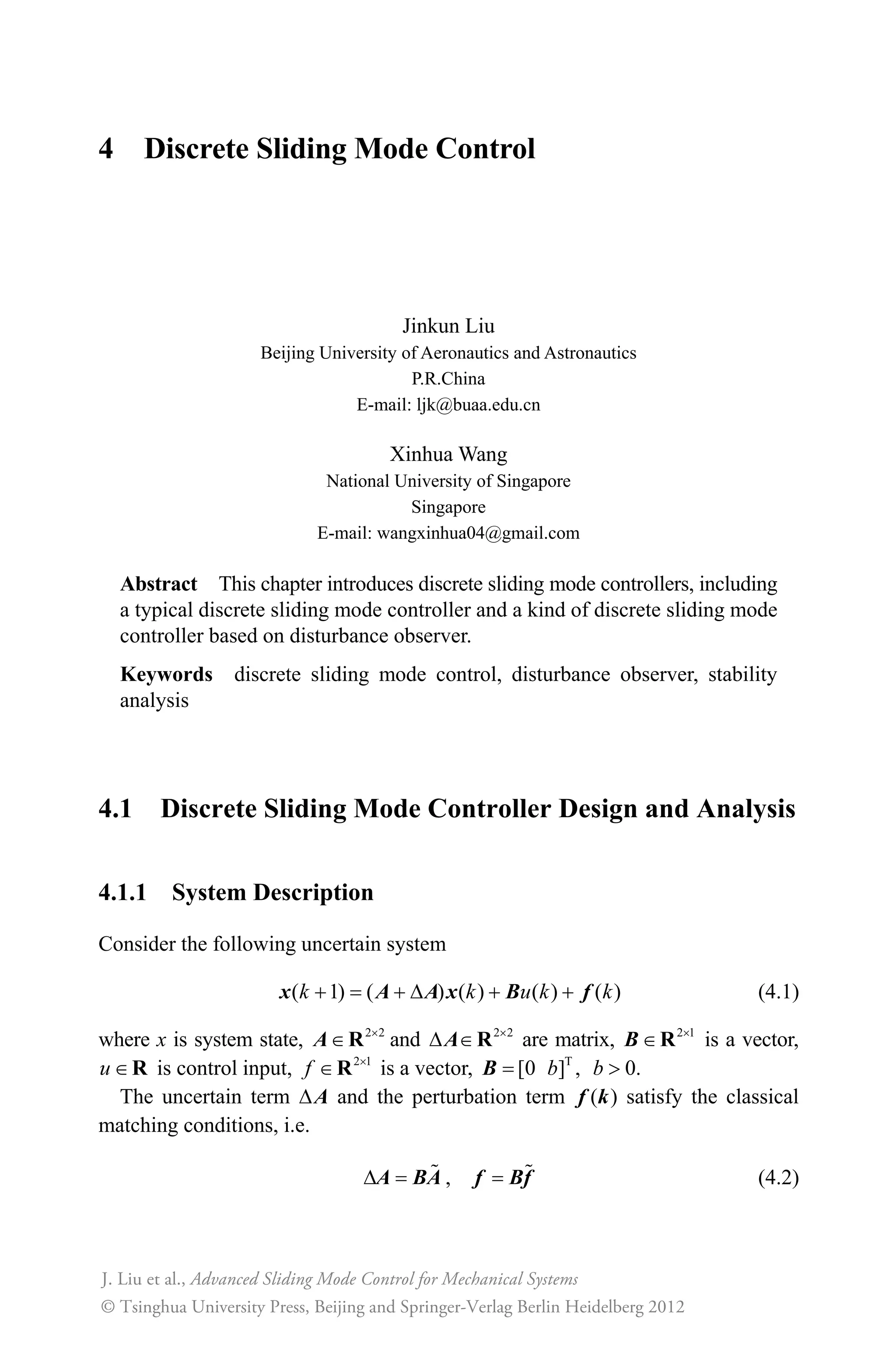 4 Discrete Sliding Mode Control
Jinkun Liu
Beijing University of Aeronautics and Astronautics
P.R.China
E-mail: ljk@buaa.edu.cn
Xinhua Wang
National University of Singapore
Singapore
E-mail: wangxinhua04@gmail.com
Abstract This chapter introduces discrete sliding mode controllers, including
a typical discrete sliding mode controller and a kind of discrete sliding mode
controller based on disturbance observer.
Keywords discrete sliding mode control, disturbance observer, stability
analysis
4.1 Discrete Sliding Mode Controller Design and Analysis
4.1.1 System Description
Consider the following uncertain system
( 1) ( ) ( ) ( ) ( )  '  k k u k kx A A x B f (4.1)
where x is system state, 2 2u
RA and 2 2u
' RA are matrix, 2 1u
RB is a vector,
u R is control input, 2 1
f u
R is a vector, T
[0 ] ,bB 0.b !
The uncertain term 'A and the perturbation term ( )f k satisfy the classical
matching conditions, i.e.
'A BA , f Bf (4.2)
Advanced Sliding Mode Control for Mechanical Systems
© Tsinghua University Press, Beijing and Springer-Verlag Berlin Heidelberg 201
J. Liu et al.,
2
 