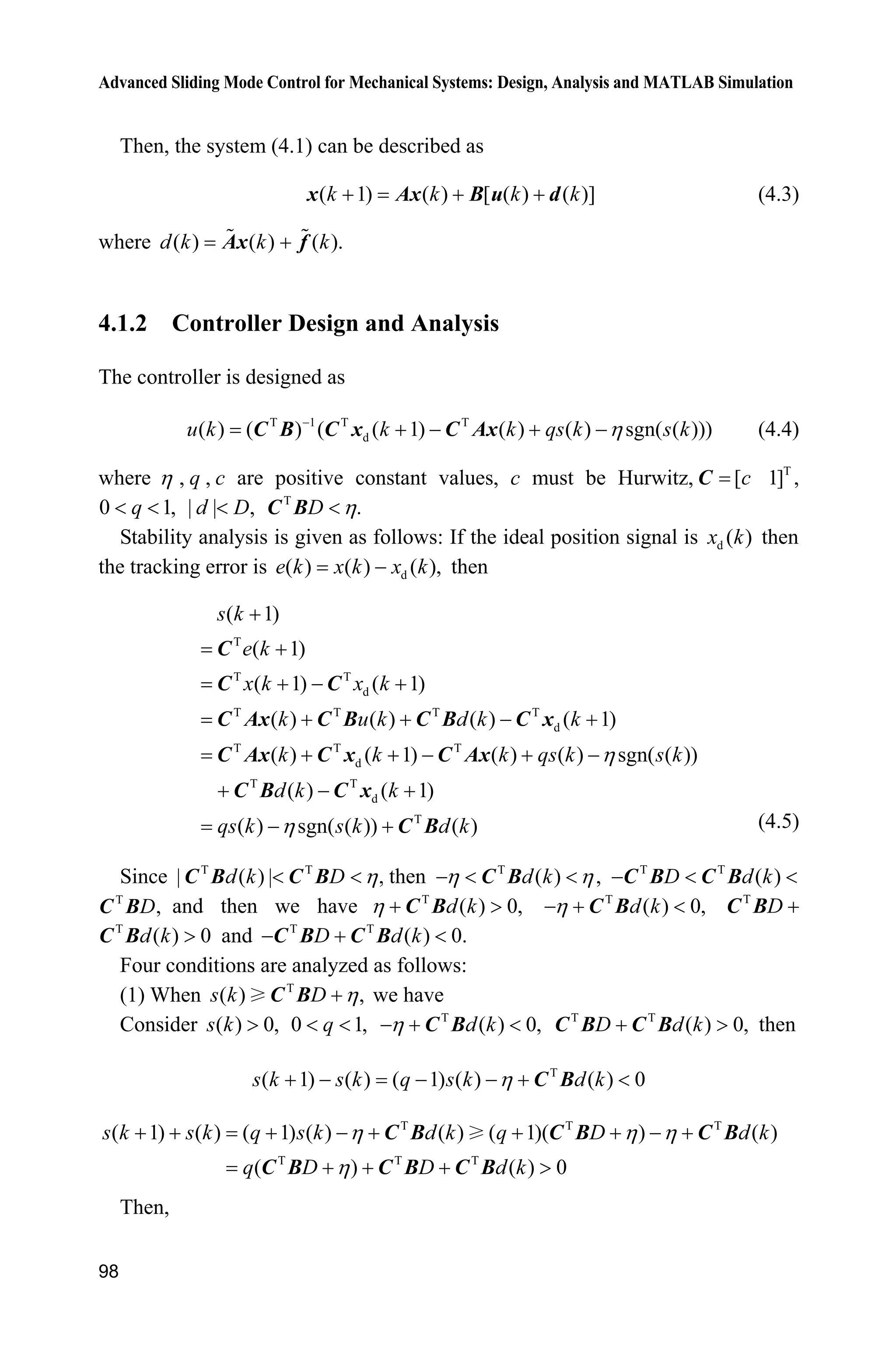 Advanced Sliding Mode Control for Mechanical Systems: Design, Analysis and MATLAB Simulation
98
Then, the system (4.1) can be described as
( 1) ( ) [ ( ) ( )]  k k k kx Ax B u d (4.3)
where ( ) ( ) ( ).d k k kAx f
4.1.2 Controller Design and Analysis
The controller is designed as
T 1 T T
d( ) ( ) ( ( 1) ( ) ( ) sgn( ( )))u k k k qs k s kK
   C B C x C Ax (4.4)
where K , q , c are positive constant values, c must be Hurwitz, T
[ 1] ,cC
0 1,q  | | ,d D T
.D KC B
Stability analysis is given as follows: If the ideal position signal is d ( )x k then
the tracking error is d( ) ( ) ( ),e k x k x k then
T
T T
d
T T T T
d
T T T
d
T T
d
T
( 1)
( 1)
( 1) ( 1)
( ) ( ) ( ) ( 1)
( ) ( 1) ( ) ( ) sgn( ( ))
( ) ( 1)
( ) sgn( ( )) ( )
K
K


  
   
    
  
 
s k
e k
x k x k
k u k d k k
k k k qs k s k
d k k
qs k s k d k
C
C C
C Ax C B C B C x
C Ax C x C Ax
C B C x
C B (4.5)
Since T T
| ( ) | ,d k D K C B C B then T
( )d kK K  C B , T T
( )D d k  C B C B
T
,DC B and then we have T
( ) 0,d kK  !C B T
( ) 0,d kK  C B T
D C B
T
( ) 0d k !C B and T T
( ) 0.D d k  C B C B
Four conditions are analyzed as follows:
(1) When T
( ) ,s k D KC B we have
Consider ( ) 0,s k ! 0 1,q  T
( ) 0,d kK  C B T T
( ) 0,D d k !C B C B then
T
( 1) ( ) ( 1) ( ) ( ) 0s k s k q s k d kK     C B
T T T
T T T
( 1) ( ) ( 1) ( ) ( ) ( 1)( ) ( )
( ) ( ) 0
s k s k q s k d k q D d k
q D D d k
K K K
K
        
   !
C B C B C B
C B C B C B
Then,
 