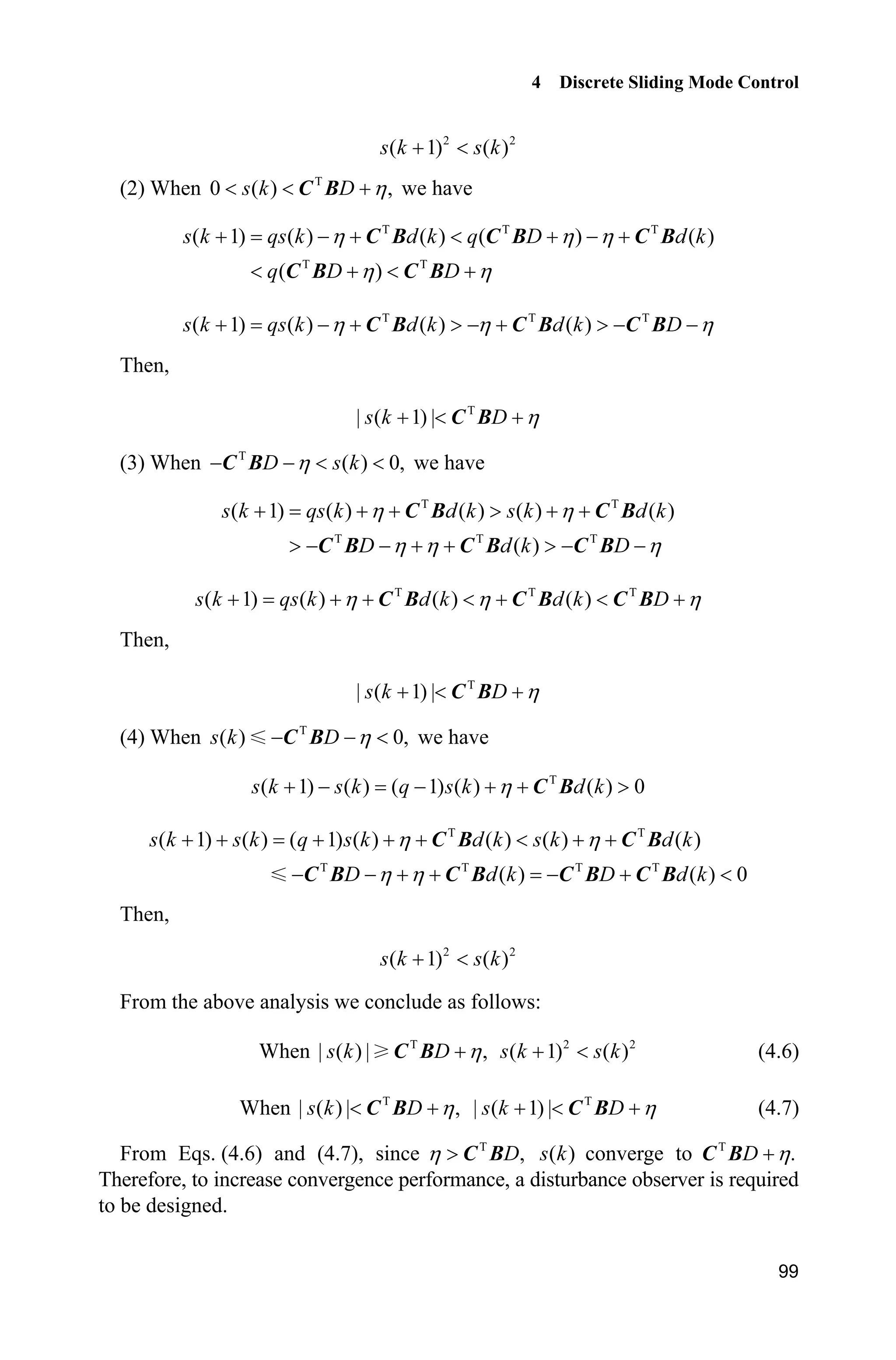 4 Discrete Sliding Mode Control
99
2 2
( 1) ( )s k s k 
(2) When T
0 ( ) ,s k D K  C B we have
T T T
T T
( 1) ( ) ( ) ( ) ( )
( )
s k qs k d k q D d k
q D D
K K K
K K
      
   
C B C B C B
C B C B
T T T
( 1) ( ) ( ) ( )s k qs k d k d k DK K K   !   !  C B C B C B
Then,
T
| ( 1) |s k D K  C B
(3) When T
( ) 0,D s kK   C B we have
T T
T T T
( 1) ( ) ( ) ( ) ( )
( )
s k qs k d k s k d k
D d k D
K K
K K K
   !  
!     !  
C B C B
C B C B C B
T T T
( 1) ( ) ( ) ( )s k qs k d k d k DK K K      C B C B C B
Then,
T
| ( 1) |s k D K  C B
(4) When T
( ) 0,s k D K  C B we have
T
( 1) ( ) ( 1) ( ) ( ) 0K     !s k s k q s k d kC B
T T
T T T T
( 1) ( ) ( 1) ( ) ( ) ( ) ( )
( ) ( ) 0
s k s k q s k d k s k d k
D d k D d k
K K
K K
       
      
C B C B
C B C B C B C B
Then,
2 2
( 1) ( )s k s k 
From the above analysis we conclude as follows:
When T
| ( ) | ,Ks k DC B 2 2
( 1) ( )s k s k  (4.6)
When T
| ( ) | ,s k D K C B T
| ( 1) |s k D K  C B (4.7)
From Eqs. (4.6) and (4.7), since T
,DK ! C B ( )s k converge to T
.D KC B
Therefore, to increase convergence performance, a disturbance observer is required
to be designed.
 