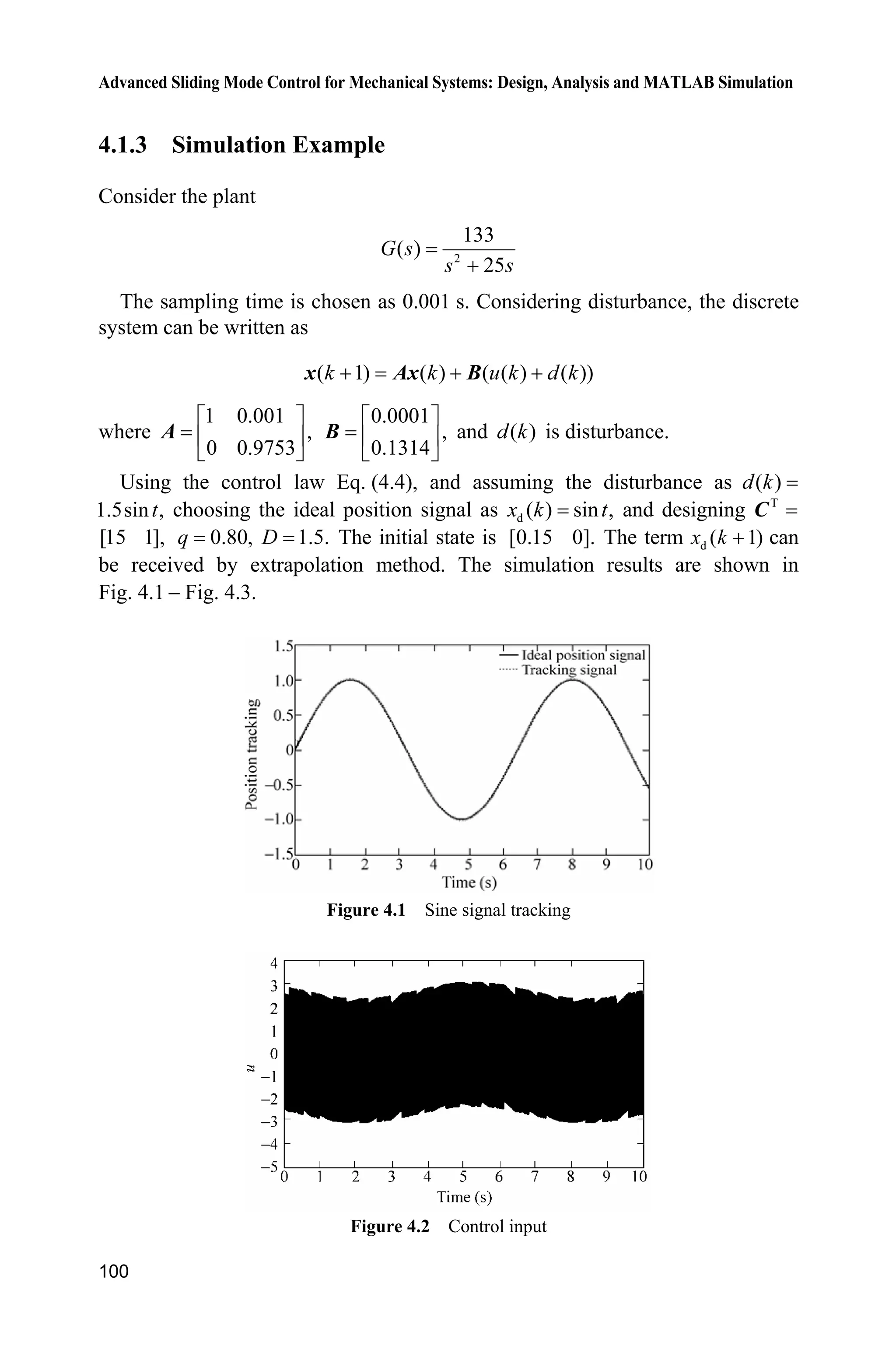 Advanced Sliding Mode Control for Mechanical Systems: Design, Analysis and MATLAB Simulation
100
4.1.3 Simulation Example
Consider the plant
2
133
( )
25
G s
s s
The sampling time is chosen as 0.001 s. Considering disturbance, the discrete
system can be written as
( 1) ( ) ( ( ) ( ))k k u k d k  x Ax B
where
1 0.001
,
0 0.9753
ª º
« »
¬ ¼
A
0.0001
,
0.1314
ª º
« »
¬ ¼
B and ( )d k is disturbance.
Using the control law Eq. (4.4), and assuming the disturbance as ( )d k
1.5sin ,t choosing the ideal position signal as d ( ) sin ,x k t and designing T
C
[15 1], 0.80,q 1.5.D The initial state is [0.15 0]. The term d ( 1)x k  can
be received by extrapolation method. The simulation results are shown in
Fig. 4.1  Fig. 4.3.
Figure 4.1 Sine signal tracking
Figure 4.2 Control input
 