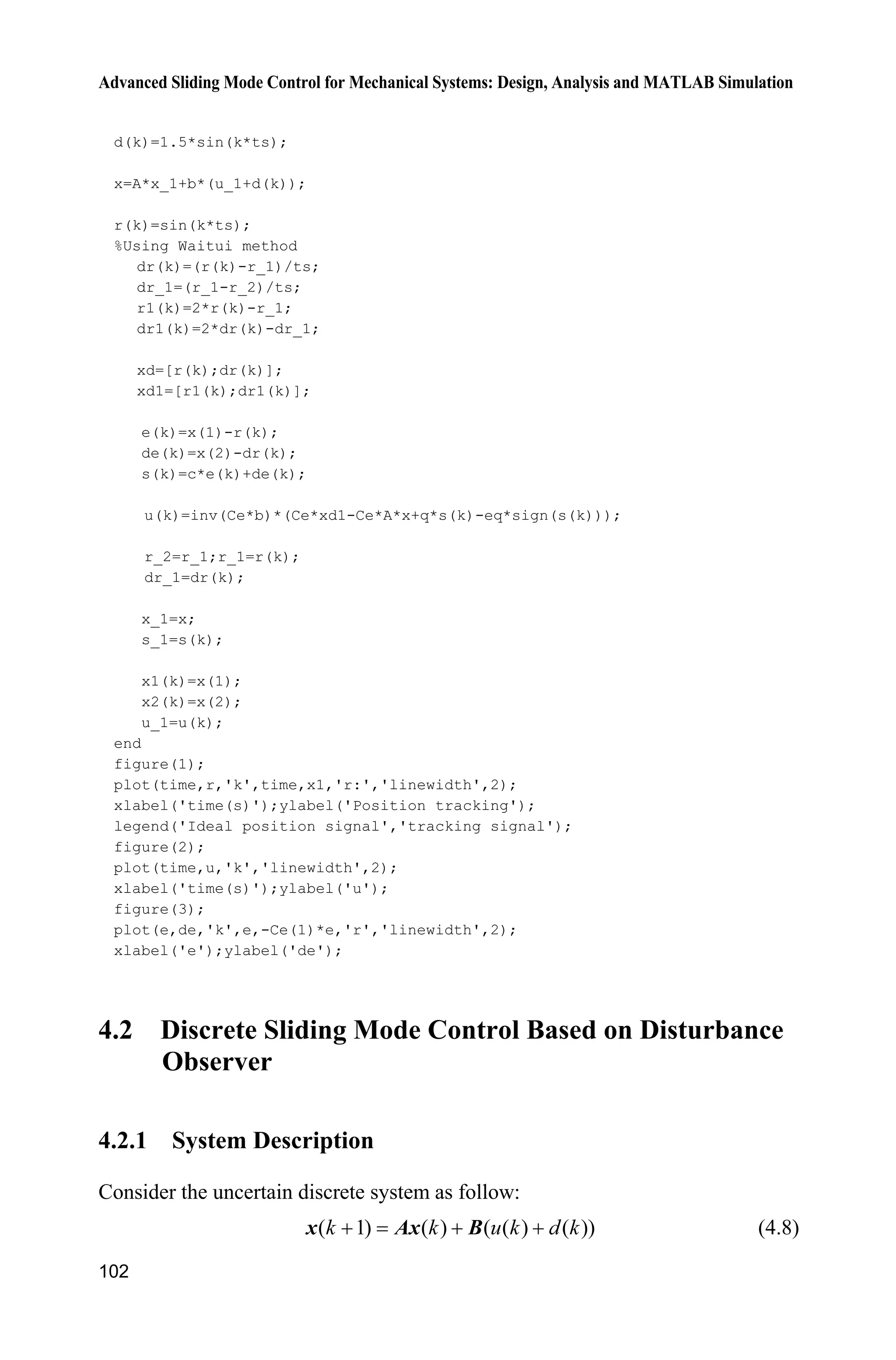 Advanced Sliding Mode Control for Mechanical Systems: Design, Analysis and MATLAB Simulation
102
d(k)=1.5*sin(k*ts);
x=A*x_1+b*(u_1+d(k));
r(k)=sin(k*ts);
%Using Waitui method
dr(k)=(r(k)-r_1)/ts;
dr_1=(r_1-r_2)/ts;
r1(k)=2*r(k)-r_1;
dr1(k)=2*dr(k)-dr_1;
xd=[r(k);dr(k)];
xd1=[r1(k);dr1(k)];
e(k)=x(1)-r(k);
de(k)=x(2)-dr(k);
s(k)=c*e(k)+de(k);
u(k)=inv(Ce*b)*(Ce*xd1-Ce*A*x+q*s(k)-eq*sign(s(k)));
r_2=r_1;r_1=r(k);
dr_1=dr(k);
x_1=x;
s_1=s(k);
x1(k)=x(1);
x2(k)=x(2);
u_1=u(k);
end
figure(1);
plot(time,r,'k',time,x1,'r:','linewidth',2);
xlabel('time(s)');ylabel('Position tracking');
legend('Ideal position signal','tracking signal');
figure(2);
plot(time,u,'k','linewidth',2);
xlabel('time(s)');ylabel('u');
figure(3);
plot(e,de,'k',e,-Ce(1)*e,'r','linewidth',2);
xlabel('e');ylabel('de');
4.2 Discrete Sliding Mode Control Based on Disturbance
Observer
4.2.1 System Description
Consider the uncertain discrete system as follow:
( 1) ( ) ( ( ) ( ))k k u k d k  x Ax B (4.8)
 