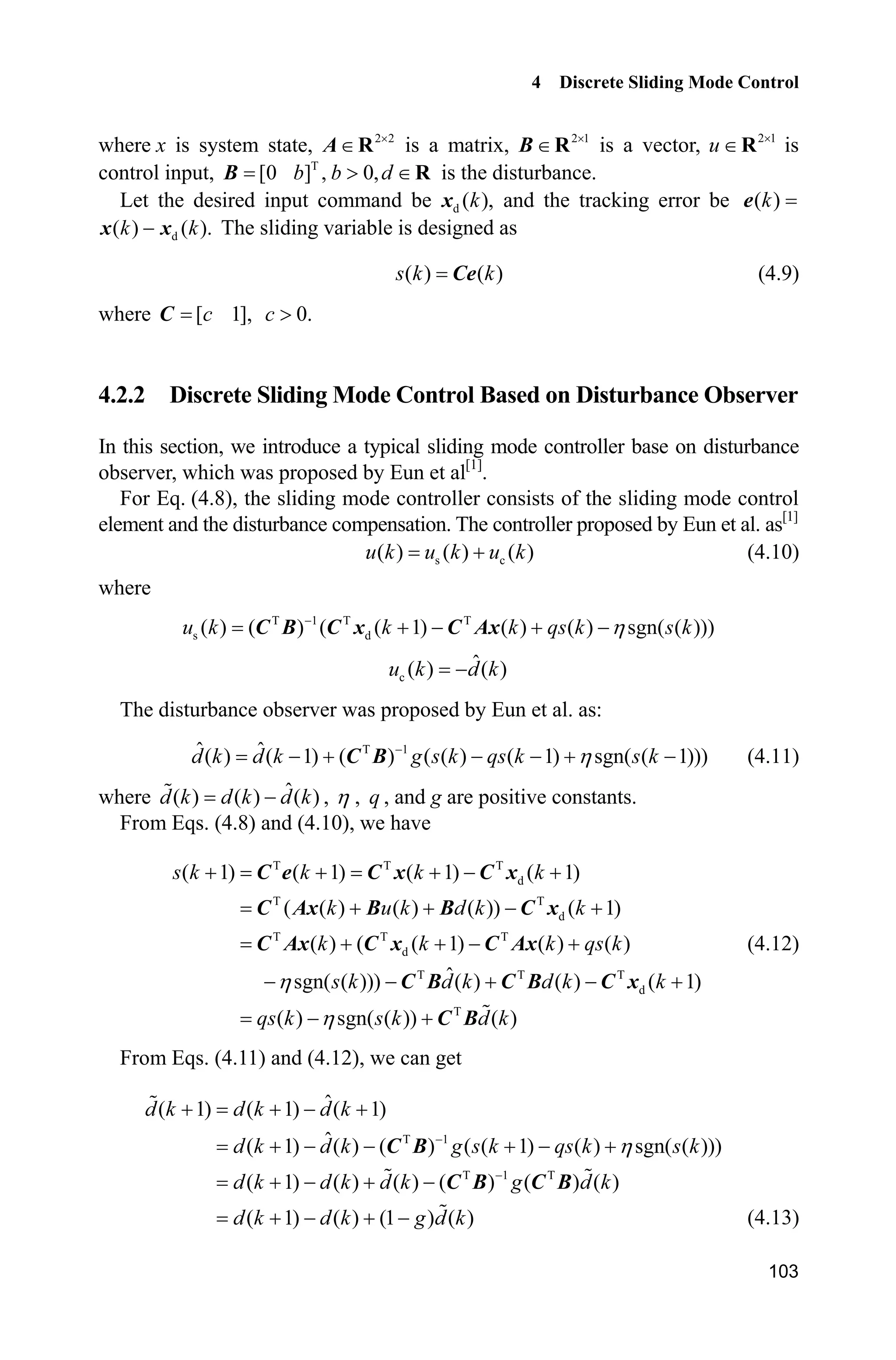 4 Discrete Sliding Mode Control
103
where x is system state, 2 2u
A R is a matrix, 2 1u
B R is a vector, 2 1
u u
R is
control input, T
[0 ] , 0,b b d! B R is the disturbance.
Let the desired input command be d ( ),kx and the tracking error be ( )ke
d( ) ( ).k kx x The sliding variable is designed as
( ) ( )s k kCe (4.9)
where [ 1],cC 0.c !
4.2.2 Discrete Sliding Mode Control Based on Disturbance Observer
In this section, we introduce a typical sliding mode controller base on disturbance
observer, which was proposed by Eun et al[1]
.
For Eq. (4.8), the sliding mode controller consists of the sliding mode control
element and the disturbance compensation. The controller proposed by Eun et al. as[1]
s c( ) ( ) ( )u k u k u k (4.10)
where
T 1 T T
s d( ) ( ) ( ( 1) ( ) ( ) sgn( ( )))u k k k qs k s kK
   C B C x C Ax
c
ˆ( ) ( )u k d k
The disturbance observer was proposed by Eun et al. as:
T 1ˆ ˆ( ) ( 1) ( ) ( ( ) ( 1) sgn( ( 1)))d k d k g s k qs k s kK
     C B (4.11)
where ˆ( ) ( ) ( )d k d k d k , K , q , and g are positive constants.
From Eqs. (4.8) and (4.10), we have
T T T
d
T T
d
T T T
d
T T T
d
T
( 1) ( 1) ( 1) ( 1)
( ( ) ( ) ( )) ( 1)
( ) ( ( 1) ( ) ( )
ˆsgn( ( ))) ( ) ( ) ( 1)
( ) sgn( ( )) ( )
s k k k k
k u k d k k
k k k qs k
s k d k d k k
qs k s k d k
K
K
    
   
   
    
 
C e C x C x
C Ax B B C x
C Ax C x C Ax
C B C B C x
C B
(4.12)
From Eqs. (4.11) and (4.12), we can get
T 1
T 1 T
ˆ( 1) ( 1) ( 1)
ˆ( 1) ( ) ( ) ( ( 1) ( ) sgn( ( )))
( 1) ( ) ( ) ( ) ( ) ( )
( 1) ( ) (1 ) ( )
d k d k d k
d k d k g s k qs k s k
d k d k d k g d k
d k d k g d k
K

   
     
   
   
C B
C B C B
(4.13)
 