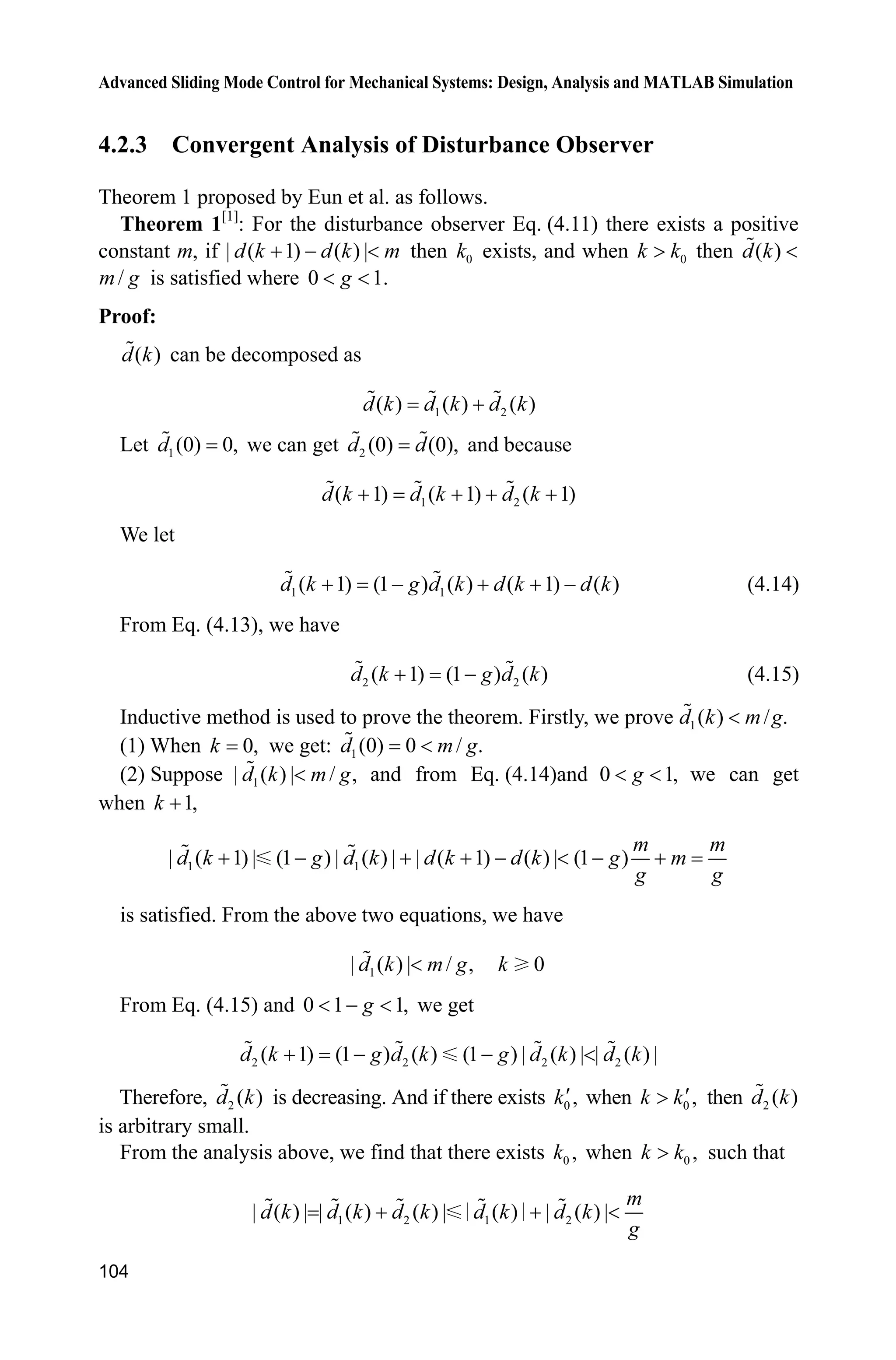 Advanced Sliding Mode Control for Mechanical Systems: Design, Analysis and MATLAB Simulation
104
4.2.3 Convergent Analysis of Disturbance Observer
Theorem 1 proposed by Eun et al. as follows.
Theorem 1[1]
: For the disturbance observer Eq. (4.11) there exists a positive
constant m, if | ( 1) ( ) |d k d k m   then 0k exists, and when 0k k! then ( )d k 
/m g is satisfied where 0 1.g 
Proof:
( )d k can be decomposed as
1 2( ) ( ) ( )d k d k d k
Let 1(0) 0,d we can get 2 (0) (0),d d and because
1 2( 1) ( 1) ( 1)d k d k d k   
We let
1 1( 1) (1 ) ( ) ( 1) ( )d k g d k d k d k     (4.14)
From Eq. (4.13), we have
2 2( 1) (1 ) ( )d k g d k  (4.15)
Inductive method is used to prove the theorem. Firstly, we prove 1( ) /d k m g .
(1) When 0,k we get: 1(0) 0 / .d m g
(2) Suppose 1| ( ) | / ,d k m g and from Eq. (4.14)and 0 1,g  we can get
when 1,k 
1 1| ( 1) | (1 ) | ( ) | | ( 1) ( ) | (1 )
m m
d k g d k d k d k g m
g g
       
is satisfied. From the above two equations, we have
1| ( ) | / ,d k m g 0k
From Eq. (4.15) and 0 1 1,g   we get
2 2 2 2( 1) (1 ) ( ) (1 ) | ( ) | | ( ) |d k g d k g d k d k   
Therefore, 2 ( )d k is decreasing. And if there exists 0 ,kc when 0 ,k kc! then 2 ( )d k
is arbitrary small.
From the analysis above, we find that there exists 0 ,k when 0 ,k k! such that
1 2 1 2| ( ) | | ( ) ( ) | ( ) | ( ) |
m
d k d k d k d k d k
g
  
 