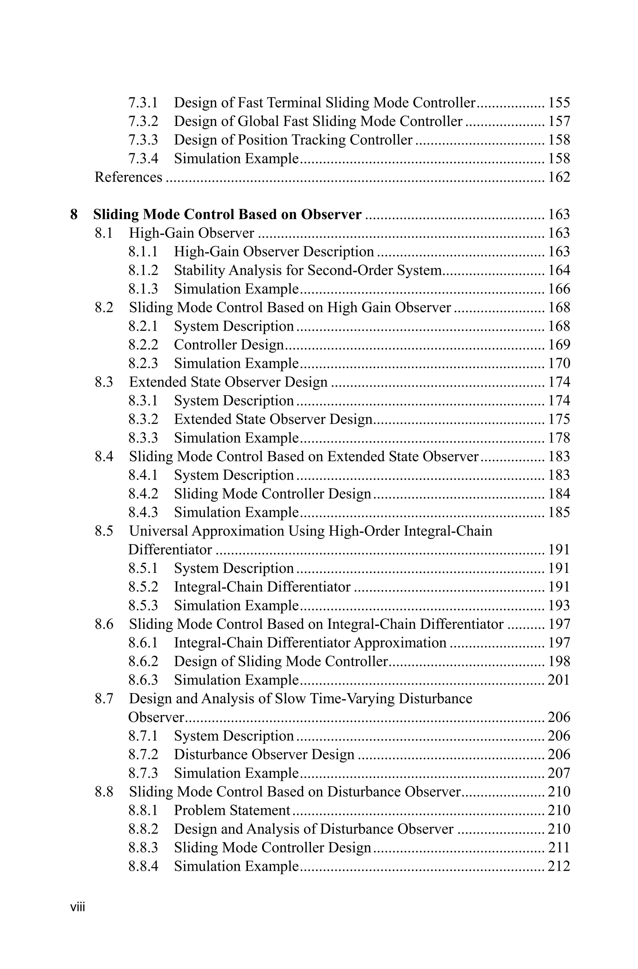 viii
7.3.1 Design of Fast Terminal Sliding Mode Controller.................. 155
7.3.2 Design of Global Fast Sliding Mode Controller ..................... 157
7.3.3 Design of Position Tracking Controller .................................. 158
7.3.4 Simulation Example................................................................ 158
References ................................................................................................... 162
8 Sliding Mode Control Based on Observer ............................................... 163
8.1 High-Gain Observer ........................................................................... 163
8.1.1 High-Gain Observer Description ............................................ 163
8.1.2 Stability Analysis for Second-Order System........................... 164
8.1.3 Simulation Example................................................................ 166
8.2 Sliding Mode Control Based on High Gain Observer ........................ 168
8.2.1 System Description................................................................. 168
8.2.2 Controller Design.................................................................... 169
8.2.3 Simulation Example................................................................ 170
8.3 Extended State Observer Design ........................................................ 174
8.3.1 System Description................................................................. 174
8.3.2 Extended State Observer Design............................................. 175
8.3.3 Simulation Example................................................................ 178
8.4 Sliding Mode Control Based on Extended State Observer................. 183
8.4.1 System Description................................................................. 183
8.4.2 Sliding Mode Controller Design............................................. 184
8.4.3 Simulation Example................................................................ 185
8.5 Universal Approximation Using High-Order Integral-Chain
Differentiator ...................................................................................... 191
8.5.1 System Description................................................................. 191
8.5.2 Integral-Chain Differentiator .................................................. 191
8.5.3 Simulation Example................................................................ 193
8.6 Sliding Mode Control Based on Integral-Chain Differentiator .......... 197
8.6.1 Integral-Chain Differentiator Approximation ......................... 197
8.6.2 Design of Sliding Mode Controller......................................... 198
8.6.3 Simulation Example................................................................ 201
8.7 Design and Analysis of Slow Time-Varying Disturbance
Observer.............................................................................................. 206
8.7.1 System Description................................................................. 206
8.7.2 Disturbance Observer Design ................................................. 206
8.7.3 Simulation Example................................................................ 207
8.8 Sliding Mode Control Based on Disturbance Observer...................... 210
8.8.1 Problem Statement.................................................................. 210
8.8.2 Design and Analysis of Disturbance Observer ....................... 210
8.8.3 Sliding Mode Controller Design............................................. 211
8.8.4 Simulation Example................................................................ 212
 