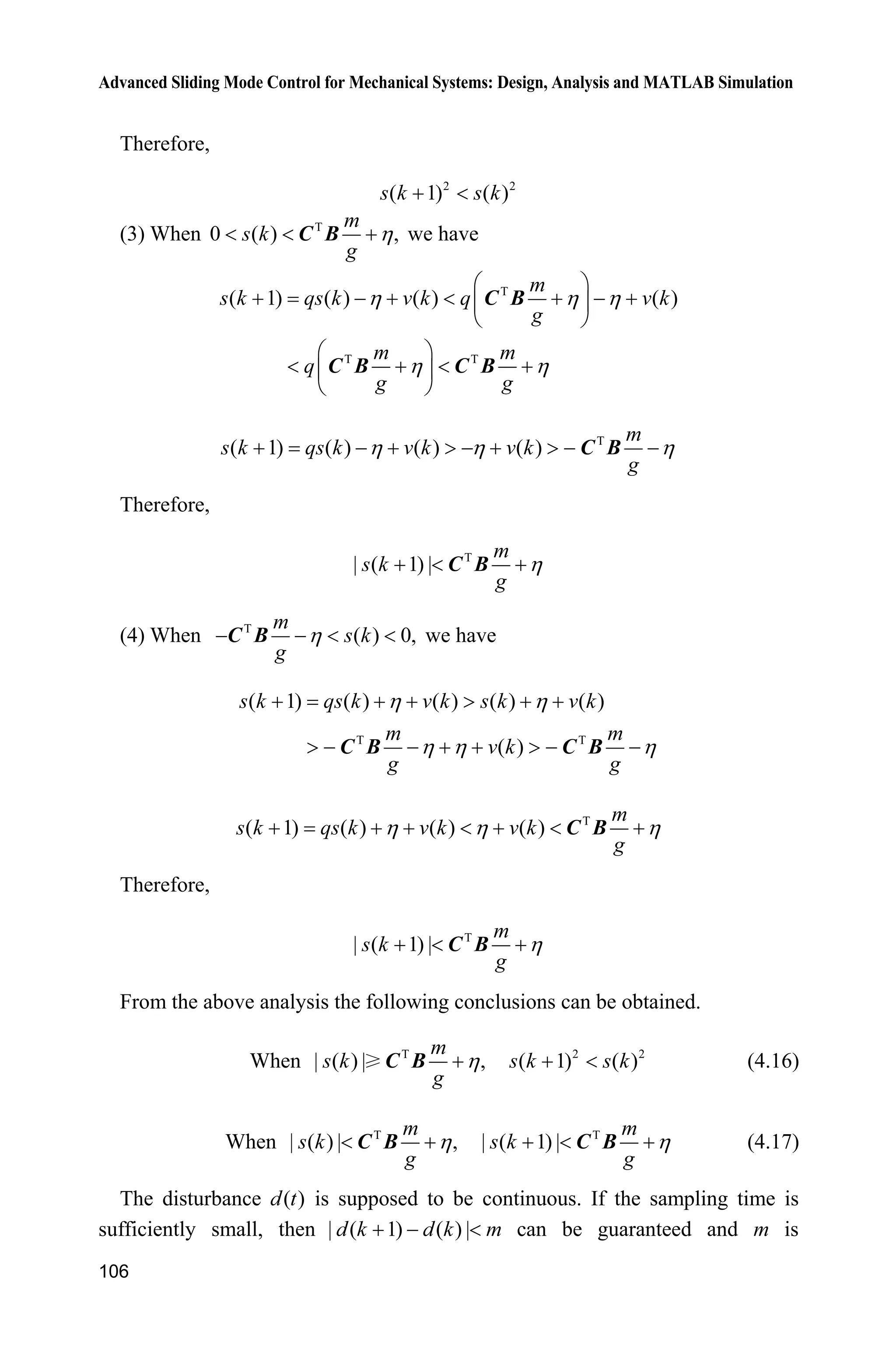 Advanced Sliding Mode Control for Mechanical Systems: Design, Analysis and MATLAB Simulation
106
Therefore,
2 2
( 1) ( )s k s k 
(3) When T
0 ( ) ,
m
s k
g
K  C B we have
T
T T
( 1) ( ) ( ) ( )
m
s k qs k v k q v k
g
m m
q
g g
K K K
K K
§ ·
      ¨ ¸
© ¹
§ ·
   ¨ ¸
© ¹
C B
C B C B
T
( 1) ( ) ( ) ( )
m
s k qs k v k v k
g
K K K   !   !  C B
Therefore,
T
| ( 1) |
m
s k
g
K  C B
(4) When T
( ) 0,
m
s k
g
K   C B we have
T T
( 1) ( ) ( ) ( ) ( )
( )
s k qs k v k s k v k
m m
v k
g g
K K
K K K
   !  
!     !  C B C B
T
( 1) ( ) ( ) ( )
m
s k qs k v k v k
g
K K K      C B
Therefore,
T
| ( 1) |
m
s k
g
K  C B
From the above analysis the following conclusions can be obtained.
When T
| ( ) | ,
m
s k
g
KC B 2 2
( 1) ( )s k s k  (4.16)
When T
| ( ) | ,
m
s k
g
K C B T
| ( 1) |
m
s k
g
K  C B (4.17)
The disturbance ( )d t is supposed to be continuous. If the sampling time is
sufficiently small, then | ( 1) ( ) |d k d k m   can be guaranteed and m is
 