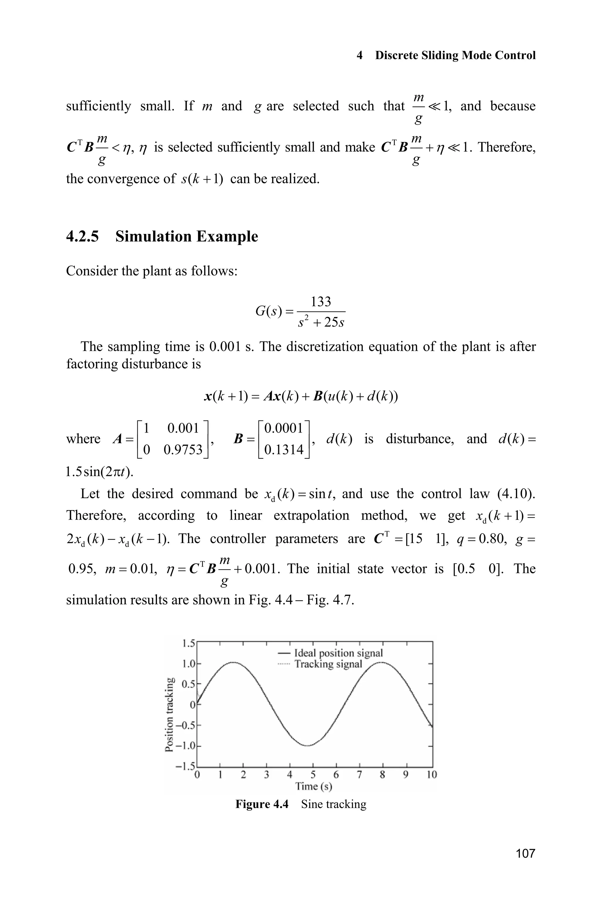 4 Discrete Sliding Mode Control
107
sufficiently small. If m and g are selected such that 1,
m
g
 and because
T
,
m
g
KC B K is selected sufficiently small and make T
1.
m
g
KC B  Therefore,
the convergence of ( 1)s k  can be realized.
4.2.5 Simulation Example
Consider the plant as follows:
2
133
( )
25
G s
s s
The sampling time is 0.001 s. The discretization equation of the plant is after
factoring disturbance is
( 1) ( ) ( ( ) ( ))k k u k d k  x Ax B
where
1 0.001
,
0 0.9753
ª º
« »
¬ ¼
A
0.0001
,
0.1314
ª º
« »
¬ ¼
B ( )d k is disturbance, and ( )d k
1.5sin(2 ).tS
Let the desired command be d ( ) sin ,x k t and use the control law (4.10).
Therefore, according to linear extrapolation method, we get d ( 1)x k 
d d2 ( ) ( 1).x k x k  The controller parameters are T
[15 1],C 0.80,q g
0.95, 0.01,m T
0.001.
m
g
K C B The initial state vector is [0.5 0]. The
simulation results are shown in Fig. 4.4  Fig. 4.7.
Figure 4.4 Sine tracking
 
