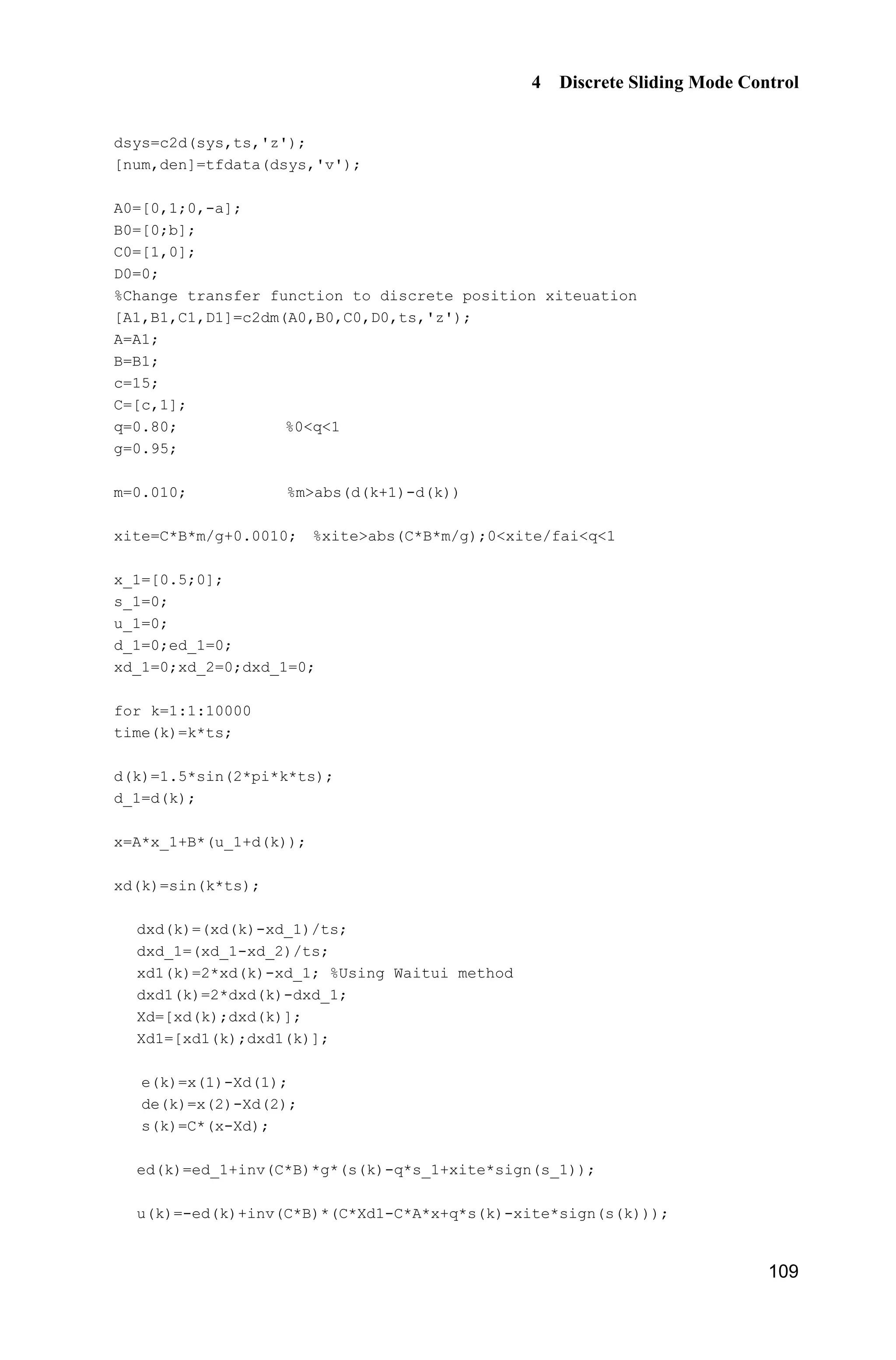 4 Discrete Sliding Mode Control
109
dsys=c2d(sys,ts,'z');
[num,den]=tfdata(dsys,'v');
A0=[0,1;0,-a];
B0=[0;b];
C0=[1,0];
D0=0;
%Change transfer function to discrete position xiteuation
[A1,B1,C1,D1]=c2dm(A0,B0,C0,D0,ts,'z');
A=A1;
B=B1;
c=15;
C=[c,1];
q=0.80; %0q1
g=0.95;
m=0.010; %mabs(d(k+1)-d(k))
xite=C*B*m/g+0.0010; %xiteabs(C*B*m/g);0xite/faiq1
x_1=[0.5;0];
s_1=0;
u_1=0;
d_1=0;ed_1=0;
xd_1=0;xd_2=0;dxd_1=0;
for k=1:1:10000
time(k)=k*ts;
d(k)=1.5*sin(2*pi*k*ts);
d_1=d(k);
x=A*x_1+B*(u_1+d(k));
xd(k)=sin(k*ts);
dxd(k)=(xd(k)-xd_1)/ts;
dxd_1=(xd_1-xd_2)/ts;
xd1(k)=2*xd(k)-xd_1; %Using Waitui method
dxd1(k)=2*dxd(k)-dxd_1;
Xd=[xd(k);dxd(k)];
Xd1=[xd1(k);dxd1(k)];
e(k)=x(1)-Xd(1);
de(k)=x(2)-Xd(2);
s(k)=C*(x-Xd);
ed(k)=ed_1+inv(C*B)*g*(s(k)-q*s_1+xite*sign(s_1));
u(k)=-ed(k)+inv(C*B)*(C*Xd1-C*A*x+q*s(k)-xite*sign(s(k)));
 