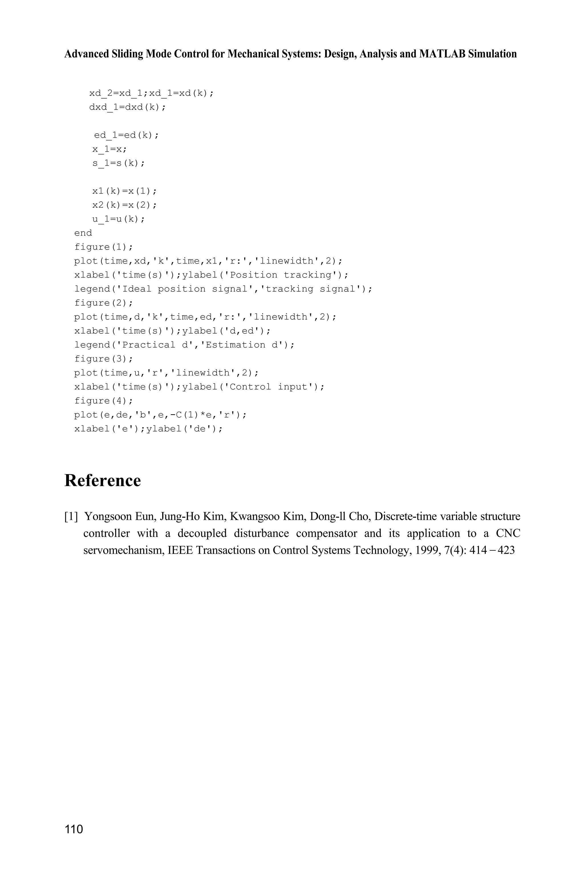 Advanced Sliding Mode Control for Mechanical Systems: Design, Analysis and MATLAB Simulation
110
xd_2=xd_1;xd_1=xd(k);
dxd_1=dxd(k);
ed_1=ed(k);
x_1=x;
s_1=s(k);
x1(k)=x(1);
x2(k)=x(2);
u_1=u(k);
end
figure(1);
plot(time,xd,'k',time,x1,'r:','linewidth',2);
xlabel('time(s)');ylabel('Position tracking');
legend('Ideal position signal','tracking signal');
figure(2);
plot(time,d,'k',time,ed,'r:','linewidth',2);
xlabel('time(s)');ylabel('d,ed');
legend('Practical d','Estimation d');
figure(3);
plot(time,u,'r','linewidth',2);
xlabel('time(s)');ylabel('Control input');
figure(4);
plot(e,de,'b',e,-C(1)*e,'r');
xlabel('e');ylabel('de');
Reference
[1] Yongsoon Eun, Jung-Ho Kim, Kwangsoo Kim, Dong-ll Cho, Discrete-time variable structure
controller with a decoupled disturbance compensator and its application to a CNC
servomechanism, IEEE Transactions on Control Systems Technology, 1999, 7(4): 414  423
 