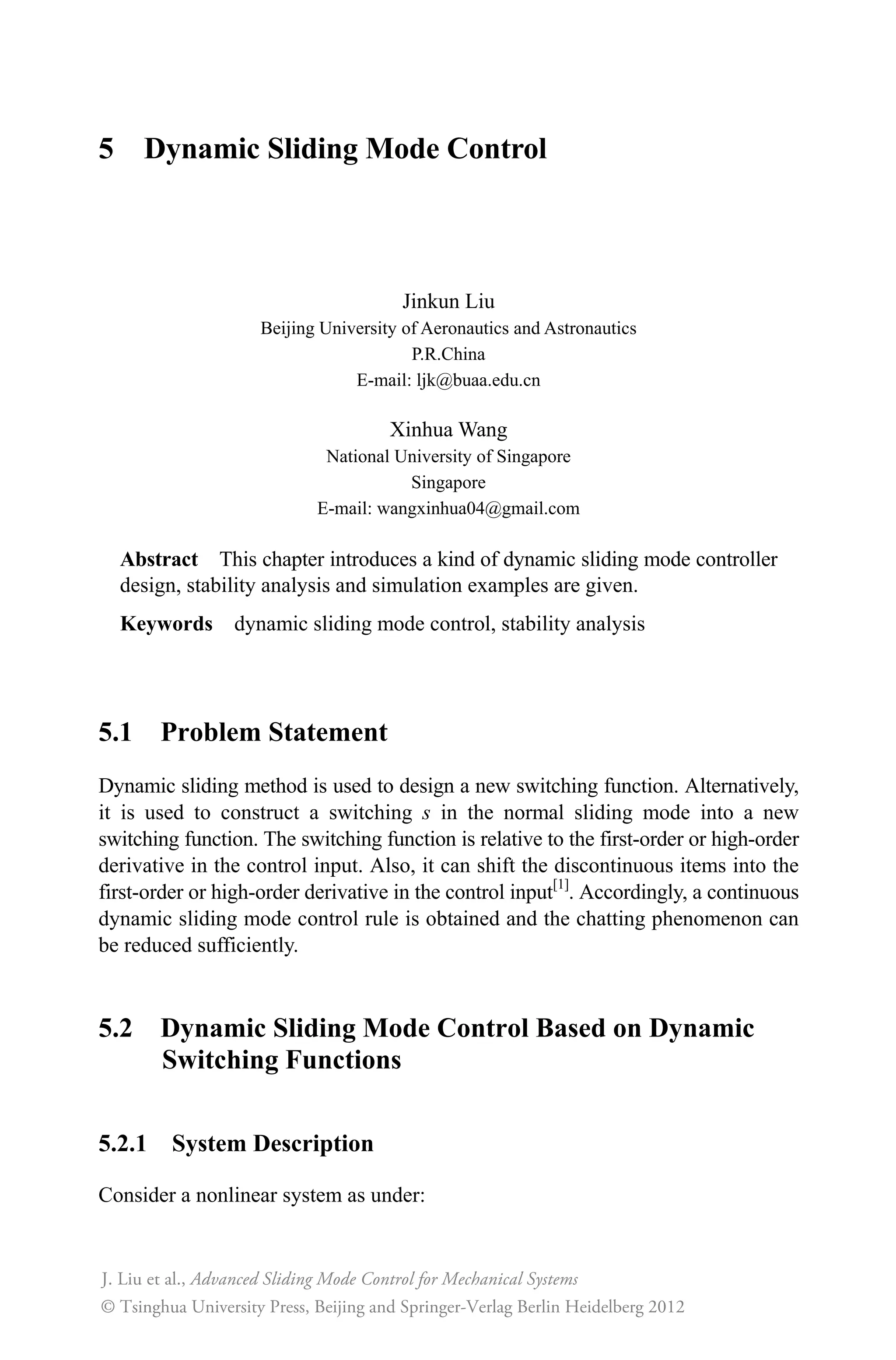 5 Dynamic Sliding Mode Control
Jinkun Liu
Beijing University of Aeronautics and Astronautics
P.R.China
E-mail: ljk@buaa.edu.cn
Xinhua Wang
National University of Singapore
Singapore
E-mail: wangxinhua04@gmail.com
Abstract This chapter introduces a kind of dynamic sliding mode controller
design, stability analysis and simulation examples are given.
Keywords dynamic sliding mode control, stability analysis
5.1 Problem Statement
Dynamic sliding method is used to design a new switching function. Alternatively,
it is used to construct a switching s in the normal sliding mode into a new
switching function. The switching function is relative to the first-order or high-order
derivative in the control input. Also, it can shift the discontinuous items into the
first-order or high-order derivative in the control input[1]
. Accordingly, a continuous
dynamic sliding mode control rule is obtained and the chatting phenomenon can
be reduced sufficiently.
5.2 Dynamic Sliding Mode Control Based on Dynamic
Switching Functions
5.2.1 System Description
Consider a nonlinear system as under:
Advanced Sliding Mode Control for Mechanical Systems
© Tsinghua University Press, Beijing and Springer-Verlag Berlin Heidelberg 201
J. Liu et al.,
2
 