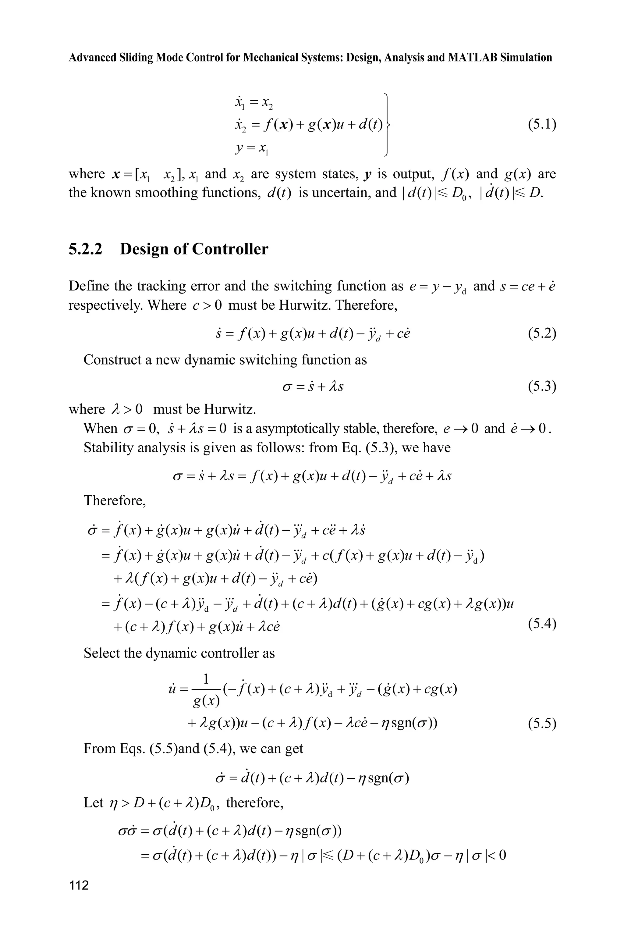 Advanced Sliding Mode Control for Mechanical Systems: Design, Analysis and MATLAB Simulation
112
1 2
2
1
( ) ( ) ( )
x x
x f g u d t
y x
½
°
  ¾
°
¿
x x (5.1)
where 1 2 1[ ],x x xx and 2x are system states, y is output, ( )f x and ( )g x are
the known smoothing functions, ( )d t is uncertain, and 0| ( ) | ,d t D | ( ) | .d t D
5.2.2 Design of Controller
Define the tracking error and the switching function as de y y and s ce e
respectively. Where 0c ! must be Hurwitz. Therefore,
( ) ( ) ( ) ds f x g x u d t y ce    (5.2)
Construct a new dynamic switching function as
s sV O (5.3)
where 0O ! must be Hurwitz.
When 0,V 0s sO is a asymptotically stable, therefore, 0e o and 0e o .
Stability analysis is given as follows: from Eq. (5.3), we have
( ) ( ) ( ) ds s f x g x u d t y ce sV O O     
Therefore,
d
d
( ) ( ) ( ) ( )
( ) ( ) ( ) ( ) ( ( ) ( ) ( ) )
( ( ) ( ) ( ) )
( ) ( ) ( ) ( ) ( ) ( ( ) ( ) ( ))
( ) (
V O
O
O O O
O
     
       
    
        
 
d
d
d
d
f x g x u g x u d t y ce s
f x g x u g x u d t y c f x g x u d t y
f x g x u d t y ce
f x c y y d t c d t g x cg x g x u
c f x) ( ) O g x u ce (5.4)
Select the dynamic controller as
d
1
( ( ) ( ) ( ( ) ( )
( )
( )) ( ) ( ) sgn( ))
du f x c y y g x cg x
g x
g x u c f x ce
O
O O O K V
     
     (5.5)
From Eqs. (5.5)and (5.4), we can get
( ) ( ) ( ) sgn( )d t c d tV O K V  
Let 0( ) ,D c DK O!   therefore,
0
( ( ) ( ) ( ) sgn( ))
( ( ) ( ) ( )) | | ( ( ) ) | | 0
d t c d t
d t c d t D c D
VV V O K V
V O K V O V K V
  
      
 