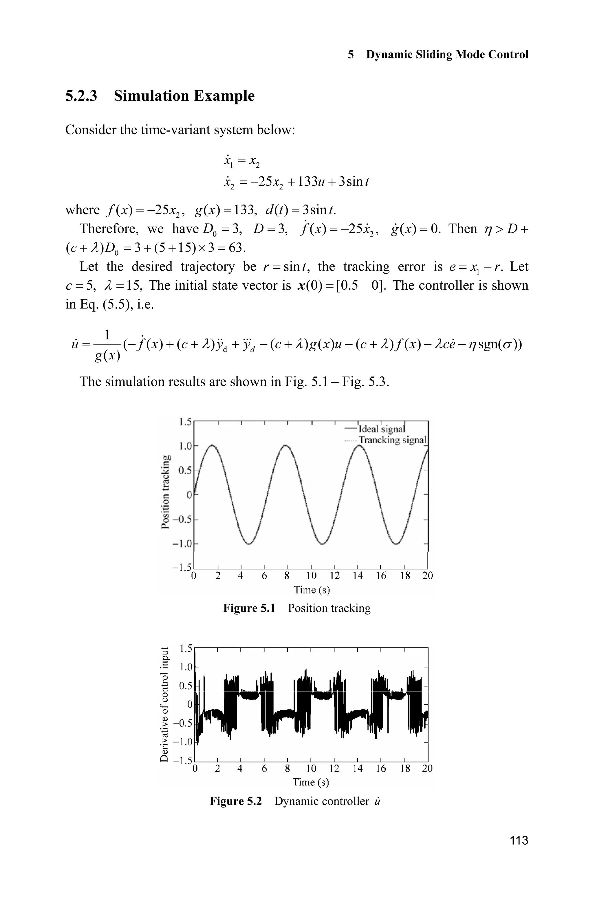 5 Dynamic Sliding Mode Control
113
5.2.3 Simulation Example
Consider the time-variant system below:
1 2
2 225 133 3sin
x x
x x u t  
where 2( ) 25 ,f x x ( ) 133,g x ( ) 3sin .d t t
Therefore, we have 0 3,D 3,D 2( ) 25 ,f x x ( ) 0.g x Then DK ! 
0( ) 3 (5 15) 3 63.c DO   u
Let the desired trajectory be sin ,r t the tracking error is 1 .e x r Let
5,c 15,O The initial state vector is (0) [0.5 0].x The controller is shown
in Eq. (5.5), i.e.
d
1
( ( ) ( ) ( ) ( ) ( ) ( ) sgn( ))
( )
du f x c y y c g x u c f x ce
g x
O O O O K V         
The simulation results are shown in Fig. 5.1  Fig. 5.3.
Figure 5.1 Position tracking
Figure 5.2 Dynamic controller u
 