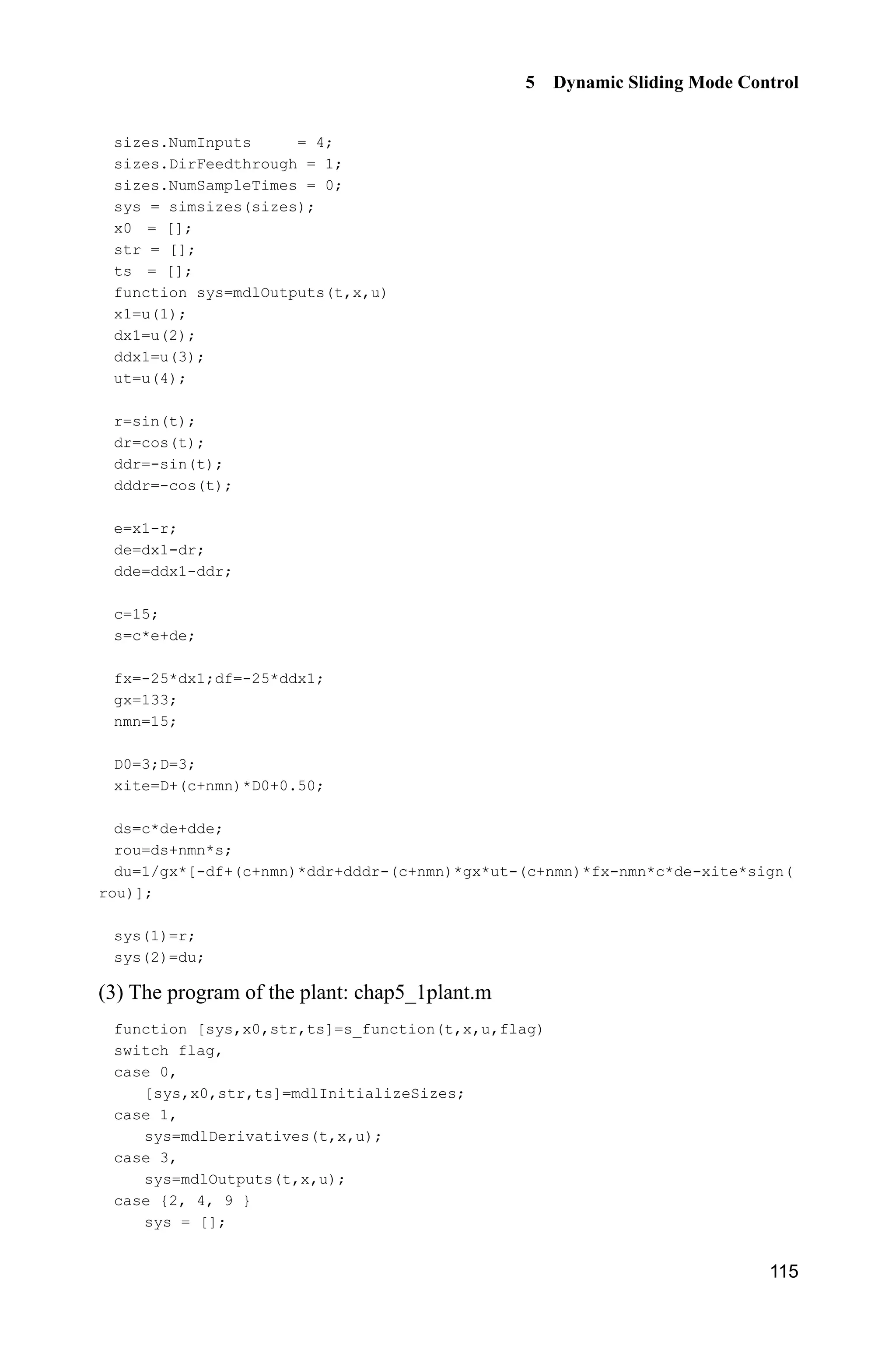 5 Dynamic Sliding Mode Control
115
sizes.NumInputs = 4;
sizes.DirFeedthrough = 1;
sizes.NumSampleTimes = 0;
sys = simsizes(sizes);
x0 = [];
str = [];
ts = [];
function sys=mdlOutputs(t,x,u)
x1=u(1);
dx1=u(2);
ddx1=u(3);
ut=u(4);
r=sin(t);
dr=cos(t);
ddr=-sin(t);
dddr=-cos(t);
e=x1-r;
de=dx1-dr;
dde=ddx1-ddr;
c=15;
s=c*e+de;
fx=-25*dx1;df=-25*ddx1;
gx=133;
nmn=15;
D0=3;D=3;
xite=D+(c+nmn)*D0+0.50;
ds=c*de+dde;
rou=ds+nmn*s;
du=1/gx*[-df+(c+nmn)*ddr+dddr-(c+nmn)*gx*ut-(c+nmn)*fx-nmn*c*de-xite*sign(
rou)];
sys(1)=r;
sys(2)=du;
(3) The program of the plant: chap5_1plant.m
function [sys,x0,str,ts]=s_function(t,x,u,flag)
switch flag,
case 0,
[sys,x0,str,ts]=mdlInitializeSizes;
case 1,
sys=mdlDerivatives(t,x,u);
case 3,
sys=mdlOutputs(t,x,u);
case {2, 4, 9 }
sys = [];
 