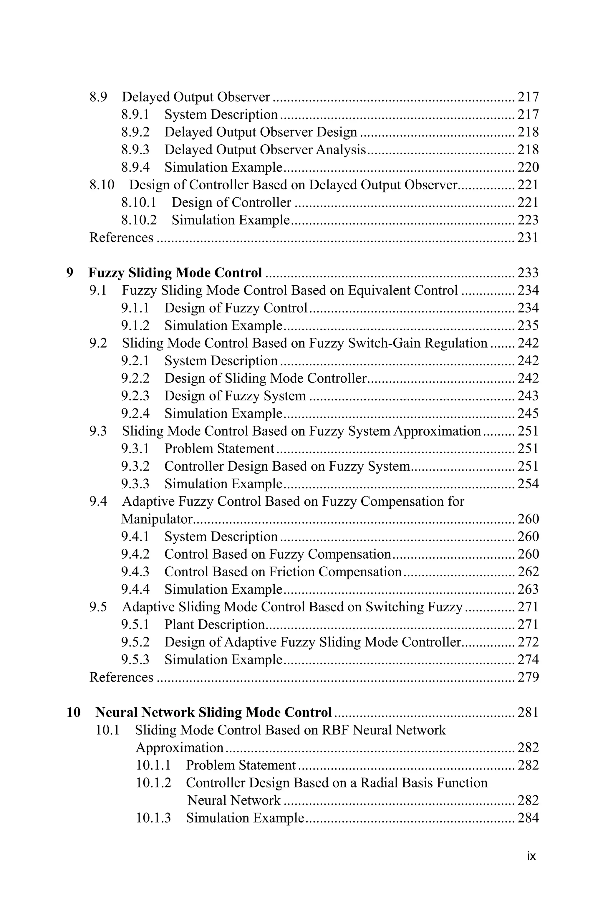 ix
8.9 Delayed Output Observer ................................................................... 217
8.9.1 System Description................................................................. 217
8.9.2 Delayed Output Observer Design ........................................... 218
8.9.3 Delayed Output Observer Analysis......................................... 218
8.9.4 Simulation Example................................................................ 220
8.10 Design of Controller Based on Delayed Output Observer................ 221
8.10.1 Design of Controller ............................................................. 221
8.10.2 Simulation Example.............................................................. 223
References ................................................................................................... 231
9 Fuzzy Sliding Mode Control ..................................................................... 233
9.1 Fuzzy Sliding Mode Control Based on Equivalent Control ............... 234
9.1.1 Design of Fuzzy Control......................................................... 234
9.1.2 Simulation Example................................................................ 235
9.2 Sliding Mode Control Based on Fuzzy Switch-Gain Regulation ....... 242
9.2.1 System Description................................................................. 242
9.2.2 Design of Sliding Mode Controller......................................... 242
9.2.3 Design of Fuzzy System ......................................................... 243
9.2.4 Simulation Example................................................................ 245
9.3 Sliding Mode Control Based on Fuzzy System Approximation......... 251
9.3.1 Problem Statement.................................................................. 251
9.3.2 Controller Design Based on Fuzzy System............................. 251
9.3.3 Simulation Example................................................................ 254
9.4 Adaptive Fuzzy Control Based on Fuzzy Compensation for
Manipulator......................................................................................... 260
9.4.1 System Description................................................................. 260
9.4.2 Control Based on Fuzzy Compensation.................................. 260
9.4.3 Control Based on Friction Compensation............................... 262
9.4.4 Simulation Example................................................................ 263
9.5 Adaptive Sliding Mode Control Based on Switching Fuzzy.............. 271
9.5.1 Plant Description..................................................................... 271
9.5.2 Design of Adaptive Fuzzy Sliding Mode Controller............... 272
9.5.3 Simulation Example................................................................ 274
References ................................................................................................... 279
10 Neural Network Sliding Mode Control.................................................. 281
10.1 Sliding Mode Control Based on RBF Neural Network
Approximation................................................................................ 282
10.1.1 Problem Statement............................................................ 282
10.1.2 Controller Design Based on a Radial Basis Function
Neural Network ................................................................ 282
10.1.3 Simulation Example.......................................................... 284
 