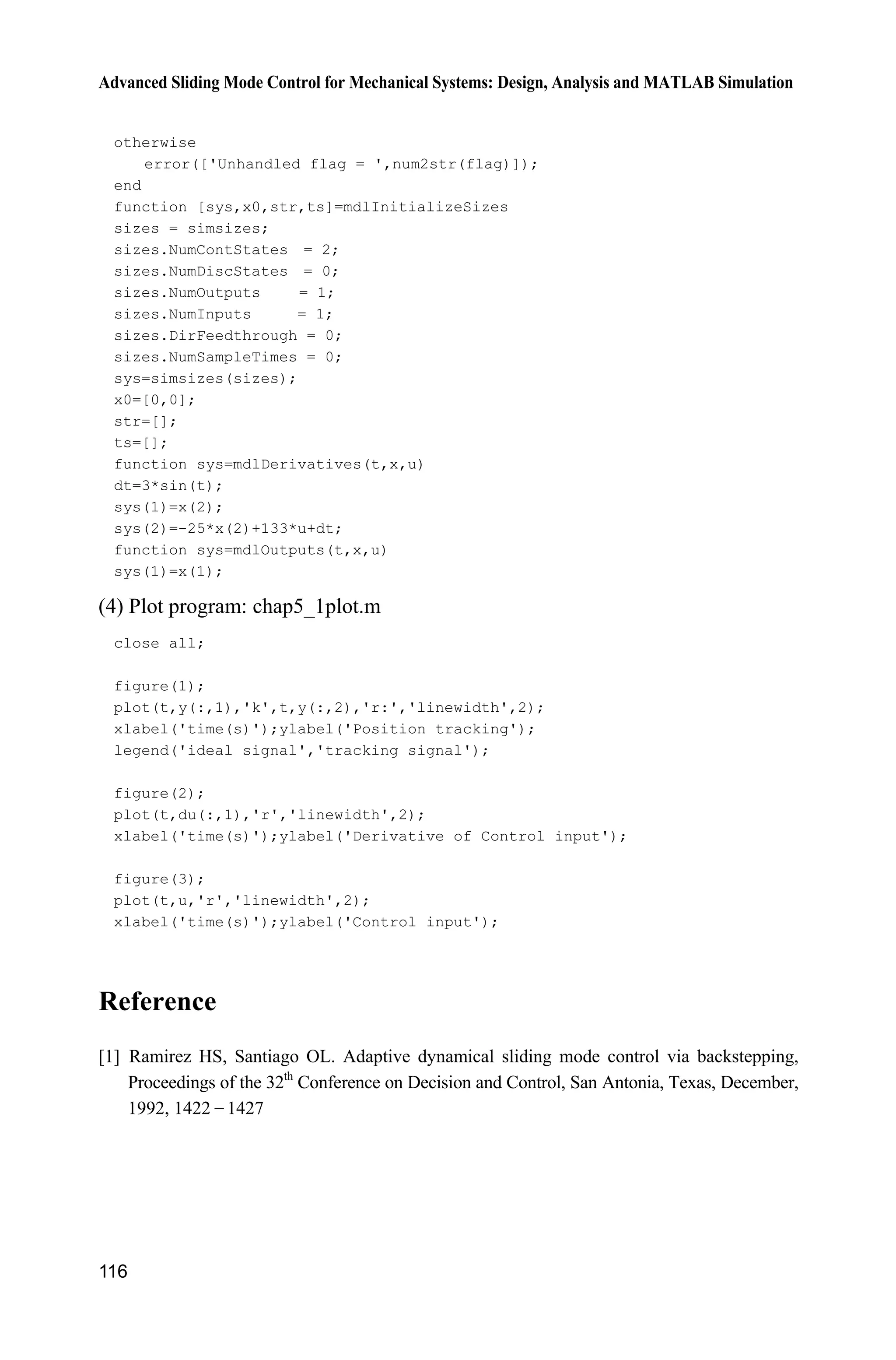 Advanced Sliding Mode Control for Mechanical Systems: Design, Analysis and MATLAB Simulation
116
otherwise
error(['Unhandled flag = ',num2str(flag)]);
end
function [sys,x0,str,ts]=mdlInitializeSizes
sizes = simsizes;
sizes.NumContStates = 2;
sizes.NumDiscStates = 0;
sizes.NumOutputs = 1;
sizes.NumInputs = 1;
sizes.DirFeedthrough = 0;
sizes.NumSampleTimes = 0;
sys=simsizes(sizes);
x0=[0,0];
str=[];
ts=[];
function sys=mdlDerivatives(t,x,u)
dt=3*sin(t);
sys(1)=x(2);
sys(2)=-25*x(2)+133*u+dt;
function sys=mdlOutputs(t,x,u)
sys(1)=x(1);
(4) Plot program: chap5_1plot.m
close all;
figure(1);
plot(t,y(:,1),'k',t,y(:,2),'r:','linewidth',2);
xlabel('time(s)');ylabel('Position tracking');
legend('ideal signal','tracking signal');
figure(2);
plot(t,du(:,1),'r','linewidth',2);
xlabel('time(s)');ylabel('Derivative of Control input');
figure(3);
plot(t,u,'r','linewidth',2);
xlabel('time(s)');ylabel('Control input');
Reference
[1] Ramirez HS, Santiago OL. Adaptive dynamical sliding mode control via backstepping,
Proceedings of the 32th
Conference on Decision and Control, San Antonia, Texas, December,
1992, 1422  1427
 