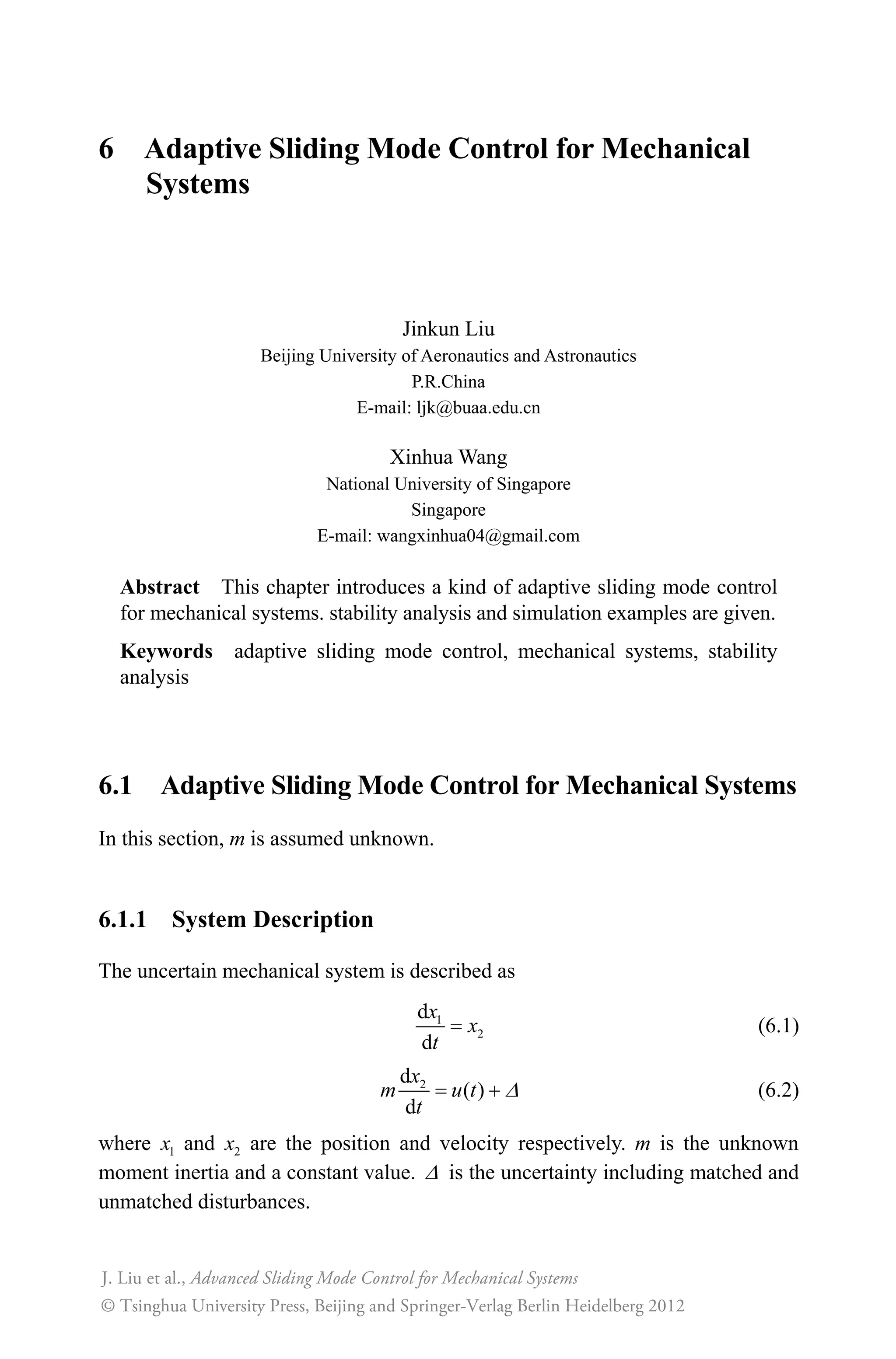 6 Adaptive Sliding Mode Control for Mechanical
Systems
Jinkun Liu
Beijing University of Aeronautics and Astronautics
P.R.China
E-mail: ljk@buaa.edu.cn
Xinhua Wang
National University of Singapore
Singapore
E-mail: wangxinhua04@gmail.com
Abstract This chapter introduces a kind of adaptive sliding mode control
for mechanical systems. stability analysis and simulation examples are given.
Keywords adaptive sliding mode control, mechanical systems, stability
analysis
6.1 Adaptive Sliding Mode Control for Mechanical Systems
In this section, m is assumed unknown.
6.1.1 System Description
The uncertain mechanical system is described as
1
2
d
d
x
x
t
(6.1)
2d
( )
d
x
m u t
t
' (6.2)
where 1x and 2x are the position and velocity respectively. m is the unknown
moment inertia and a constant value. ' is the uncertainty including matched and
unmatched disturbances.
Advanced Sliding Mode Control for Mechanical Systems
© Tsinghua University Press, Beijing and Springer-Verlag Berlin Heidelberg 201
J. Liu et al.,
2
 