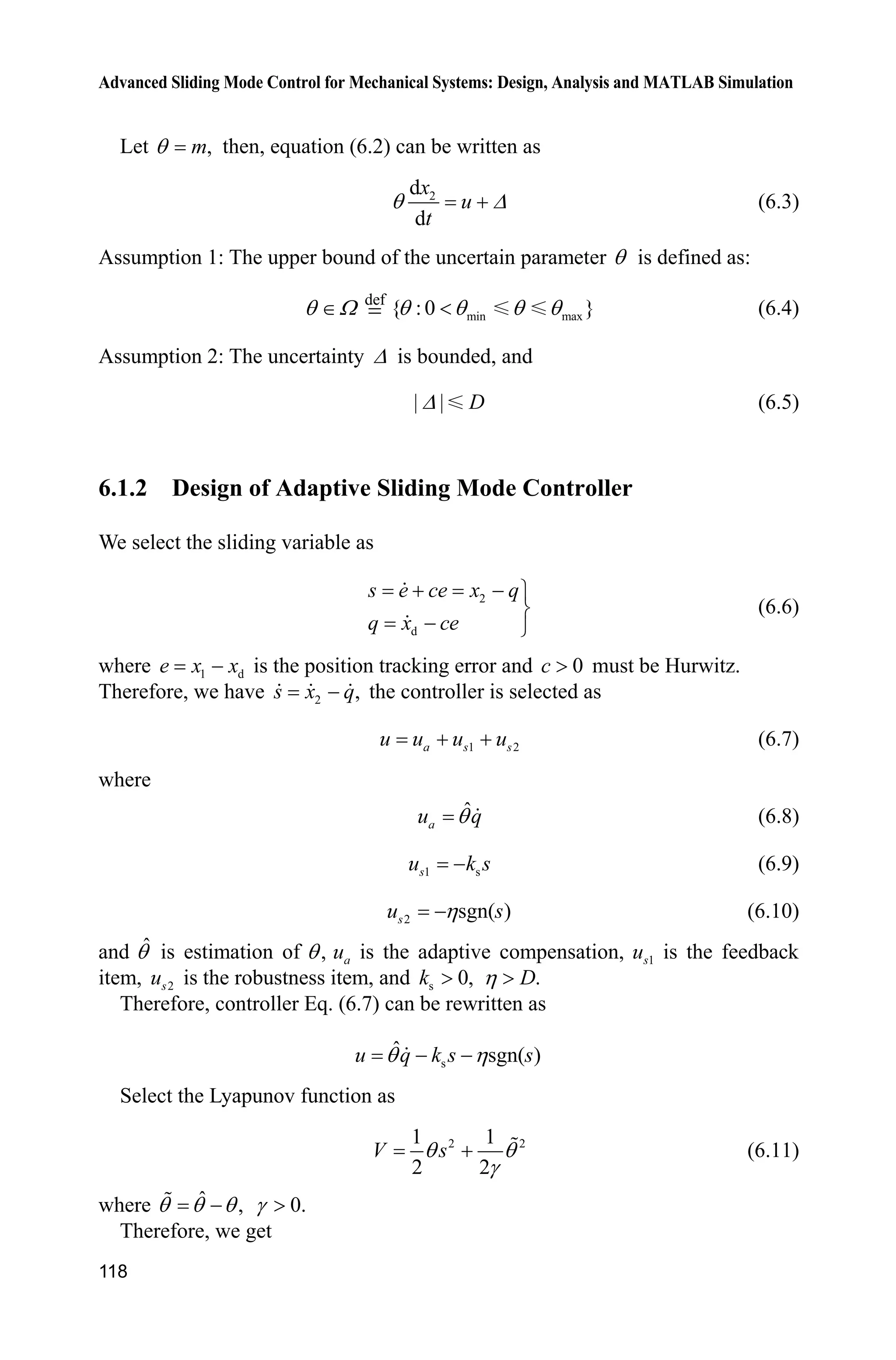 Advanced Sliding Mode Control for Mechanical Systems: Design, Analysis and MATLAB Simulation
118
Let ,mT then, equation (6.2) can be written as
2d
d
x
u
t
T ' (6.3)
Assumption 1: The upper bound of the uncertain parameter T is defined as:
T : def
min max{ :0 }T T T T (6.4)
Assumption 2: The uncertainty ' is bounded, and
| | D' (6.5)
6.1.2 Design of Adaptive Sliding Mode Controller
We select the sliding variable as
2
d
s e ce x q
q x ce
  ½
¾
 ¿
(6.6)
where 1 de x x is the position tracking error and 0c ! must be Hurwitz.
Therefore, we have 2 ,s x q the controller is selected as
1 2a s su u u u  (6.7)
where
ˆ
au qT (6.8)
1 ssu k s (6.9)
2 sgn( )su sK (6.10)
and ˆT is estimation of ,T au is the adaptive compensation, 1su is the feedback
item, 2su is the robustness item, and s 0,k ! .DK !
Therefore, controller Eq. (6.7) can be rewritten as
s
ˆ sgn( )u q k s sT K 
Select the Lyapunov function as
2 21 1
2 2
V sT T
J
 (6.11)
where ˆ ,T T T 0.J !
Therefore, we get
 