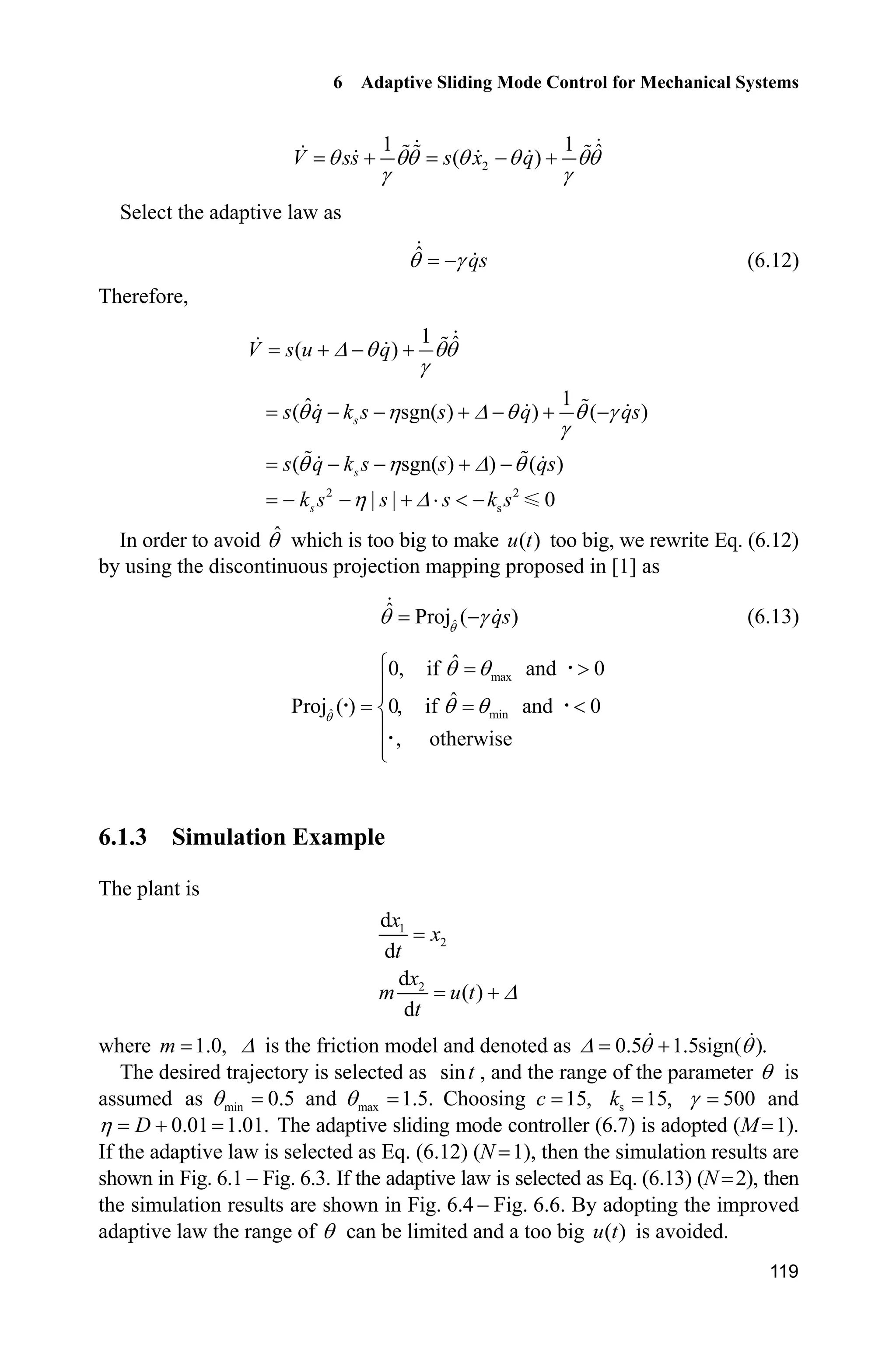 6 Adaptive Sliding Mode Control for Mechanical Systems
119
2
1 1 ˆ( )V ss s x qT TT T T TT
J J
  
Select the adaptive law as
ˆ qsT J (6.12)
Therefore,
2 2
s
1 ˆ( )
1ˆ( sgn( ) ) ( )
( sgn( ) ) ( )
| | 0
s
s
s
V s u q
s q k s s q qs
s q k s s qs
k s s s k s
' T TT
J
T K ' T T J
J
T K ' T
K '
  
     
   
   ˜  
In order to avoid ˆT which is too big to make ( )u t too big, we rewrite Eq. (6.12)
by using the discontinuous projection mapping proposed in [1] as
ˆ
ˆ Proj ( )qsT
T J (6.13)
max
ˆ min
ˆ0, if and 0
ˆProj ( ) 0, if and 0
, otherwise
T
T T
T T
­ !
°°
®
°
°¯
˜
˜ ˜
˜
6.1.3 Simulation Example
The plant is
1
2
2
d
d
d
( )
d
x
x
t
x
m u t
t
'
where 1.0,m ' is the friction model and denoted as 0.5 1.5sign( ).' T T
The desired trajectory is selected as sint , and the range of the parameter T is
assumed as min 0.5T and max 1.5.T Choosing 15,c s 15,k 500J and
0.01 1.01.DK  The adaptive sliding mode controller (6.7) is adopted (M 1).
If the adaptive law is selected as Eq. (6.12) (N 1), then the simulation results are
shown in Fig. 6.1  Fig. 6.3. If the adaptive law is selected as Eq. (6.13) (N 2), then
the simulation results are shown in Fig. 6.4  Fig. 6.6. By adopting the improved
adaptive law the range of T can be limited and a too big ( )u t is avoided.
 