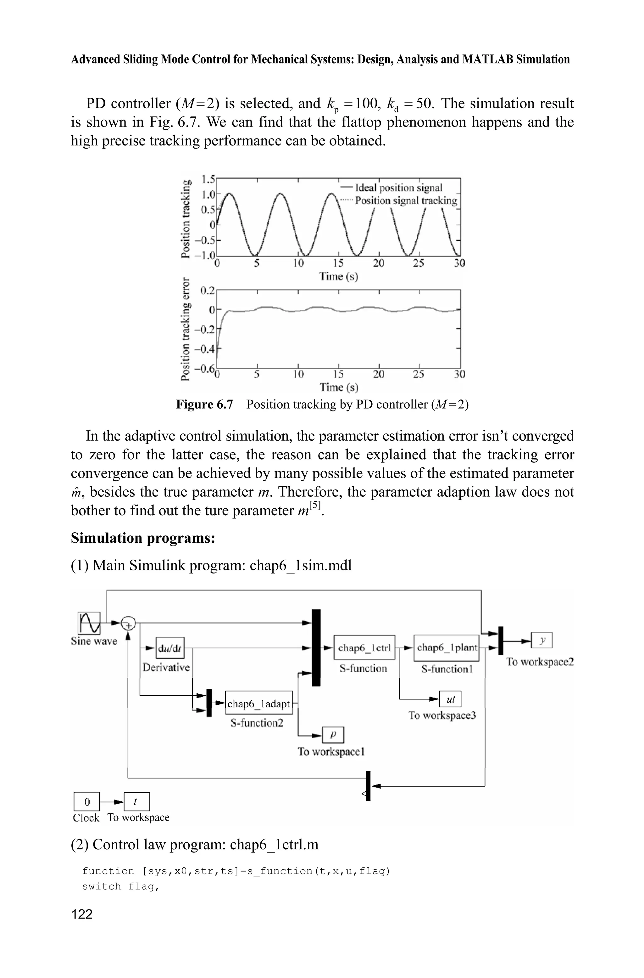 Advanced Sliding Mode Control for Mechanical Systems: Design, Analysis and MATLAB Simulation
122
PD controller (M 2) is selected, and p d100, 50.k k The simulation result
is shown in Fig. 6.7. We can find that the flattop phenomenon happens and the
high precise tracking performance can be obtained.
Figure 6.7 Position tracking by PD controller (M 2)
In the adaptive control simulation, the parameter estimation error isn’t converged
to zero for the latter case, the reason can be explained that the tracking error
convergence can be achieved by many possible values of the estimated parameter
m, besides the true parameter m. Therefore, the parameter adaption law does not
bother to find out the ture parameter m[5]
.
Simulation programs:
(1) Main Simulink program: chap6_1sim.mdl
(2) Control law program: chap6_1ctrl.m
function [sys,x0,str,ts]=s_function(t,x,u,flag)
switch flag,
 