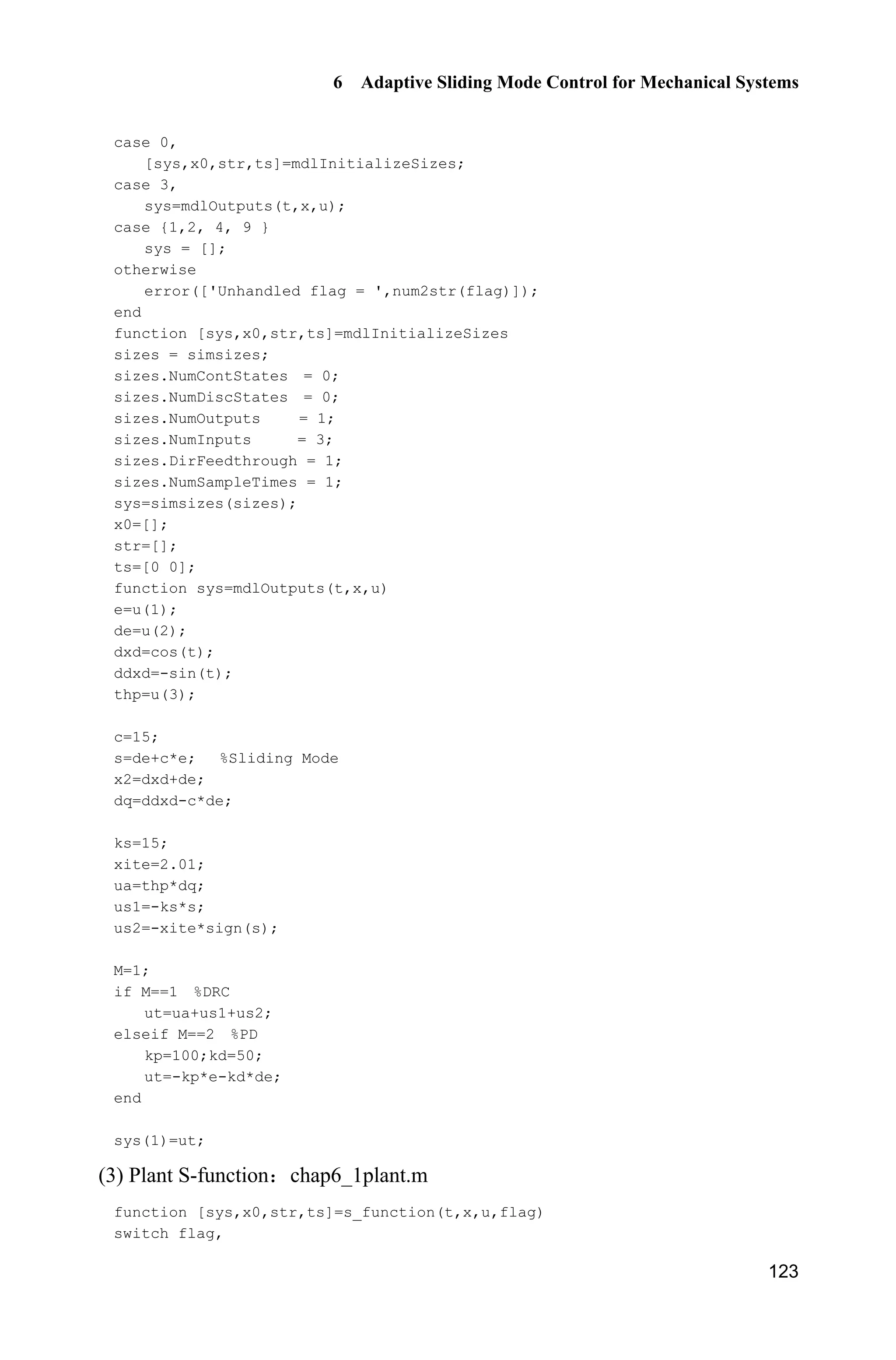 6 Adaptive Sliding Mode Control for Mechanical Systems
123
case 0,
[sys,x0,str,ts]=mdlInitializeSizes;
case 3,
sys=mdlOutputs(t,x,u);
case {1,2, 4, 9 }
sys = [];
otherwise
error(['Unhandled flag = ',num2str(flag)]);
end
function [sys,x0,str,ts]=mdlInitializeSizes
sizes = simsizes;
sizes.NumContStates = 0;
sizes.NumDiscStates = 0;
sizes.NumOutputs = 1;
sizes.NumInputs = 3;
sizes.DirFeedthrough = 1;
sizes.NumSampleTimes = 1;
sys=simsizes(sizes);
x0=[];
str=[];
ts=[0 0];
function sys=mdlOutputs(t,x,u)
e=u(1);
de=u(2);
dxd=cos(t);
ddxd=-sin(t);
thp=u(3);
c=15;
s=de+c*e; %Sliding Mode
x2=dxd+de;
dq=ddxd-c*de;
ks=15;
xite=2.01;
ua=thp*dq;
us1=-ks*s;
us2=-xite*sign(s);
M=1;
if M==1 %DRC
ut=ua+us1+us2;
elseif M==2 %PD
kp=100;kd=50;
ut=-kp*e-kd*de;
end
sys(1)=ut;
(3) Plant S-function chap6_1plant.m
function [sys,x0,str,ts]=s_function(t,x,u,flag)
switch flag,
 
