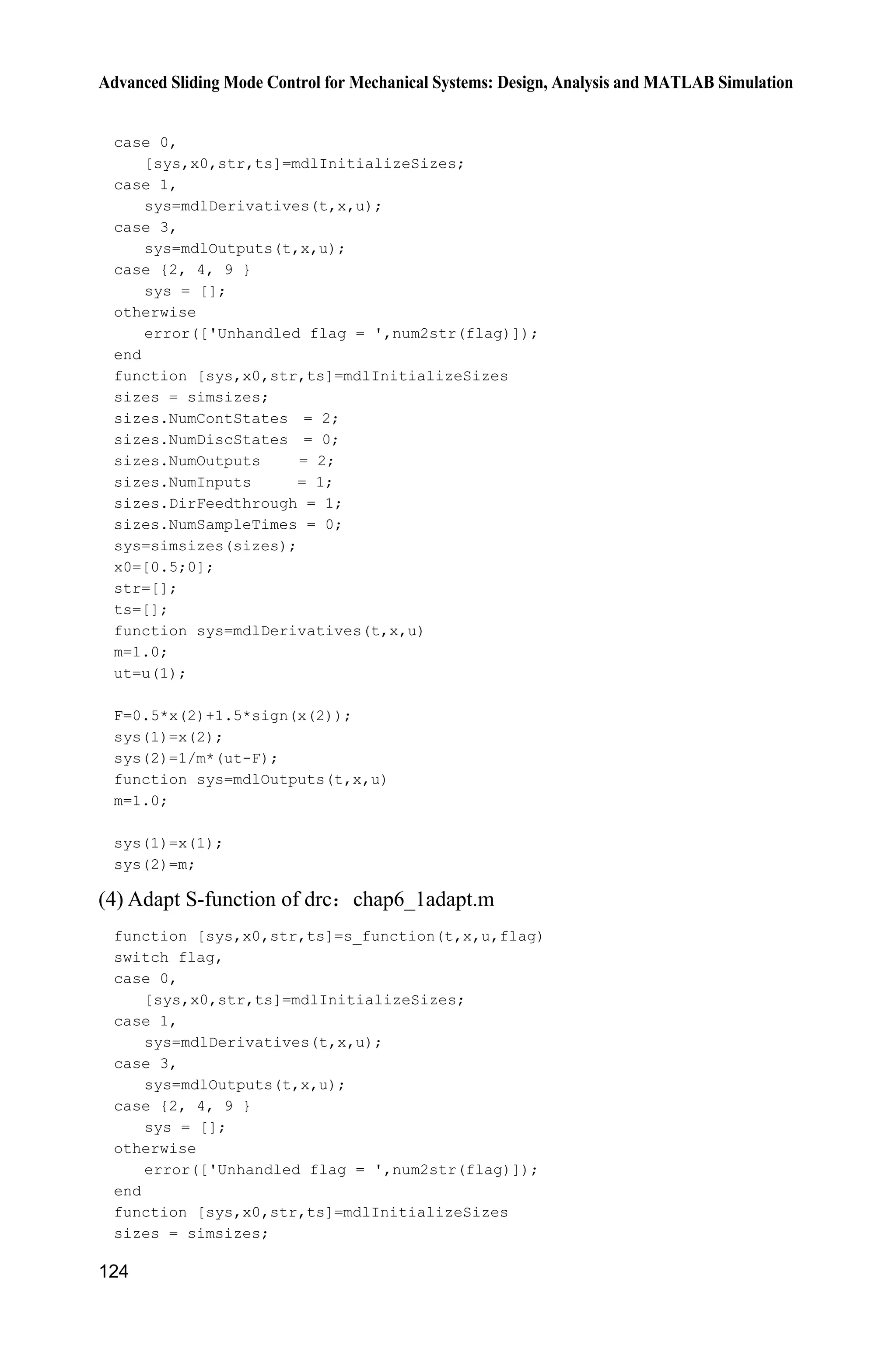 Advanced Sliding Mode Control for Mechanical Systems: Design, Analysis and MATLAB Simulation
124
case 0,
[sys,x0,str,ts]=mdlInitializeSizes;
case 1,
sys=mdlDerivatives(t,x,u);
case 3,
sys=mdlOutputs(t,x,u);
case {2, 4, 9 }
sys = [];
otherwise
error(['Unhandled flag = ',num2str(flag)]);
end
function [sys,x0,str,ts]=mdlInitializeSizes
sizes = simsizes;
sizes.NumContStates = 2;
sizes.NumDiscStates = 0;
sizes.NumOutputs = 2;
sizes.NumInputs = 1;
sizes.DirFeedthrough = 1;
sizes.NumSampleTimes = 0;
sys=simsizes(sizes);
x0=[0.5;0];
str=[];
ts=[];
function sys=mdlDerivatives(t,x,u)
m=1.0;
ut=u(1);
F=0.5*x(2)+1.5*sign(x(2));
sys(1)=x(2);
sys(2)=1/m*(ut-F);
function sys=mdlOutputs(t,x,u)
m=1.0;
sys(1)=x(1);
sys(2)=m;
(4) Adapt S-function of drc chap6_1adapt.m
function [sys,x0,str,ts]=s_function(t,x,u,flag)
switch flag,
case 0,
[sys,x0,str,ts]=mdlInitializeSizes;
case 1,
sys=mdlDerivatives(t,x,u);
case 3,
sys=mdlOutputs(t,x,u);
case {2, 4, 9 }
sys = [];
otherwise
error(['Unhandled flag = ',num2str(flag)]);
end
function [sys,x0,str,ts]=mdlInitializeSizes
sizes = simsizes;
 