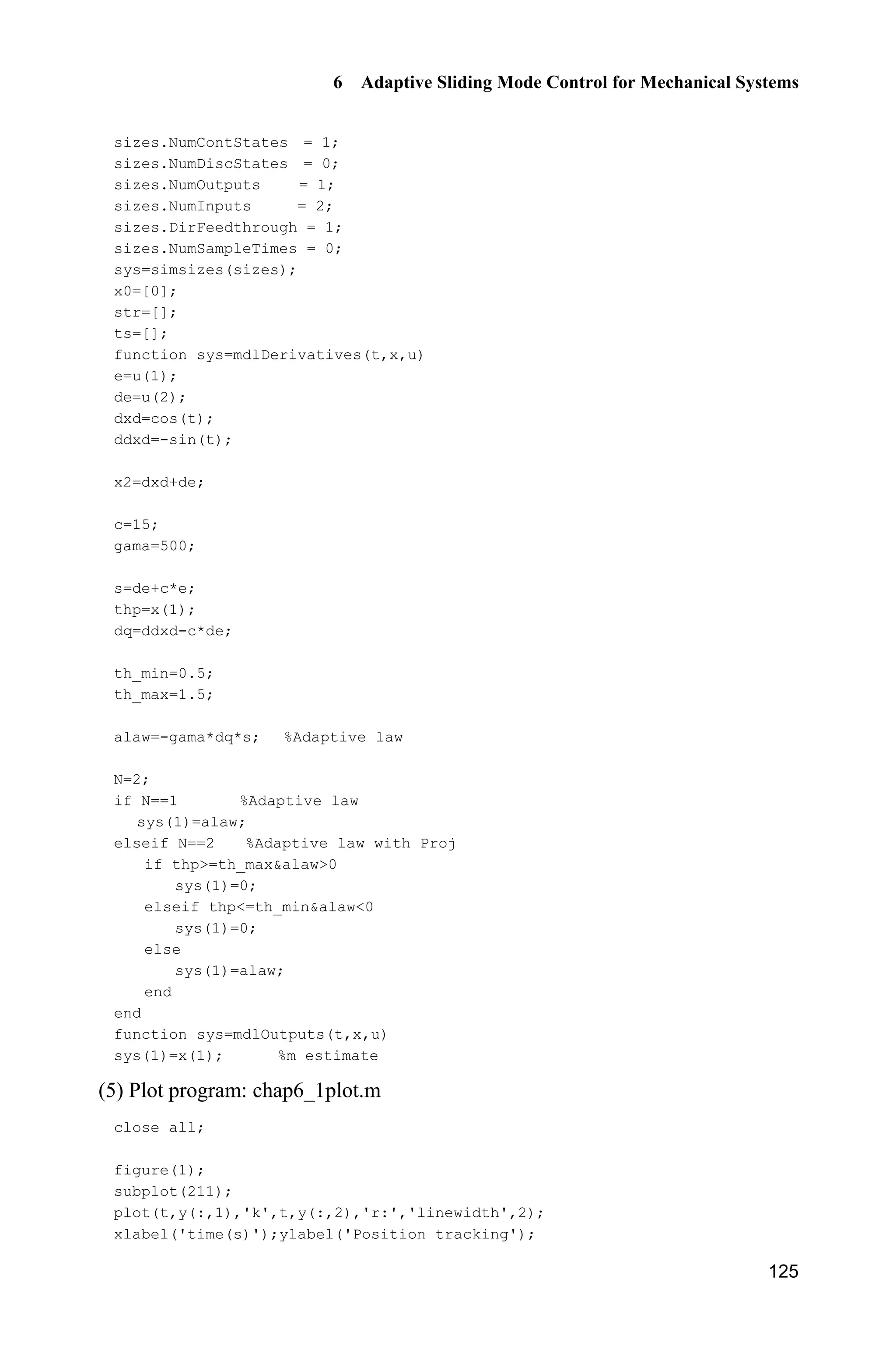 6 Adaptive Sliding Mode Control for Mechanical Systems
125
sizes.NumContStates = 1;
sizes.NumDiscStates = 0;
sizes.NumOutputs = 1;
sizes.NumInputs = 2;
sizes.DirFeedthrough = 1;
sizes.NumSampleTimes = 0;
sys=simsizes(sizes);
x0=[0];
str=[];
ts=[];
function sys=mdlDerivatives(t,x,u)
e=u(1);
de=u(2);
dxd=cos(t);
ddxd=-sin(t);
x2=dxd+de;
c=15;
gama=500;
s=de+c*e;
thp=x(1);
dq=ddxd-c*de;
th_min=0.5;
th_max=1.5;
alaw=-gama*dq*s; %Adaptive law
N=2;
if N==1 %Adaptive law
sys(1)=alaw;
elseif N==2 %Adaptive law with Proj
if thp=th_maxalaw0
sys(1)=0;
elseif thp=th_minalaw0
sys(1)=0;
else
sys(1)=alaw;
end
end
function sys=mdlOutputs(t,x,u)
sys(1)=x(1); %m estimate
(5) Plot program: chap6_1plot.m
close all;
figure(1);
subplot(211);
plot(t,y(:,1),'k',t,y(:,2),'r:','linewidth',2);
xlabel('time(s)');ylabel('Position tracking');
 