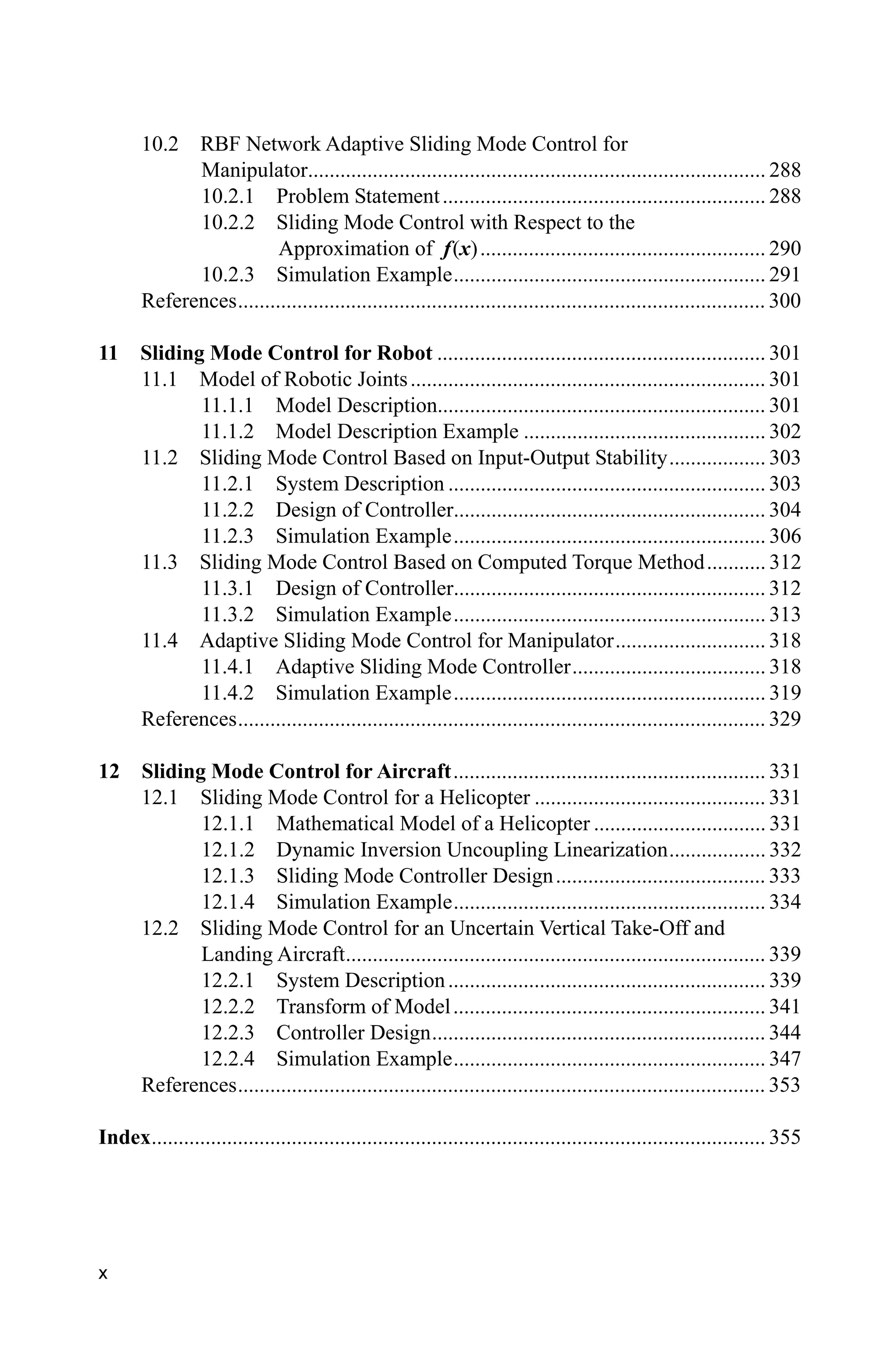 x
10.2 RBF Network Adaptive Sliding Mode Control for
Manipulator..................................................................................... 288
10.2.1 Problem Statement............................................................ 288
10.2.2 Sliding Mode Control with Respect to the
Approximation of f(x)..................................................... 290
10.2.3 Simulation Example.......................................................... 291
References.................................................................................................. 300
11 Sliding Mode Control for Robot ............................................................. 301
11.1 Model of Robotic Joints.................................................................. 301
11.1.1 Model Description............................................................. 301
11.1.2 Model Description Example ............................................. 302
11.2 Sliding Mode Control Based on Input-Output Stability.................. 303
11.2.1 System Description ........................................................... 303
11.2.2 Design of Controller.......................................................... 304
11.2.3 Simulation Example.......................................................... 306
11.3 Sliding Mode Control Based on Computed Torque Method........... 312
11.3.1 Design of Controller.......................................................... 312
11.3.2 Simulation Example.......................................................... 313
11.4 Adaptive Sliding Mode Control for Manipulator............................ 318
11.4.1 Adaptive Sliding Mode Controller.................................... 318
11.4.2 Simulation Example.......................................................... 319
References.................................................................................................. 329
12 Sliding Mode Control for Aircraft.......................................................... 331
12.1 Sliding Mode Control for a Helicopter ........................................... 331
12.1.1 Mathematical Model of a Helicopter ................................ 331
12.1.2 Dynamic Inversion Uncoupling Linearization.................. 332
12.1.3 Sliding Mode Controller Design....................................... 333
12.1.4 Simulation Example.......................................................... 334
12.2 Sliding Mode Control for an Uncertain Vertical Take-Off and
Landing Aircraft.............................................................................. 339
12.2.1 System Description........................................................... 339
12.2.2 Transform of Model.......................................................... 341
12.2.3 Controller Design.............................................................. 344
12.2.4 Simulation Example.......................................................... 347
References.................................................................................................. 353
Index.................................................................................................................. 355
 