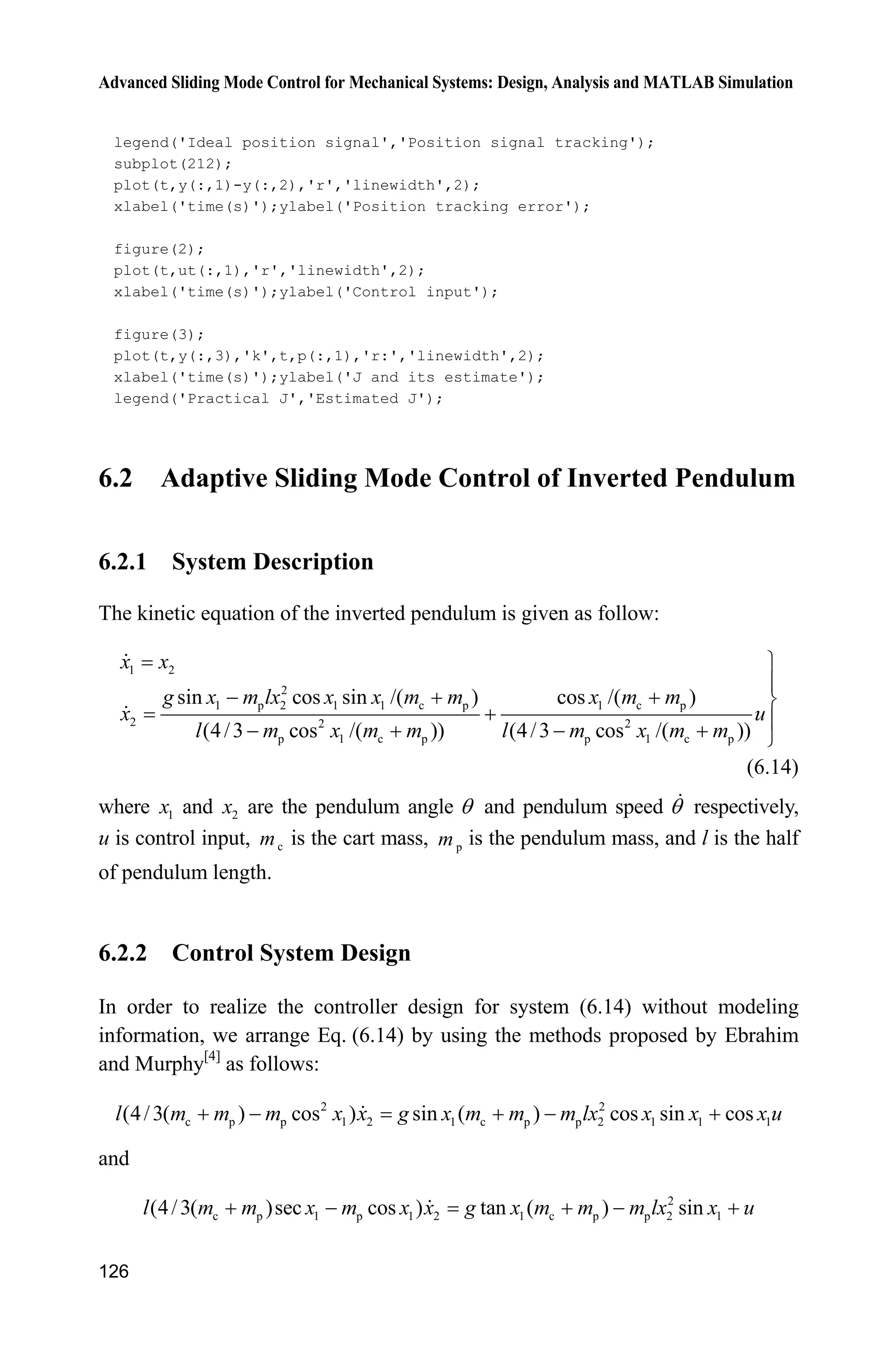 Advanced Sliding Mode Control for Mechanical Systems: Design, Analysis and MATLAB Simulation
126
legend('Ideal position signal','Position signal tracking');
subplot(212);
plot(t,y(:,1)-y(:,2),'r','linewidth',2);
xlabel('time(s)');ylabel('Position tracking error');
figure(2);
plot(t,ut(:,1),'r','linewidth',2);
xlabel('time(s)');ylabel('Control input');
figure(3);
plot(t,y(:,3),'k',t,p(:,1),'r:','linewidth',2);
xlabel('time(s)');ylabel('J and its estimate');
legend('Practical J','Estimated J');
6.2 Adaptive Sliding Mode Control of Inverted Pendulum
6.2.1 System Description
The kinetic equation of the inverted pendulum is given as follow:
1 2
2
1 p 2 1 1 c p 1 c p
2 2 2
p 1 c p p 1 c p
sin cos sin /( ) cos /( )
(4/3 cos /( )) (4/3 cos /( ))
x x
g x m lx x x m m x m m
x u
l m x m m l m x m m
½
°
   ¾
 °    ¿
(6.14)
where 1x and 2x are the pendulum angle T and pendulum speed T respectively,
u is control input, cm is the cart mass, pm is the pendulum mass, and l is the half
of pendulum length.
6.2.2 Control System Design
In order to realize the controller design for system (6.14) without modeling
information, we arrange Eq. (6.14) by using the methods proposed by Ebrahim
and Murphy[4]
as follows:
2 2
c p p 1 2 1 c p p 2 1 1 1(4/3( ) cos ) sin ( ) cos sin cosl m m m x x g x m m m lx x x x u    
and
2
c p 1 p 1 2 1 c p p 2 1(4/3( )sec cos ) tan ( ) sinl m m x m x x g x m m m lx x u    
 