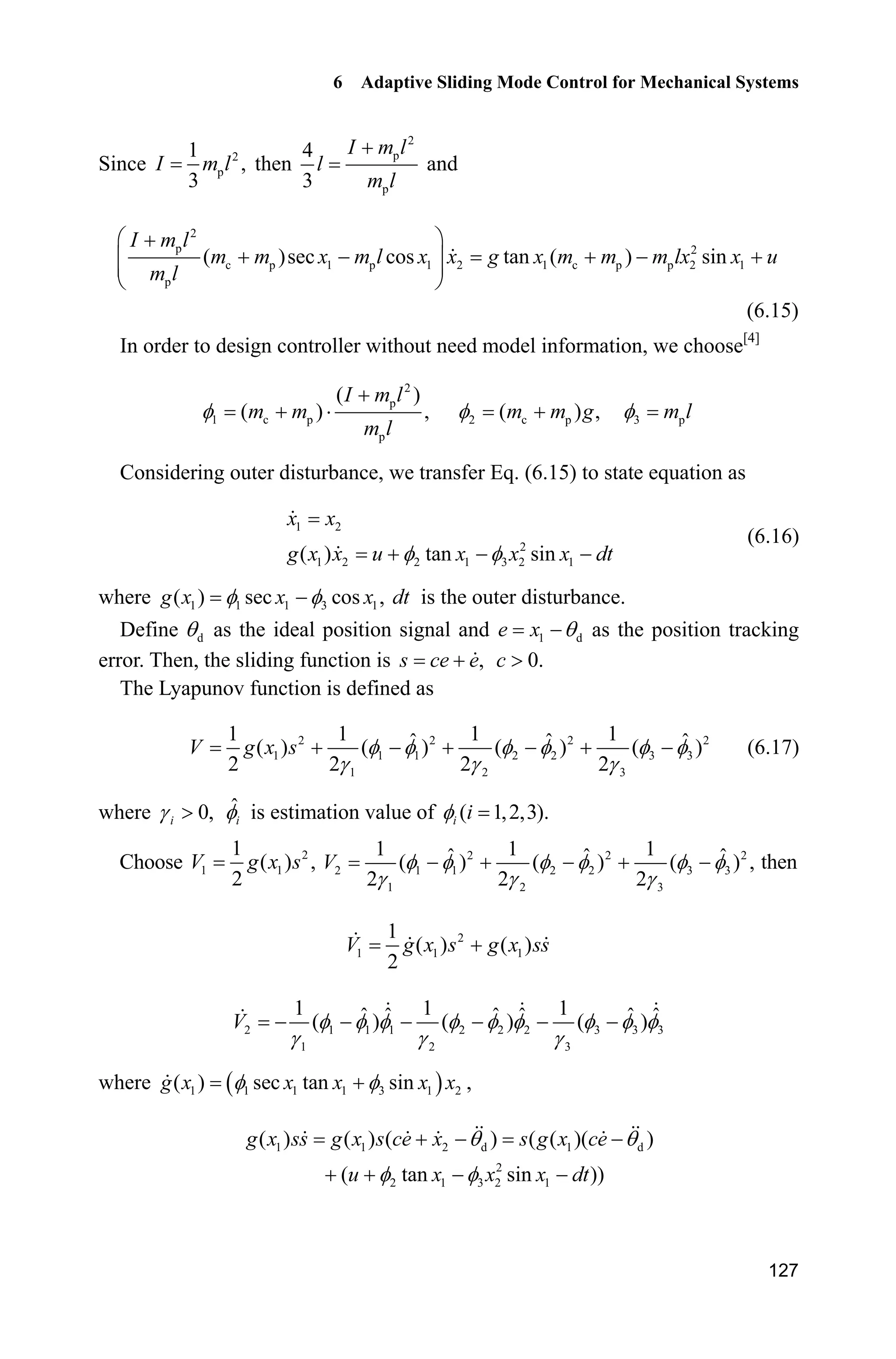 6 Adaptive Sliding Mode Control for Mechanical Systems
127
Since 2
p
1
,
3
I m l then
2
p
p
4
3
I m l
l
m l

and
2
p 2
c p 1 p 1 2 1 c p p 2 1
p
( )sec cos tan ( ) sin
I m l
m m x m l x x g x m m m lx x u
m l
§ ·
    ¨ ¸¨ ¸
© ¹
(6.15)
In order to design controller without need model information, we choose[4]
2
p
1 c p
p
( )
( ) ,I

 ˜
I m l
m m
m l
2 c p( ) ,m m gI  3 pm lI
Considering outer disturbance, we transfer Eq. (6.15) to state equation as
1 2
2
1 2 2 1 3 2 1( ) tan sin
x x
g x x u x x x dtI I  
(6.16)
where 1 1 1 3 1( ) sec cos ,g x x xI I dt is the outer disturbance.
Define dT as the ideal position signal and 1 de x T as the position tracking
error. Then, the sliding function is ,s ce e 0.c !
The Lyapunov function is defined as
2 2 2 2
1 1 1 2 2 3 3
1 2 3
1 1 1 1ˆ ˆ ˆ( ) ( ) ( ) ( )
2 2 2 2
V g x s I I I I I I
J J J
      (6.17)
where 0,iJ ! ˆ
iI is estimation value of ( 1,2,3).i iI
Choose 2
1 1
1
( ) ,
2
V g x s 2 2 2
2 1 1 2 2 3 3
1 2 3
1 1 1ˆ ˆ ˆ( ) ( ) ( ) ,
2 2 2
V I I I I I I
J J J
     then
2
1 1 1
1
( ) ( )
2
V g x s g x ss
2 1 1 1 2 2 2 3 3 3
1 2 3
1 1 1ˆ ˆ ˆ ˆ ˆ ˆ( ) ( ) ( )V I I I I I I I I I
J J J
     
where   