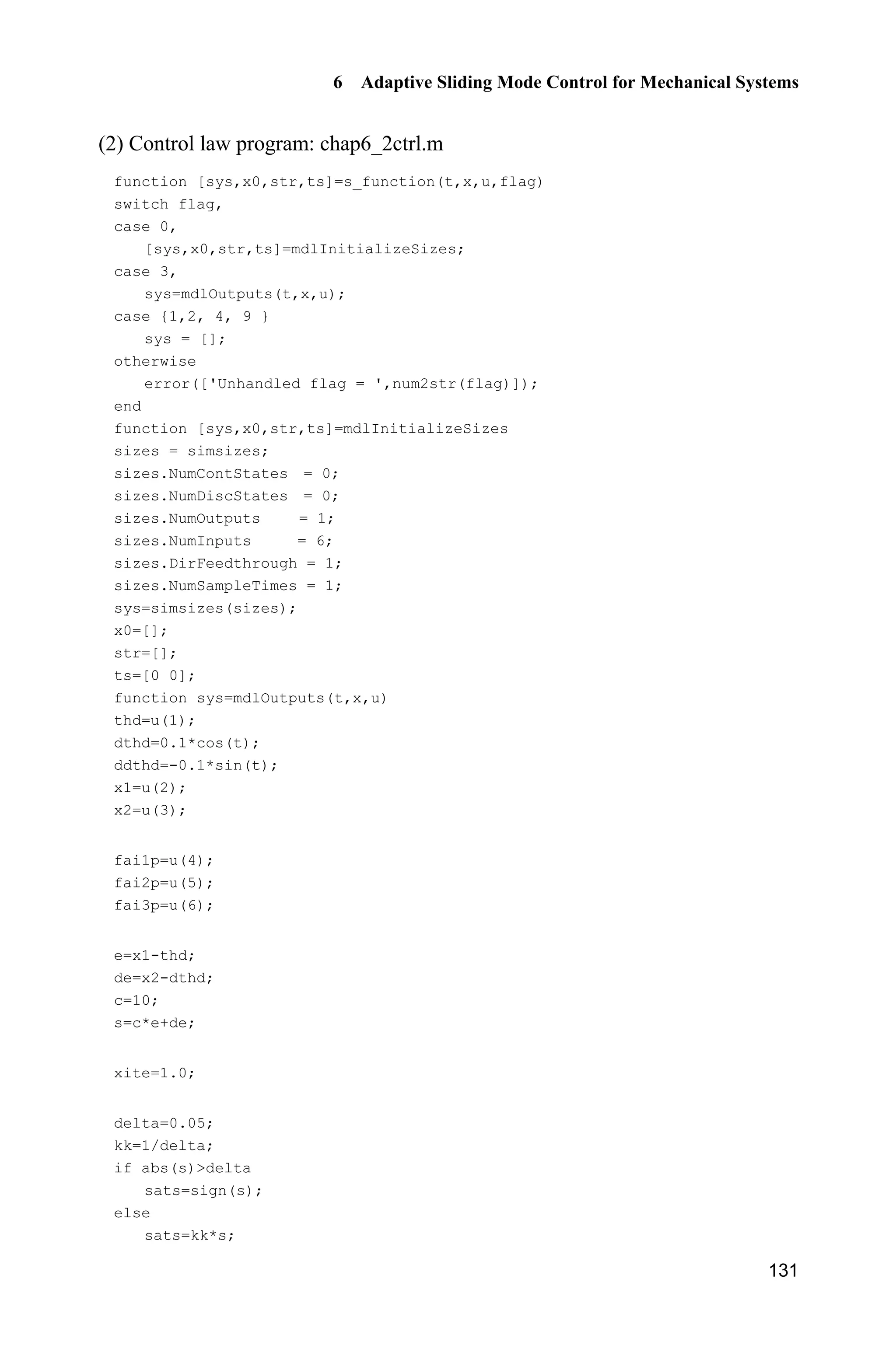 6 Adaptive Sliding Mode Control for Mechanical Systems
129
2
1 1 2 1 1 1 d
2 2 1
2 2
3 3 2 1 2 1 1 d
1ˆ sec tan sec ( )
2
ˆ (tan )
1ˆ sin sin cos ( )
2
s x x x s x ce
s x
s x x sx x s x ce
I J T
I J
I J T
½§ ·
 ¨ ¸ °
© ¹ °
°
¾
°
§ ·°  ¨ ¸
°© ¹
¿
(6.19)
then
| | 0V s sdtK 
6.2.3 Simulation Example
Consider the dynamic Eq. (6.14), choose 2
9.8 m/s ,g c 0.5 kg,m p 0.5 kg,m
0.3 m,l sin .dt t The desired trajectory is d 0.1sin .tT
Choose 10,c and the initial states of the plant are T(0) 0.01, Z(0) 0, the
initial states of ( 1,2,3)i iI are (0) 0.iI Use the controller Eq. (6.18) and the
adaptive law Eq. (6.19), and adapt saturation function instead of switch function
in the controller, choose 10,c 0.05,' 1 2 3 150.J J J The simulation
results are shown in Fig. 6.8Fig. 6.10. It is seen that the tracking error converge
to a very small value.
Figure 6.8 Position tracking
 