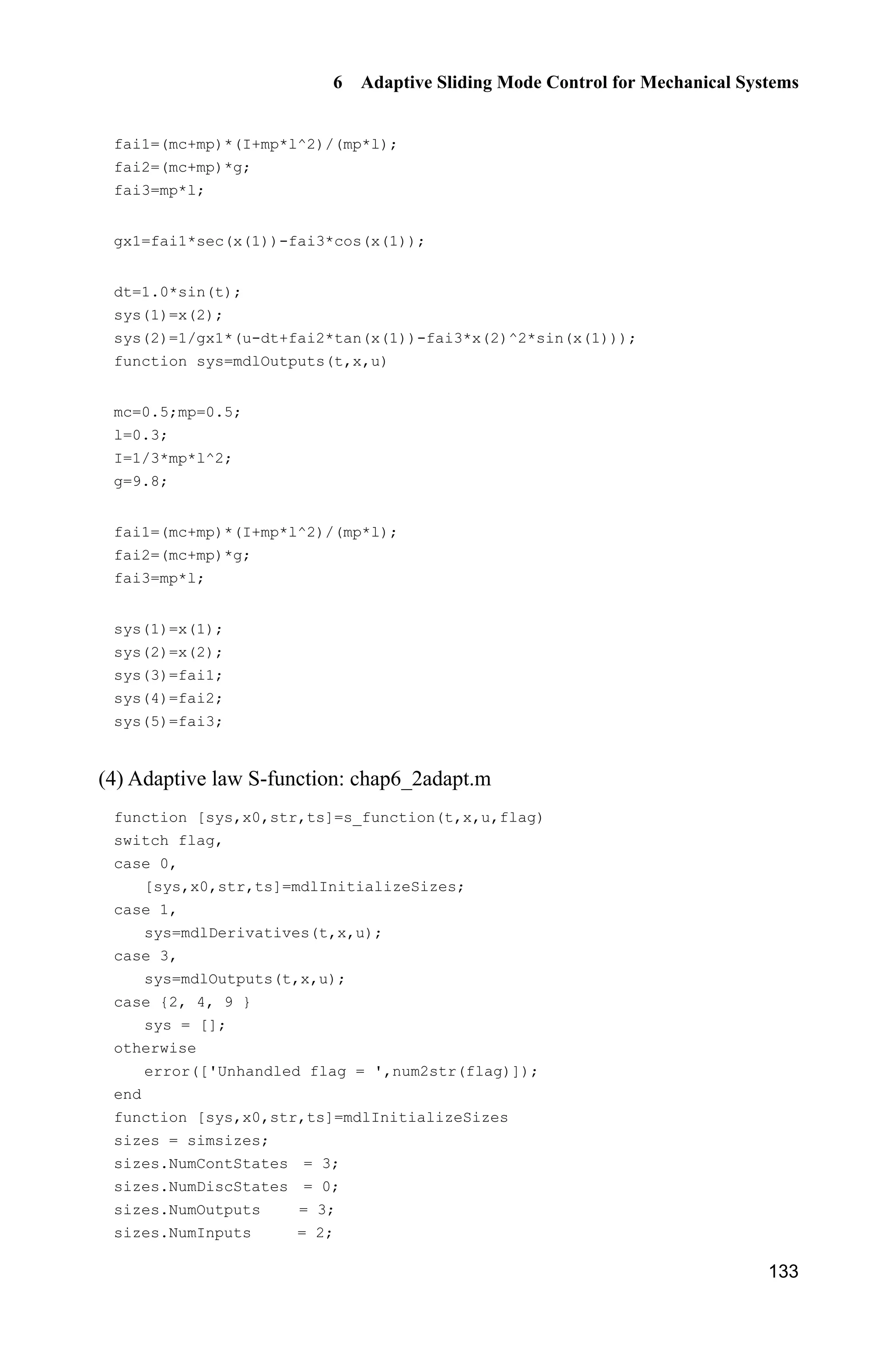 6 Adaptive Sliding Mode Control for Mechanical Systems
131
(2) Control law program: chap6_2ctrl.m
function [sys,x0,str,ts]=s_function(t,x,u,flag)
switch flag,
case 0,
[sys,x0,str,ts]=mdlInitializeSizes;
case 3,
sys=mdlOutputs(t,x,u);
case {1,2, 4, 9 }
sys = [];
otherwise
error(['Unhandled flag = ',num2str(flag)]);
end
function [sys,x0,str,ts]=mdlInitializeSizes
sizes = simsizes;
sizes.NumContStates = 0;
sizes.NumDiscStates = 0;
sizes.NumOutputs = 1;
sizes.NumInputs = 6;
sizes.DirFeedthrough = 1;
sizes.NumSampleTimes = 1;
sys=simsizes(sizes);
x0=[];
str=[];
ts=[0 0];
function sys=mdlOutputs(t,x,u)
thd=u(1);
dthd=0.1*cos(t);
ddthd=-0.1*sin(t);
x1=u(2);
x2=u(3);
fai1p=u(4);
fai2p=u(5);
fai3p=u(6);
e=x1-thd;
de=x2-dthd;
c=10;
s=c*e+de;
xite=1.0;
delta=0.05;
kk=1/delta;
if abs(s)delta
sats=sign(s);
else
sats=kk*s;
 