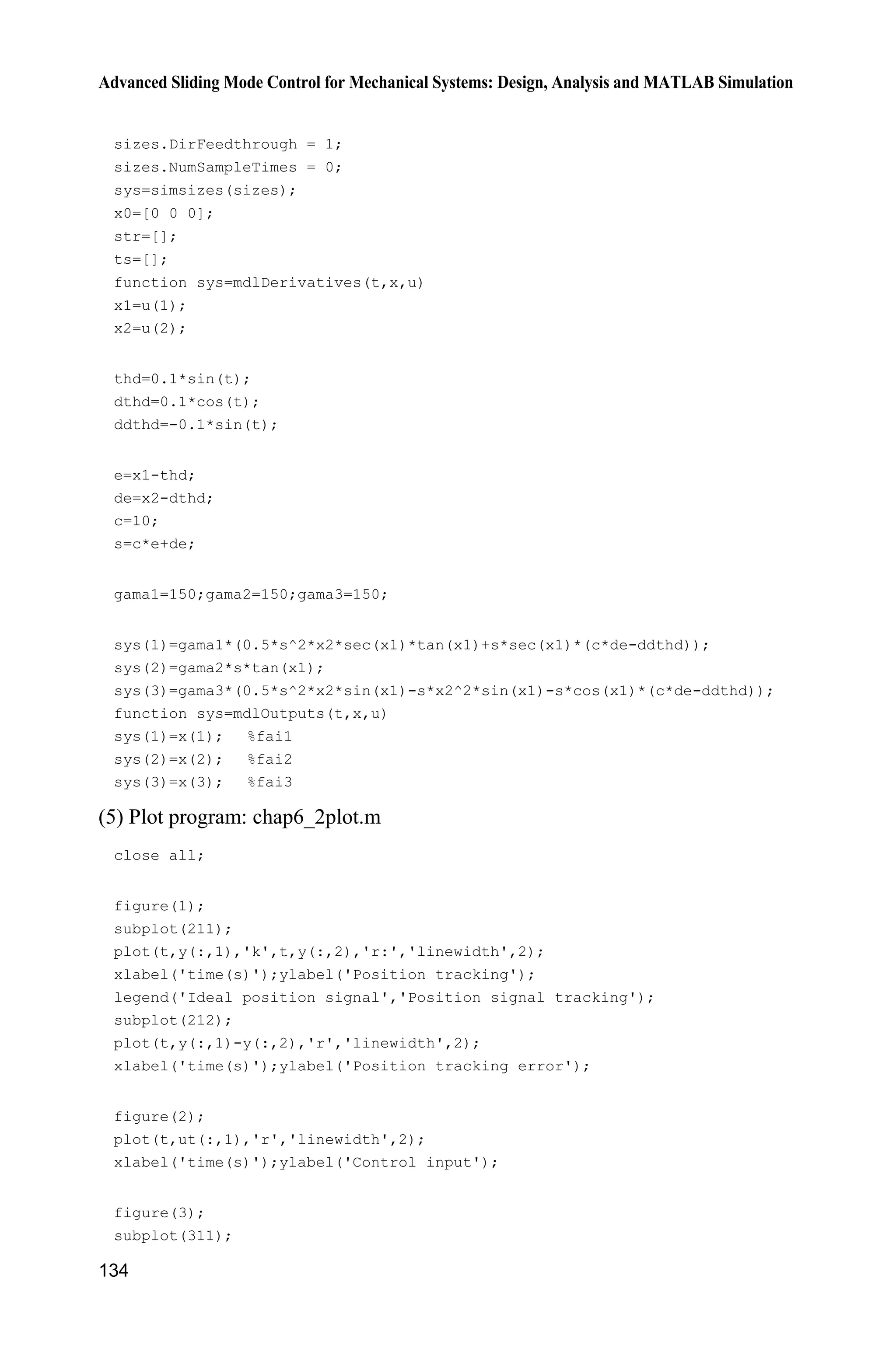 Advanced Sliding Mode Control for Mechanical Systems: Design, Analysis and MATLAB Simulation
132
end
delta=0.05;
kk=1/delta;
if abs(s)delta
sats=sign(s);
else
sats=kk*s;
end
%ut=-xite*sign(s)-fai1p*(0.5*s*x2*sec(x1)*tan(x1)+sec(x1)*(c*de-ddthd))
-fai2p*tan(x1)-fai3p*(0.5*s*x2*sin(x1)-x2^2*sin(x1)-cos(x1)*(c*de-ddthd));
ut=-xite*sats-fai1p*(0.5*s*x2*sec(x1)*tan(x1)+sec(x1)*(c*de-ddthd))-fai2p
*tan(x1)-fai3p*(0.5*s*x2*sin(x1)-x2^2*sin(x1)-cos(x1)*(c*de-ddthd));
sys(1)=ut;
(3) Plant S-function: chap6_2plant.m
function [sys,x0,str,ts]=s_function(t,x,u,flag)
switch flag,
case 0,
[sys,x0,str,ts]=mdlInitializeSizes;
case 1,
sys=mdlDerivatives(t,x,u);
case 3,
sys=mdlOutputs(t,x,u);
case {2, 4, 9 }
sys = [];
otherwise
error(['Unhandled flag = ',num2str(flag)]);
end
function [sys,x0,str,ts]=mdlInitializeSizes
sizes = simsizes;
sizes.NumContStates = 2;
sizes.NumDiscStates = 0;
sizes.NumOutputs = 5;
sizes.NumInputs = 1;
sizes.DirFeedthrough = 1;
sizes.NumSampleTimes = 0;
sys=simsizes(sizes);
x0=[0.01;0];
str=[];
ts=[];
function sys=mdlDerivatives(t,x,u)
F=u(1);
mc=0.5;mp=0.5;
l=0.3;
I=0.006;
g=9.8;
 