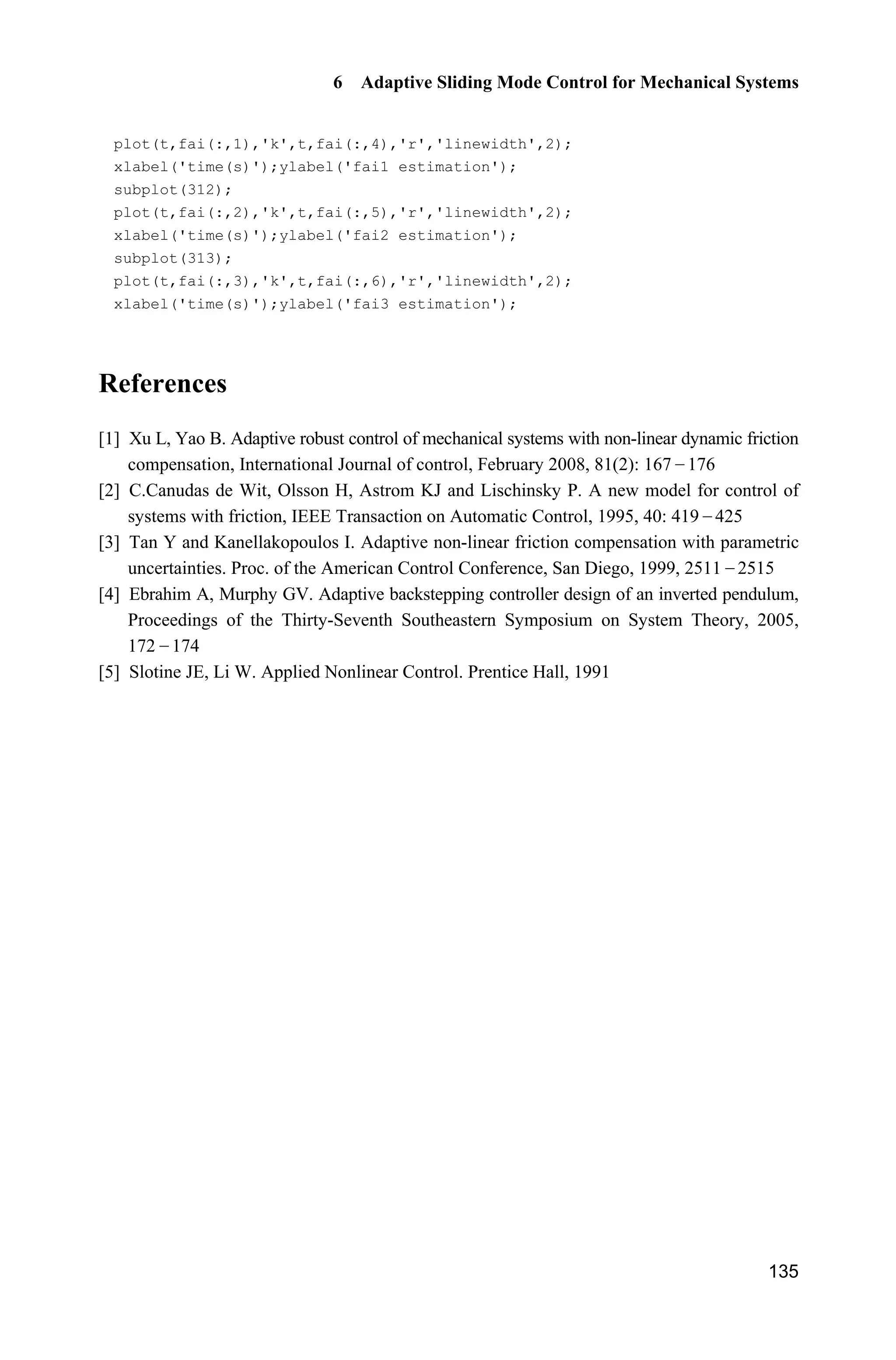 6 Adaptive Sliding Mode Control for Mechanical Systems
133
fai1=(mc+mp)*(I+mp*l^2)/(mp*l);
fai2=(mc+mp)*g;
fai3=mp*l;
gx1=fai1*sec(x(1))-fai3*cos(x(1));
dt=1.0*sin(t);
sys(1)=x(2);
sys(2)=1/gx1*(u-dt+fai2*tan(x(1))-fai3*x(2)^2*sin(x(1)));
function sys=mdlOutputs(t,x,u)
mc=0.5;mp=0.5;
l=0.3;
I=1/3*mp*l^2;
g=9.8;
fai1=(mc+mp)*(I+mp*l^2)/(mp*l);
fai2=(mc+mp)*g;
fai3=mp*l;
sys(1)=x(1);
sys(2)=x(2);
sys(3)=fai1;
sys(4)=fai2;
sys(5)=fai3;
(4) Adaptive law S-function: chap6_2adapt.m
function [sys,x0,str,ts]=s_function(t,x,u,flag)
switch flag,
case 0,
[sys,x0,str,ts]=mdlInitializeSizes;
case 1,
sys=mdlDerivatives(t,x,u);
case 3,
sys=mdlOutputs(t,x,u);
case {2, 4, 9 }
sys = [];
otherwise
error(['Unhandled flag = ',num2str(flag)]);
end
function [sys,x0,str,ts]=mdlInitializeSizes
sizes = simsizes;
sizes.NumContStates = 3;
sizes.NumDiscStates = 0;
sizes.NumOutputs = 3;
sizes.NumInputs = 2;
 