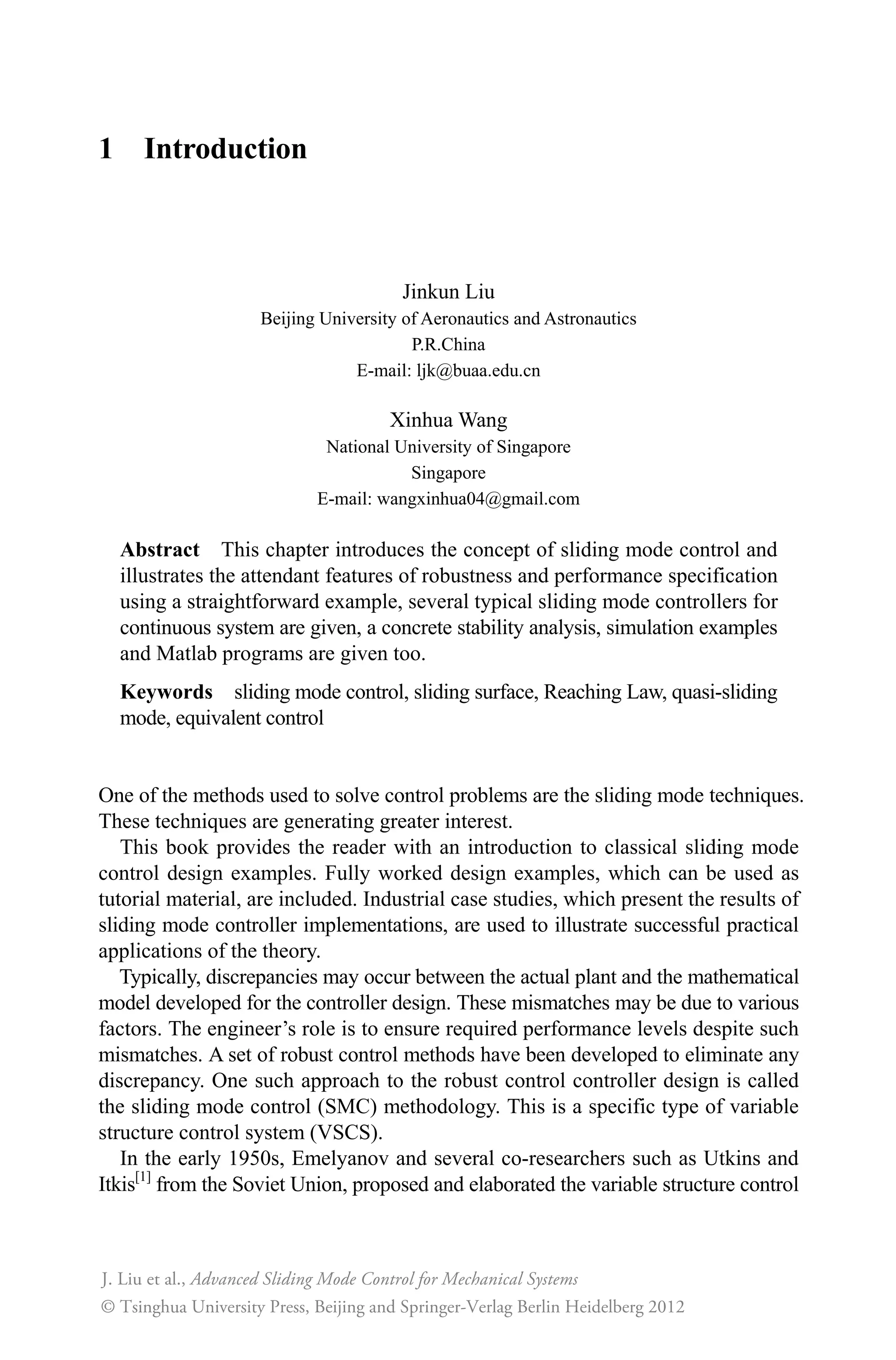 1 Introduction
Jinkun Liu
Beijing University of Aeronautics and Astronautics
P.R.China
E-mail: ljk@buaa.edu.cn
Xinhua Wang
National University of Singapore
Singapore
E-mail: wangxinhua04@gmail.com
Abstract This chapter introduces the concept of sliding mode control and
illustrates the attendant features of robustness and performance specification
using a straightforward example, several typical sliding mode controllers for
continuous system are given, a concrete stability analysis, simulation examples
and Matlab programs are given too.
Keywords sliding mode control, sliding surface, Reaching Law, quasi-sliding
mode, equivalent control
One of the methods used to solve control problems are the sliding mode techniques.
These techniques are generating greater interest.
This book provides the reader with an introduction to classical sliding mode
control design examples. Fully worked design examples, which can be used as
tutorial material, are included. Industrial case studies, which present the results of
sliding mode controller implementations, are used to illustrate successful practical
applications of the theory.
Typically, discrepancies may occur between the actual plant and the mathematical
model developed for the controller design. These mismatches may be due to various
factors. The engineer’s role is to ensure required performance levels despite such
mismatches. A set of robust control methods have been developed to eliminate any
discrepancy. One such approach to the robust control controller design is called
the sliding mode control (SMC) methodology. This is a specific type of variable
structure control system (VSCS).
In the early 1950s, Emelyanov and several co-researchers such as Utkins and
Itkis[1]
from the Soviet Union, proposed and elaborated the variable structure control
Advanced Sliding Mode Control for Mechanical Systems
© Tsinghua University Press, Beijing and Springer-Verlag Berlin Heidelberg 201
J. Liu et al.,
2
 
