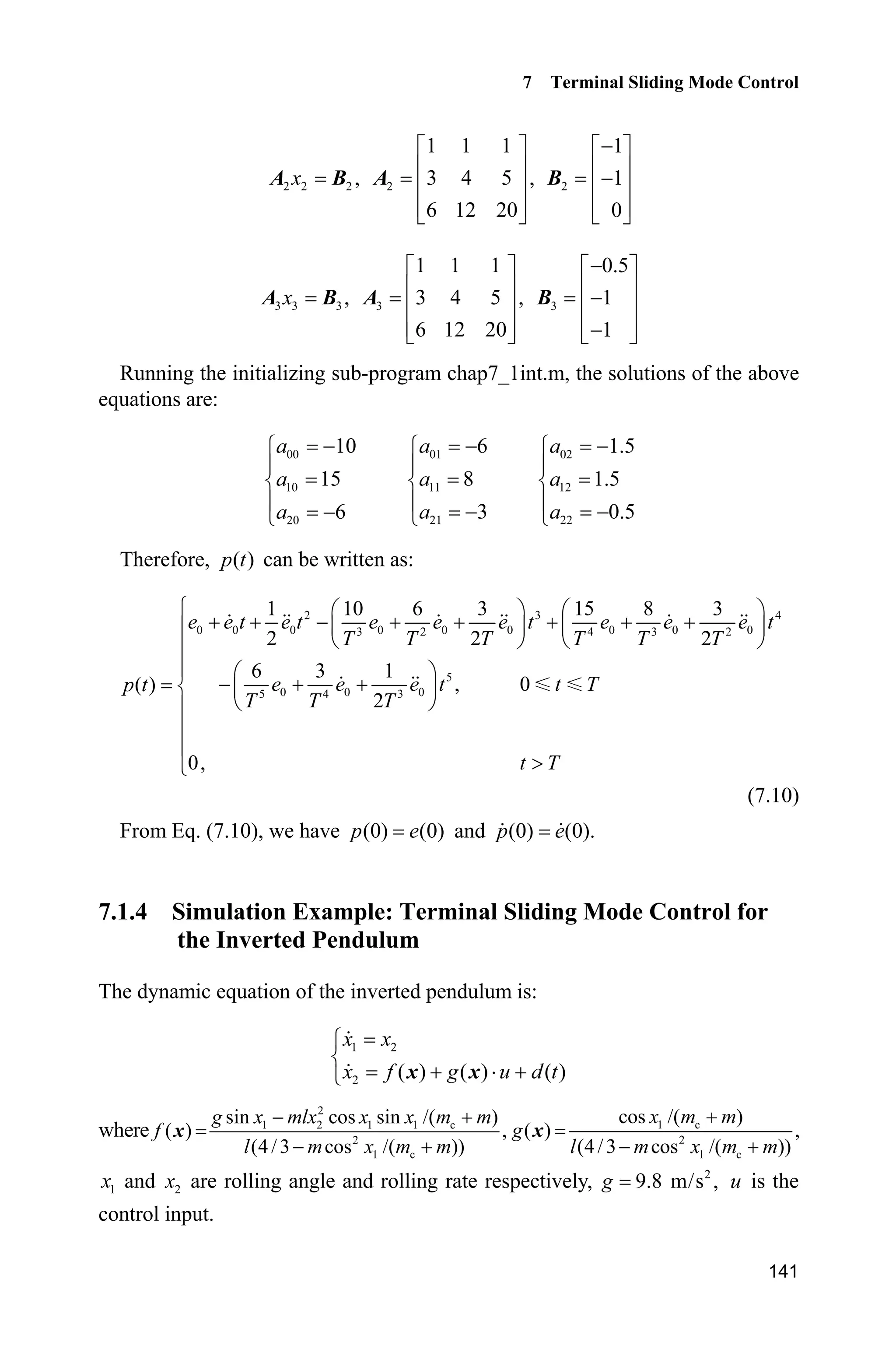 7 Terminal Sliding Mode Control
139
Remark1: From (0) (0),p e (0) (0)p e and Eq. (7.3), we have
(0) (0) (0) ( (0) (0)) 0V  CE W C E P
Therefore, in the initial state of the system on the sliding surface, the attaining
phrase of the sliding mode control is removed and the global robustness of the
closed-loop system is guaranteed.
Remark2: Because the global robustness can be guaranteed, i.e., ( ) 0,tV
( ) ( ).t tE P By selecting the sliding surface ( ) 0,TP we can obtain ( ) 0.TE
Accordingly, the tracking error converges to zero in a finite time T.
Remark3: The switching function is substituted by the saturated function to
reduce the chattering phenomenon.
7.1.3 The Solution of p t( )
For a second-order SISO system 1i and 0,1,2j the function ( )p t and its
respective derivatives are as follows:
2 300 01 02
3 2
4 510 2011 12 21 22
4 3 2 5 4 3
1
( ) (0) (0) (0) (0) (0) (0)
2
(0) (0) (0) (0) (0) (0)
a a a
p t e e t e t e e e t
T T T
a aa a a a
e e e t e e e t
T T T T T T
§ ·
    ¨ ¸
© ¹
§ · § ·
     ¨ ¸ ¨ ¸
© ¹ © ¹
200 01 02
3 2
3 410 2011 12 21 22
4 3 2 5 4 3
( ) (0) (0) 3 (0) (0) (0)
4 (0) (0) (0) 5 (0) (0) (0)
a a a
p t e e t e e e t
T T T
a aa a a a
e e e t e e e t
T T T T T T
§ ·
   ¨ ¸
© ¹
§ · § ·
     ¨ ¸ ¨ ¸
© ¹ © ¹
00 01 02
3 2
2 310 2011 12 21 22
4 3 2 5 4 3
( ) (0) 6 (0) (0) (0)
12 (0) (0) (0) 20 (0) (0) (0)
a a a
p t e e e e t
T T T
a aa a a a
e e e t e e e t
T T T T T T
§ ·
  ¨ ¸
© ¹
§ · § ·
     ¨ ¸ ¨ ¸
© ¹ © ¹
Because ( ) 0,p T we have
2 300 01 02
3 2
4 510 2011 12 21 22
4 3 2 5 4 3
1
( ) (0) (0) (0) (0) (0) (0)
2
(0) (0) (0) (0) (0) (0)
§ ·
    ¨ ¸
© ¹
§ · § ·
     ¨ ¸ ¨ ¸
© ¹ © ¹
a a a
p T e e T e T e e e T
T T T
a aa a a a
e e e T e e e T
T T T T T T
 