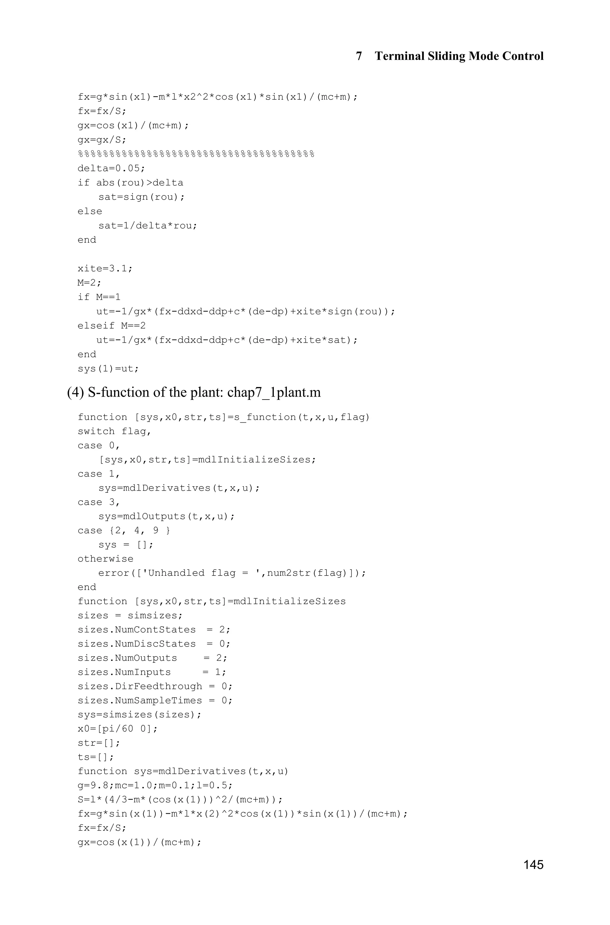 7 Terminal Sliding Mode Control
141
2 2 2 ,xA B 2
1 1 1
3 4 5 ,
6 12 20
ª º
« »
« »
« »¬ ¼
A 2
1
1
0
ª º
« »« »
« »¬ ¼
B
3 3 3 ,xA B 3
1 1 1
3 4 5 ,
6 12 20
ª º
« »
« »
« »¬ ¼
A 3
0.5
1
1
ª º
« »« »
« »¬ ¼
B
Running the initializing sub-program chap7_1int.m, the solutions of the above
equations are:
00
10
20
10
15
6
a
a
a
­
°
®
° ¯
01
11
21
6
8
3
a
a
a
­
°
®
° ¯
02
12
22
1.5
1.5
0.5
a
a
a
­
°
®
° ¯
Therefore, ( )p t can be written as:
2 3 4
0 0 0 0 0 0 0 0 03 2 4 3 2
5
0 0 05 4 3
1 10 6 3 15 8 3
2 2 2
6 3 1
, 0( )
2
0,
­ § · § ·
       ¨ ¸ ¨ ¸°
© ¹ © ¹°
° § ·
  ® ¨ ¸
© ¹°
°
°
!¯
e e t e t e e e t e e e t
T T T T T T
e e e t t Tp t
T T T
t T
(7.10)
From Eq. (7.10), we have (0) (0)p e and (0) (0).p e
7.1.4 Simulation Example: Terminal Sliding Mode Control for
the Inverted Pendulum
The dynamic equation of the inverted pendulum is:
1 2
2 ( ) ( ) ( )
­
®
 ˜ ¯
x x
x f g u d tx x
where
2
1 2 1 1 c
2
1 c
sin cos sin /( )
( ) ,
(4/3 cos /( ))
 
 
g x mlx x x m m
f
l m x m m
x 1 c
2
1 c
cos /( )
( ) ,
(4/3 cos /( ))

 
x m m
g
l m x m m
x
1x and 2x are rolling angle and rolling rate respectively, 2
9.8 m/s ,g u is the
control input.
 