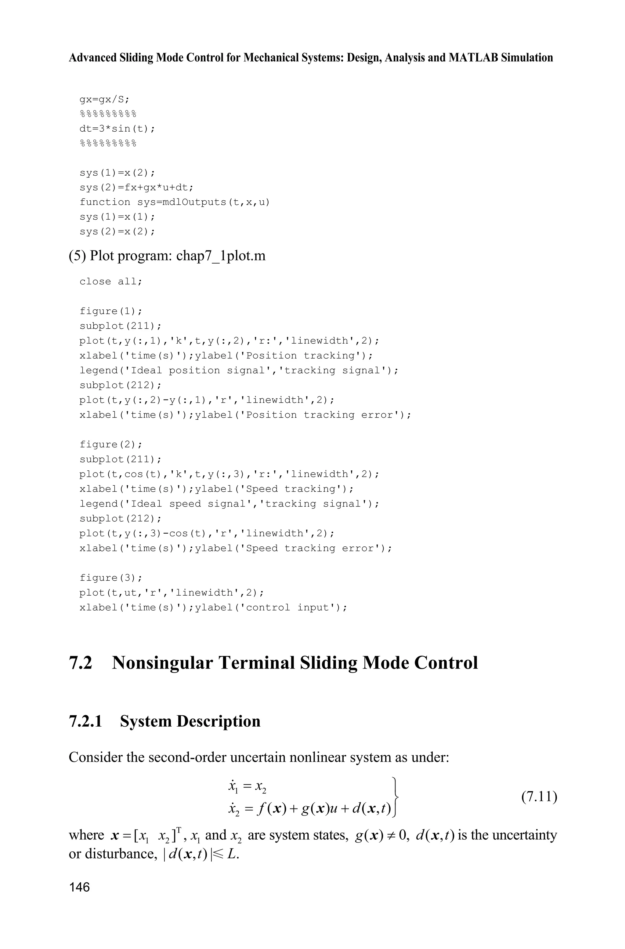 Advanced Sliding Mode Control for Mechanical Systems: Design, Analysis and MATLAB Simulation
142
The mass of vehicle is c 1kg,m the mass of pendulum is 0.1kg,m half
length of pendulum is 0.5 m,l the disturbance is ( ) 3.0 sin(2 ).d t tS The desired
trajectory is d sin .x t
Select (4 1)C , then, we have 4 4 .e e p pV    Controller is shown in
Eq. (7.6) and ( )p t is described in Eq. (7.10). In the simulation, the symbol
function is adopted when M 1 and the saturated function is adopted when M 2.
Let 0.05,' the system initial condition is 0 ,
60
Sª º
« »
¬ ¼
and 1.0.T When M 2,
simulation results are shown in Figs. 7.1  7.3. We can find that the tracking error
keeps zero for t T and the chattering phenomenon can be reduced
Figure 7.1 Position tracking ( 1.0)T
Figure 7.2 Velocity tracking ( 1.0)T
 