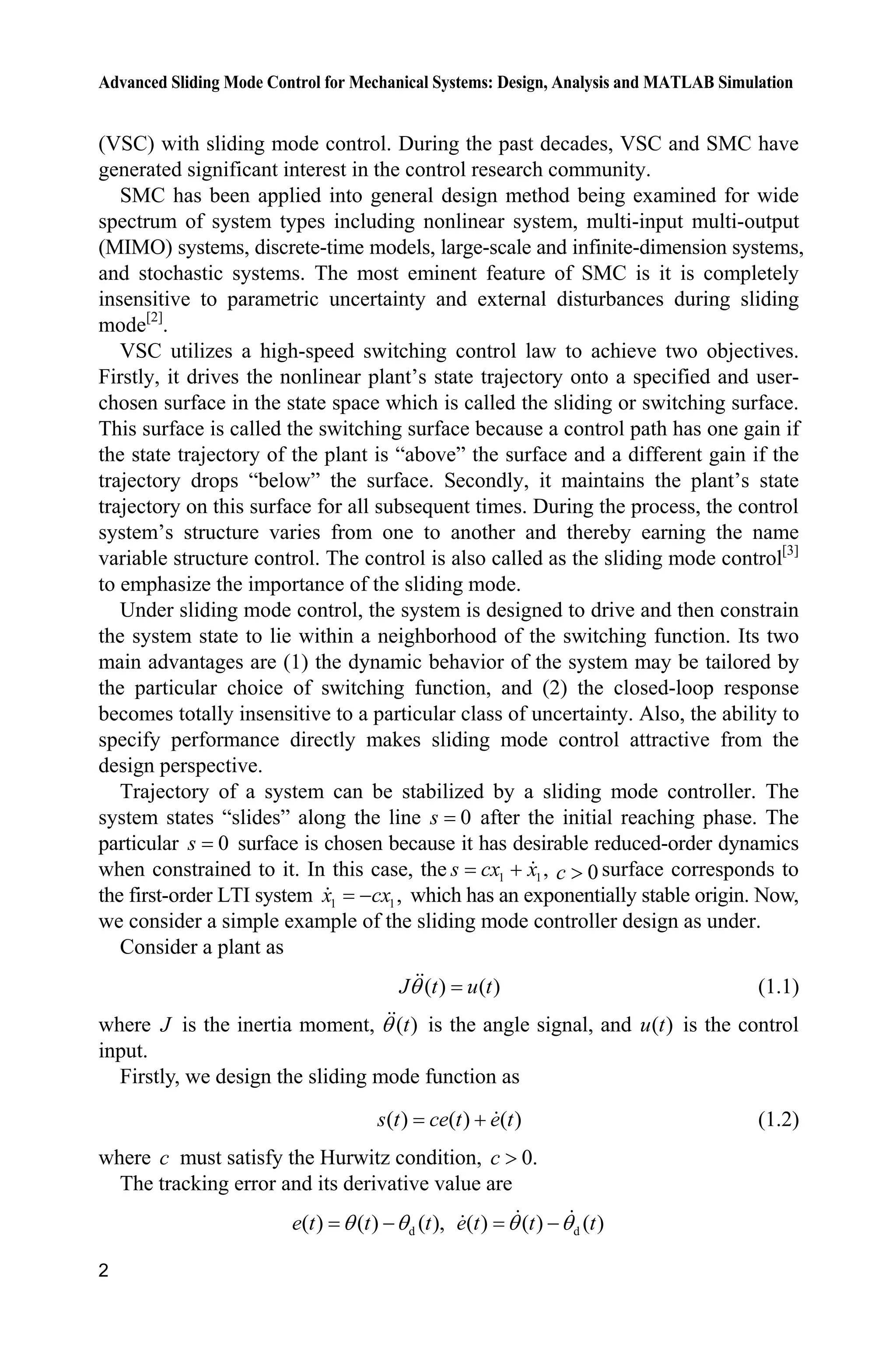 Advanced Sliding Mode Control for Mechanical Systems: Design, Analysis and MATLAB Simulation
2
(VSC) with sliding mode control. During the past decades, VSC and SMC have
generated significant interest in the control research community.
SMC has been applied into general design method being examined for wide
spectrum of system types including nonlinear system, multi-input multi-output
(MIMO) systems, discrete-time models, large-scale and infinite-dimension systems,
and stochastic systems. The most eminent feature of SMC is it is completely
insensitive to parametric uncertainty and external disturbances during sliding
mode[2]
.
VSC utilizes a high-speed switching control law to achieve two objectives.
Firstly, it drives the nonlinear plant’s state trajectory onto a specified and user-
chosen surface in the state space which is called the sliding or switching surface.
This surface is called the switching surface because a control path has one gain if
the state trajectory of the plant is “above” the surface and a different gain if the
trajectory drops “below” the surface. Secondly, it maintains the plant’s state
trajectory on this surface for all subsequent times. During the process, the control
system’s structure varies from one to another and thereby earning the name
variable structure control. The control is also called as the sliding mode control[3]
to emphasize the importance of the sliding mode.
Under sliding mode control, the system is designed to drive and then constrain
the system state to lie within a neighborhood of the switching function. Its two
main advantages are (1) the dynamic behavior of the system may be tailored by
the particular choice of switching function, and (2) the closed-loop response
becomes totally insensitive to a particular class of uncertainty. Also, the ability to
specify performance directly makes sliding mode control attractive from the
design perspective.
Trajectory of a system can be stabilized by a sliding mode controller. The
system states “slides” along the line 0s after the initial reaching phase. The
particular 0s surface is chosen because it has desirable reduced-order dynamics
when constrained to it. In this case, the 1 1,s cx x 0c ! surface corresponds to
the first-order LTI system 1 1,x cx which has an exponentially stable origin. Now,
we consider a simple example of the sliding mode controller design as under.
Consider a plant as
( ) ( )J t u tT (1.1)
where J is the inertia moment, ( )tT is the angle signal, and ( )u t is the control
input.
Firstly, we design the sliding mode function as
( ) ( ) ( )s t ce t e t (1.2)
where c must satisfy the Hurwitz condition, 0.c !
The tracking error and its derivative value are
d( ) ( ) ( ),e t t tT T d( ) ( ) ( )e t t tT T
 