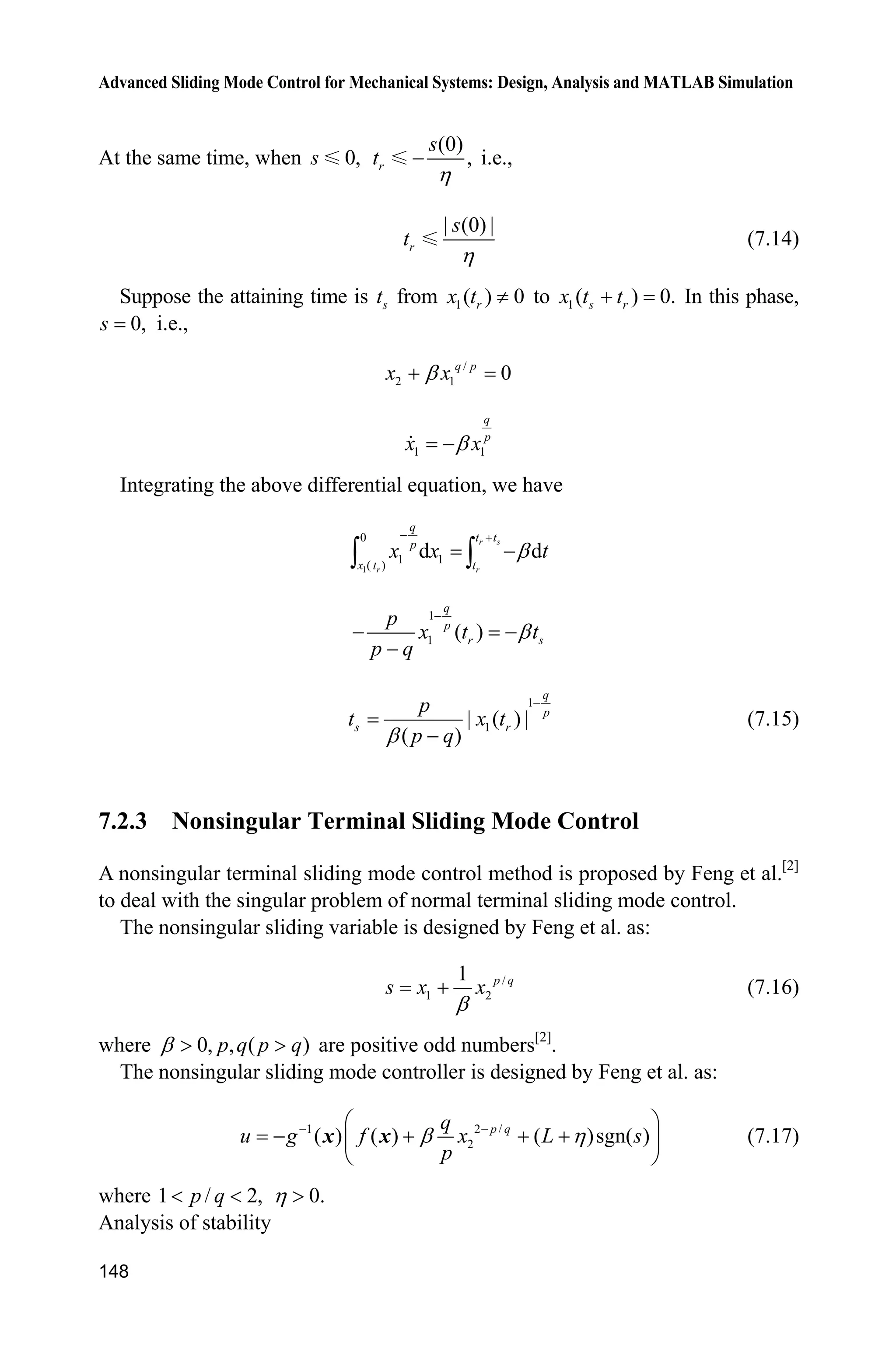 Advanced Sliding Mode Control for Mechanical Systems: Design, Analysis and MATLAB Simulation
144
case 0,
[sys,x0,str,ts]=mdlInitializeSizes;
case 3,
sys=mdlOutputs(t,x,u);
case {2,4,9}
sys=[];
otherwise
error(['Unhandled flag = ',num2str(flag)]);
end
function [sys,x0,str,ts]=mdlInitializeSizes
sizes = simsizes;
sizes.NumContStates = 0;
sizes.NumDiscStates = 0;
sizes.NumOutputs = 1;
sizes.NumInputs = 5;
sizes.DirFeedthrough = 1;
sizes.NumSampleTimes = 1;
sys = simsizes(sizes);
x0 = [];
str = [];
ts = [0 0];
function sys=mdlOutputs(t,x,u)
persistent e0 de0 dde0
T=1.0;
xd=u(1);dxd=cos(t);ddxd=-sin(t);
x1=u(2);x2=u(3);
dx1=u(4);dx2=u(5);
if t==0
e0=x1;
de0=x2-1;
dde0=dx2;
end
e=x1-xd;
de=x2-dxd;
if t=T
A0=-10/T^3*e0-6/T^2*de0-1.5/T*dde0;
A1=15/T^4*e0+8/T^3*de0+1.5/T^2*dde0;
A2=-6/T^5*e0-3/T^4*de0-0.5/T^3*dde0;
p=e0+de0*t+1/2*dde0*t^2+A0*t^3+A1*t^4+A2*t^5;
dp=de0+dde0*t+A0*3*t^2+A1*4*t^3+A2*5*t^4;
ddp=dde0+A0*3*2*t+A1*4*3*t^2+A2*5*4*t^3;
else
p=0;dp=0;ddp=0;
end
c=15;
rou=(c*e+de)-(c*p+dp);
%%%%%%%%%%%%%%%%%%%%%%%%%%%%%%%%%%%%%%
g=9.8;mc=1.0;m=0.1;l=0.5;
S=l*(4/3-m*(cos(x1))^2/(mc+m));
 