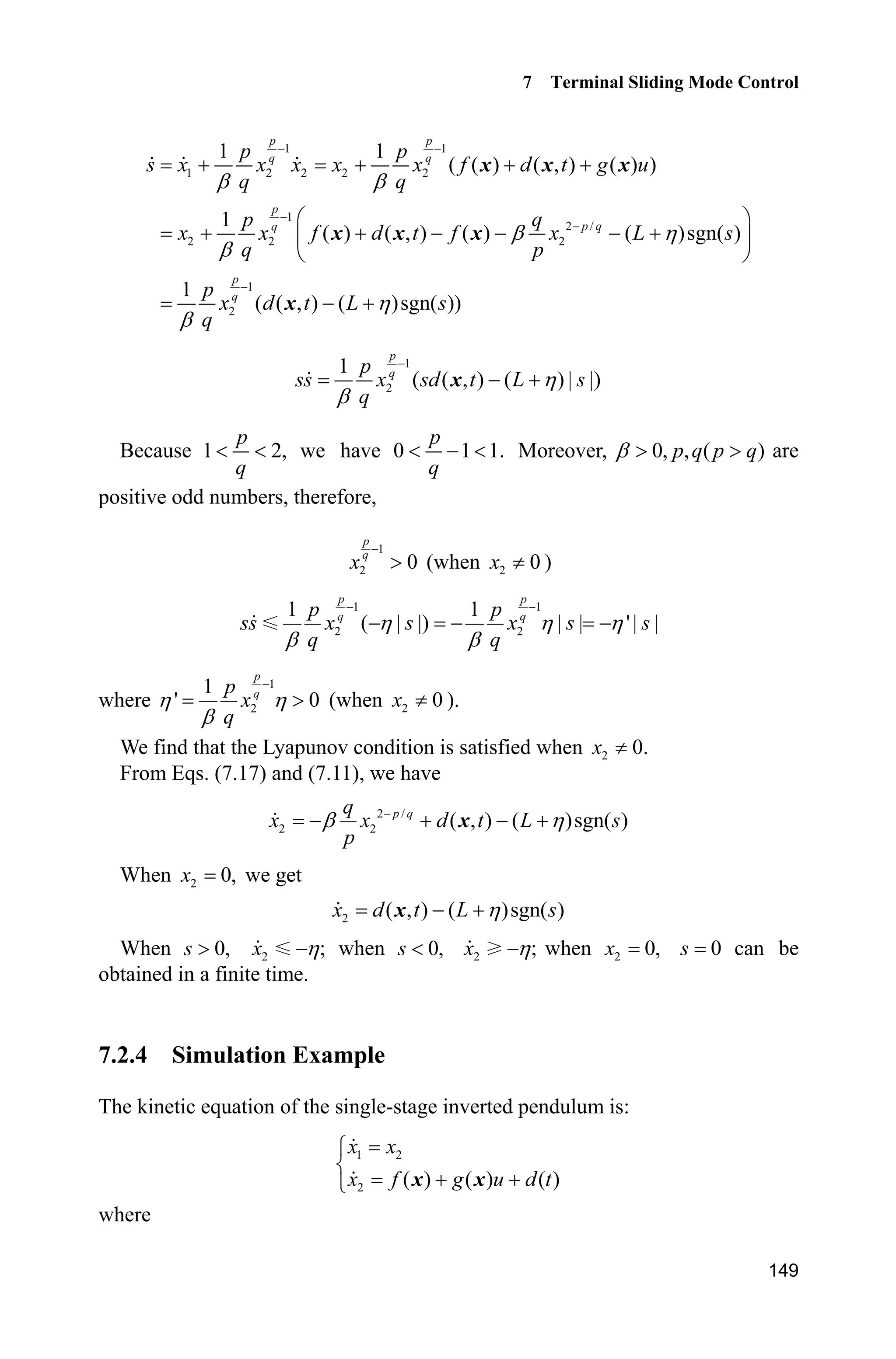 7 Terminal Sliding Mode Control
145
fx=g*sin(x1)-m*l*x2^2*cos(x1)*sin(x1)/(mc+m);
fx=fx/S;
gx=cos(x1)/(mc+m);
gx=gx/S;
%%%%%%%%%%%%%%%%%%%%%%%%%%%%%%%%%%%%%%
delta=0.05;
if abs(rou)delta
sat=sign(rou);
else
sat=1/delta*rou;
end
xite=3.1;
M=2;
if M==1
ut=-1/gx*(fx-ddxd-ddp+c*(de-dp)+xite*sign(rou));
elseif M==2
ut=-1/gx*(fx-ddxd-ddp+c*(de-dp)+xite*sat);
end
sys(1)=ut;
(4) S-function of the plant: chap7_1plant.m
function [sys,x0,str,ts]=s_function(t,x,u,flag)
switch flag,
case 0,
[sys,x0,str,ts]=mdlInitializeSizes;
case 1,
sys=mdlDerivatives(t,x,u);
case 3,
sys=mdlOutputs(t,x,u);
case {2, 4, 9 }
sys = [];
otherwise
error(['Unhandled flag = ',num2str(flag)]);
end
function [sys,x0,str,ts]=mdlInitializeSizes
sizes = simsizes;
sizes.NumContStates = 2;
sizes.NumDiscStates = 0;
sizes.NumOutputs = 2;
sizes.NumInputs = 1;
sizes.DirFeedthrough = 0;
sizes.NumSampleTimes = 0;
sys=simsizes(sizes);
x0=[pi/60 0];
str=[];
ts=[];
function sys=mdlDerivatives(t,x,u)
g=9.8;mc=1.0;m=0.1;l=0.5;
S=l*(4/3-m*(cos(x(1)))^2/(mc+m));
fx=g*sin(x(1))-m*l*x(2)^2*cos(x(1))*sin(x(1))/(mc+m);
fx=fx/S;
gx=cos(x(1))/(mc+m);
 
