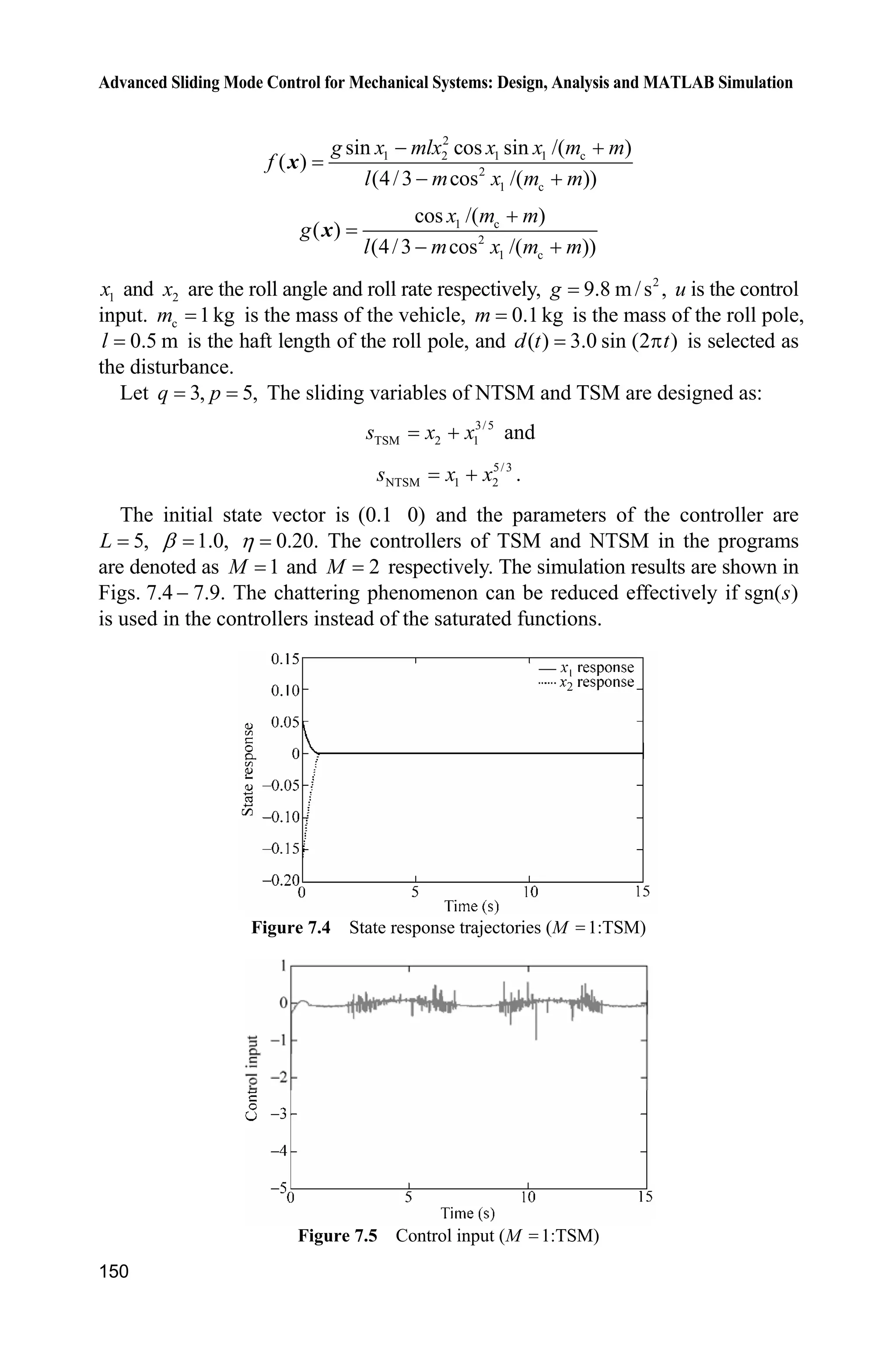Advanced Sliding Mode Control for Mechanical Systems: Design, Analysis and MATLAB Simulation
146
gx=gx/S;
%%%%%%%%%
dt=3*sin(t);
%%%%%%%%%
sys(1)=x(2);
sys(2)=fx+gx*u+dt;
function sys=mdlOutputs(t,x,u)
sys(1)=x(1);
sys(2)=x(2);
(5) Plot program: chap7_1plot.m
close all;
figure(1);
subplot(211);
plot(t,y(:,1),'k',t,y(:,2),'r:','linewidth',2);
xlabel('time(s)');ylabel('Position tracking');
legend('Ideal position signal','tracking signal');
subplot(212);
plot(t,y(:,2)-y(:,1),'r','linewidth',2);
xlabel('time(s)');ylabel('Position tracking error');
figure(2);
subplot(211);
plot(t,cos(t),'k',t,y(:,3),'r:','linewidth',2);
xlabel('time(s)');ylabel('Speed tracking');
legend('Ideal speed signal','tracking signal');
subplot(212);
plot(t,y(:,3)-cos(t),'r','linewidth',2);
xlabel('time(s)');ylabel('Speed tracking error');
figure(3);
plot(t,ut,'r','linewidth',2);
xlabel('time(s)');ylabel('control input');
7.2 Nonsingular Terminal Sliding Mode Control
7.2.1 System Description
Consider the second-order uncertain nonlinear system as under:
1 2
2 ( ) ( ) ( , )
x x
x f g u d t
½
¾
  ¿x x x
(7.11)
where T
1 2 1 2[ ] , andx x x xx are system states, ( ) 0,g zx ( , )d tx is the uncertainty
or disturbance, | ( , ) |d t Lx .
 