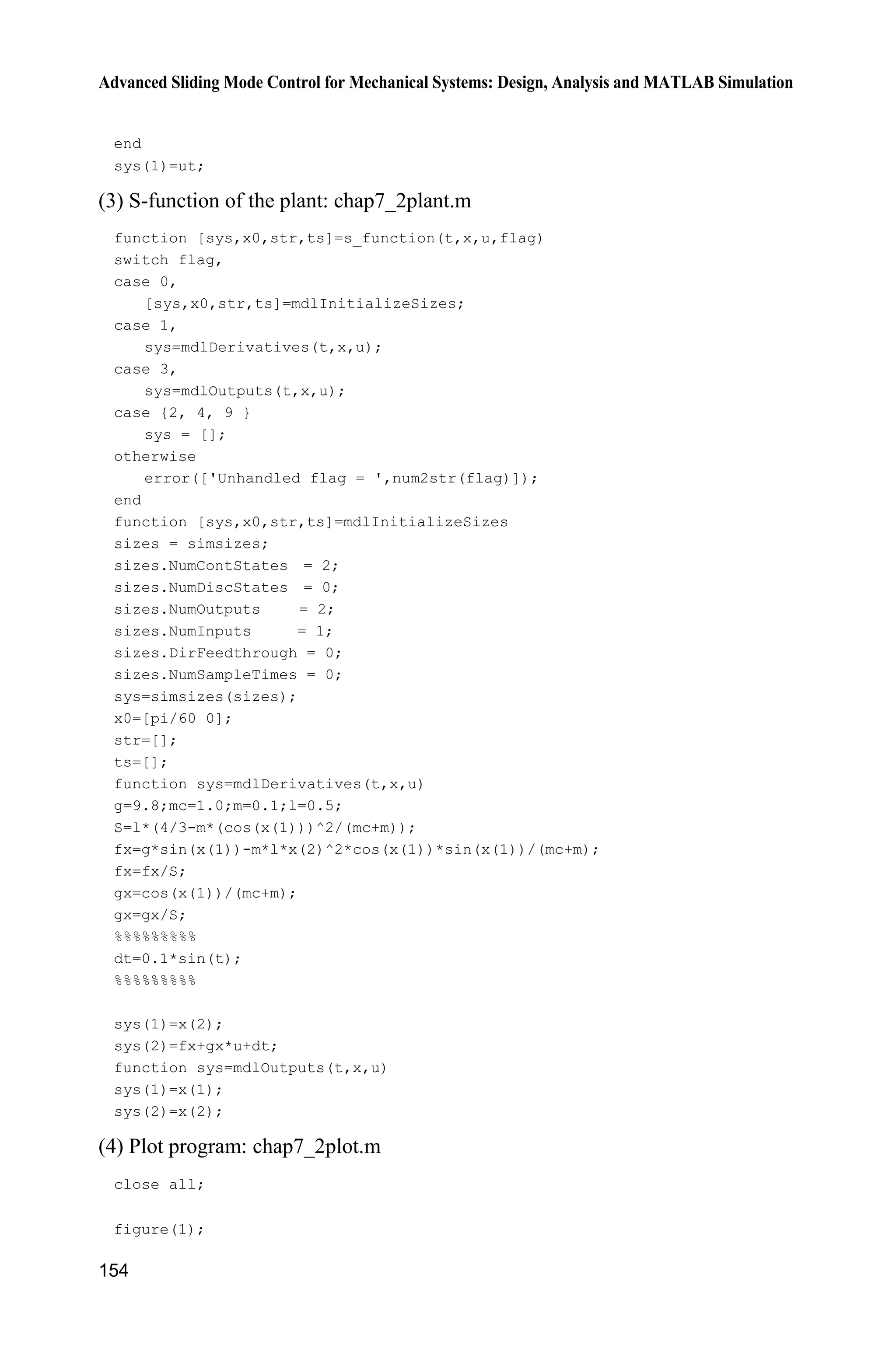 Advanced Sliding Mode Control for Mechanical Systems: Design, Analysis and MATLAB Simulation
150
2
1 2 1 1 c
2
1 c
sin cos sin /( )
( )
(4/3 cos /( ))
g x mlx x x m m
f
l m x m m
 
 
x
1 c
2
1 c
cos /( )
( )
(4/3 cos /( ))
x m m
g
l m x m m

 
x
1x and 2x are the roll angle and roll rate respectively, 2
9.8 m/s ,g u is the control
input. c 1kgm is the mass of the vehicle, 0.1kgm is the mass of the roll pole,
0.5 ml is the haft length of the roll pole, and ( ) 3.0 sin (2 )d t tS is selected as
the disturbance.
Let 3, 5,q p The sliding variables of NTSM and TSM are designed as:
3/5
TSM 2 1s x x and
5/3
NTSM 1 2s x x .
The initial state vector is (0.1 0) and the parameters of the controller are
5,L 1.0,E 0.20.K The controllers of TSM and NTSM in the programs
are denoted as 1M and 2M respectively. The simulation results are shown in
Figs. 7.4  7.9. The chattering phenomenon can be reduced effectively if sgn( )s
is used in the controllers instead of the saturated functions.
Figure 7.4 State response trajectories (M 1:TSM)
Figure 7.5 Control input (M 1:TSM)
 