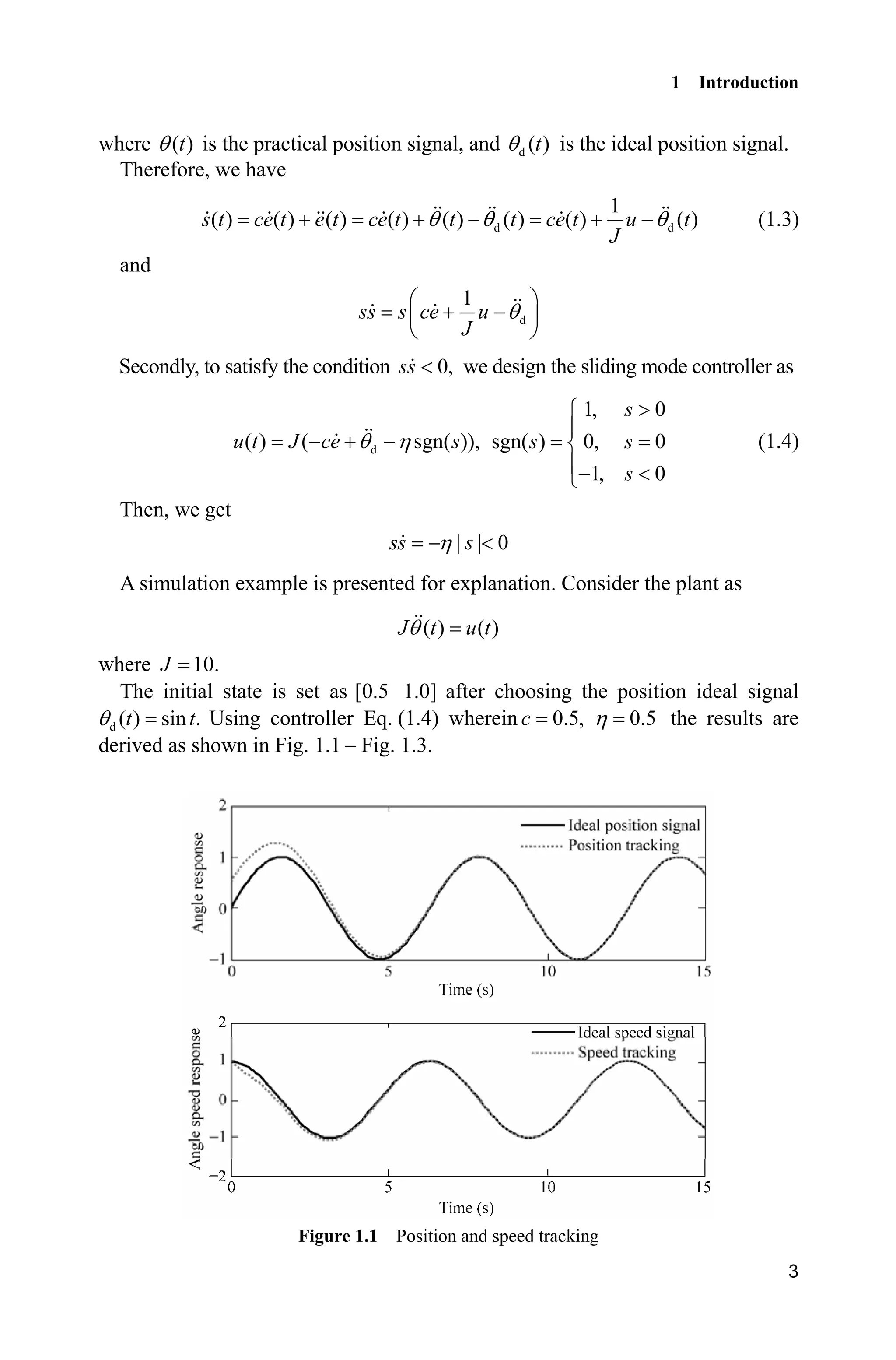 1 Introduction
3
where ( )tT is the practical position signal, and d ( )tT is the ideal position signal.
Therefore, we have
d d
1
( ) ( ) ( ) ( ) ( ) ( ) ( ) ( )s t ce t e t ce t t t ce t u t
J
T T T     (1.3)
and
d
1
ss s ce u
J
T
§ ·
 ¨ ¸
© ¹
Secondly, to satisfy the condition 0,ss  we design the sliding mode controller as
d( ) ( sgn( )),u t J ce sT K  
1, 0
sgn( ) 0, 0
1, 0
s
s s
s
!­
°
®
° ¯
(1.4)
Then, we get
| | 0ss sK 
A simulation example is presented for explanation. Consider the plant as
( ) ( )J t u tT
where 10.J
The initial state is set as [0.5 1.0] after choosing the position ideal signal
d ( ) sin .t tT Using controller Eq. (1.4) wherein 0.5,c 0.5K the results are
derived as shown in Fig. 1.1  Fig. 1.3.
Figure 1.1 Position and speed tracking
 