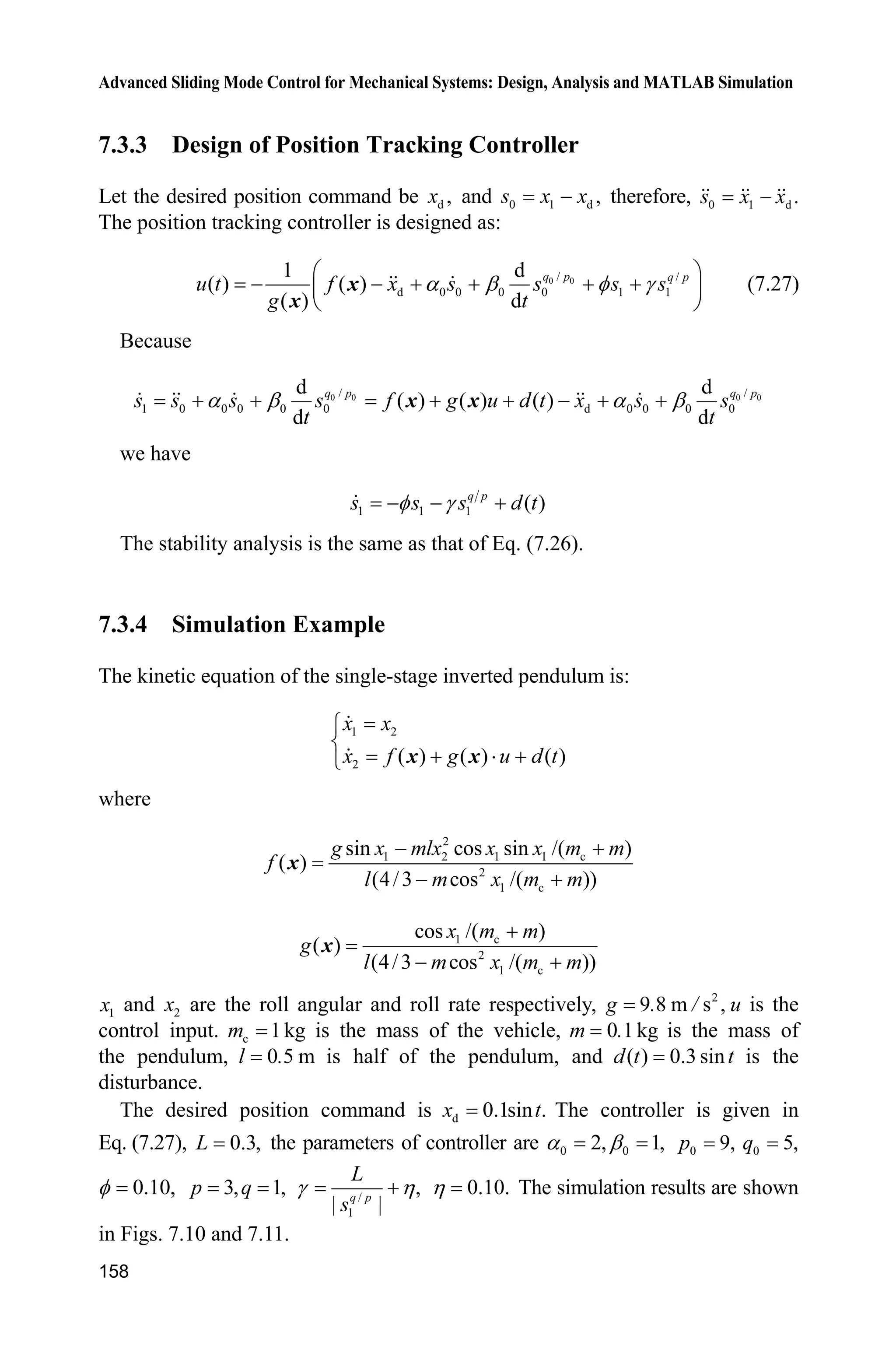 Advanced Sliding Mode Control for Mechanical Systems: Design, Analysis and MATLAB Simulation
154
end
sys(1)=ut;
(3) S-function of the plant: chap7_2plant.m
function [sys,x0,str,ts]=s_function(t,x,u,flag)
switch flag,
case 0,
[sys,x0,str,ts]=mdlInitializeSizes;
case 1,
sys=mdlDerivatives(t,x,u);
case 3,
sys=mdlOutputs(t,x,u);
case {2, 4, 9 }
sys = [];
otherwise
error(['Unhandled flag = ',num2str(flag)]);
end
function [sys,x0,str,ts]=mdlInitializeSizes
sizes = simsizes;
sizes.NumContStates = 2;
sizes.NumDiscStates = 0;
sizes.NumOutputs = 2;
sizes.NumInputs = 1;
sizes.DirFeedthrough = 0;
sizes.NumSampleTimes = 0;
sys=simsizes(sizes);
x0=[pi/60 0];
str=[];
ts=[];
function sys=mdlDerivatives(t,x,u)
g=9.8;mc=1.0;m=0.1;l=0.5;
S=l*(4/3-m*(cos(x(1)))^2/(mc+m));
fx=g*sin(x(1))-m*l*x(2)^2*cos(x(1))*sin(x(1))/(mc+m);
fx=fx/S;
gx=cos(x(1))/(mc+m);
gx=gx/S;
%%%%%%%%%
dt=0.1*sin(t);
%%%%%%%%%
sys(1)=x(2);
sys(2)=fx+gx*u+dt;
function sys=mdlOutputs(t,x,u)
sys(1)=x(1);
sys(2)=x(2);
(4) Plot program: chap7_2plot.m
close all;
figure(1);
 