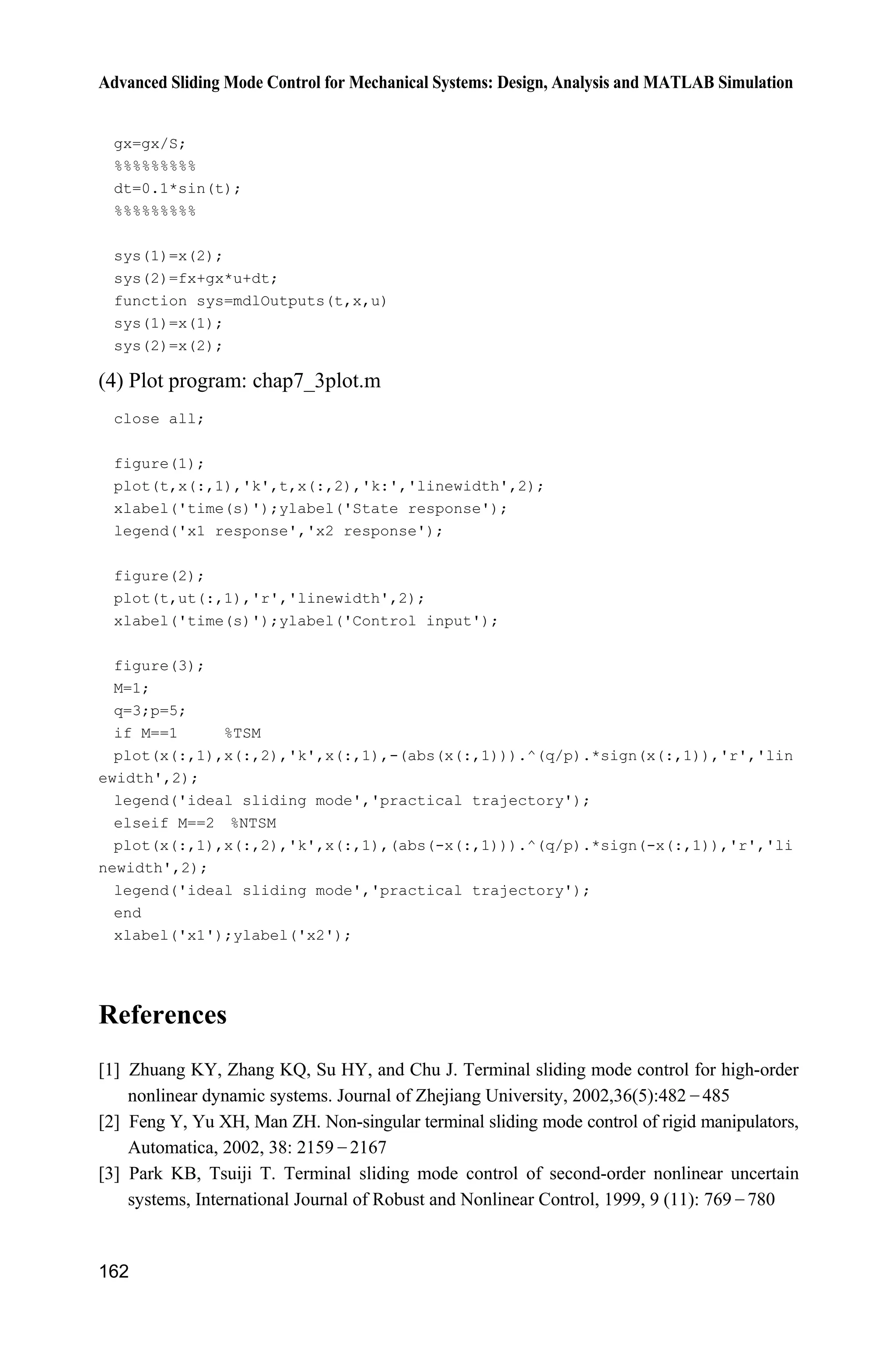 Advanced Sliding Mode Control for Mechanical Systems: Design, Analysis and MATLAB Simulation
158
7.3.3 Design of Position Tracking Controller
Let the desired position command be d ,x and 0 1 d ,s x x therefore, 0 1s x  d .x
The position tracking controller is designed as:
0 0/ /
d 0 0 0 0 1 1
1 d
( ) ( )
( ) d
q p q p
u t f x s s s s
g t
D E I J
§ ·
     ¨ ¸
© ¹
x
x
(7.27)
Because
0 0 0 0/ /
1 0 0 0 0 0 d 0 0 0 0
d d
( ) ( ) ( )
d d
q p q p
s s s s f g u d t x s s
t t
D E D E      x x
we have
1 1 1 ( )q p
s s s d tI J  
The stability analysis is the same as that of Eq. (7.26).
7.3.4 Simulation Example
The kinetic equation of the single-stage inverted pendulum is:
1 2
2 ( ) ( ) ( )
x x
x f g u d t
­
®
 ˜ ¯ x x
where
2
1 2 1 1 c
2
1 c
sin cos sin /( )
( )
(4/3 cos /( ))
g x mlx x x m m
f
l m x m m
 
 
x
1 c
2
1 c
cos /( )
( )
(4/3 cos /( ))
x m m
g
l m x m m

 
x
1x and 2x are the roll angular and roll rate respectively, 2
9 8 m s ,g . / u is the
control input. c 1kgm is the mass of the vehicle, 0 1kgm . is the mass of
the pendulum, 0 5 ml . is half of the pendulum, and ( ) 0.3 sind t t is the
disturbance.
The desired position command is d 0.1sin .x t The controller is given in
Eq. (7.27), 0.3,L the parameters of controller are 0 02, 1,D E 0 9,p 0 5,q
0.10,I 3, 1,p q /
1
,
| |q p
L
s
J K 0.10.K The simulation results are shown
in Figs. 7.10 and 7.11.
 