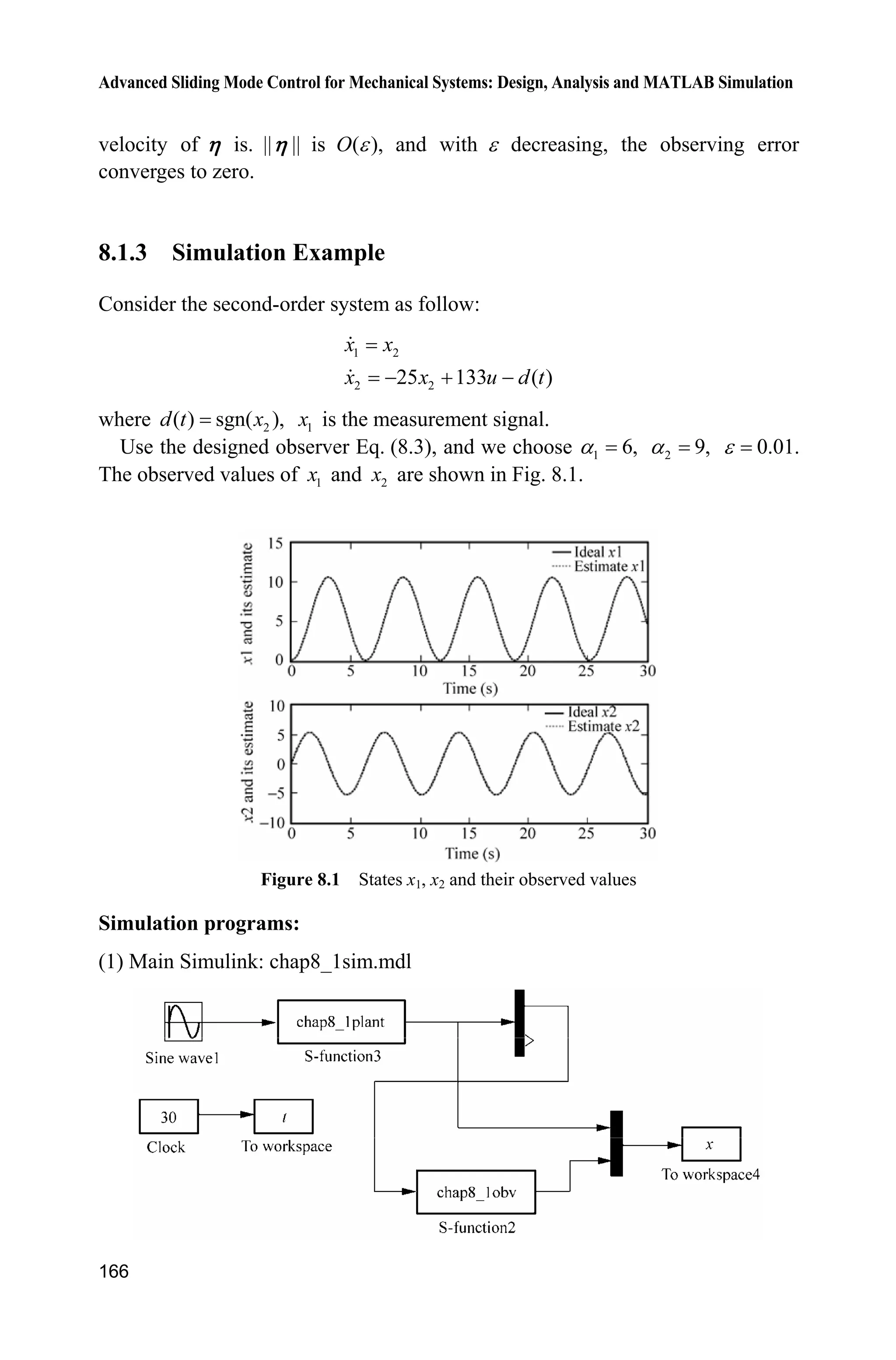 Advanced Sliding Mode Control for Mechanical Systems: Design, Analysis and MATLAB Simulation
162
gx=gx/S;
%%%%%%%%%
dt=0.1*sin(t);
%%%%%%%%%
sys(1)=x(2);
sys(2)=fx+gx*u+dt;
function sys=mdlOutputs(t,x,u)
sys(1)=x(1);
sys(2)=x(2);
(4) Plot program: chap7_3plot.m
close all;
figure(1);
plot(t,x(:,1),'k',t,x(:,2),'k:','linewidth',2);
xlabel('time(s)');ylabel('State response');
legend('x1 response','x2 response');
figure(2);
plot(t,ut(:,1),'r','linewidth',2);
xlabel('time(s)');ylabel('Control input');
figure(3);
M=1;
q=3;p=5;
if M==1 %TSM
plot(x(:,1),x(:,2),'k',x(:,1),-(abs(x(:,1))).^(q/p).*sign(x(:,1)),'r','lin
ewidth',2);
legend('ideal sliding mode','practical trajectory');
elseif M==2 %NTSM
plot(x(:,1),x(:,2),'k',x(:,1),(abs(-x(:,1))).^(q/p).*sign(-x(:,1)),'r','li
newidth',2);
legend('ideal sliding mode','practical trajectory');
end
xlabel('x1');ylabel('x2');
References
[1] Zhuang KY, Zhang KQ, Su HY, and Chu J. Terminal sliding mode control for high-order
nonlinear dynamic systems. Journal of Zhejiang University, 2002,36(5):482  485
[2] Feng Y, Yu XH, Man ZH. Non-singular terminal sliding mode control of rigid manipulators,
Automatica, 2002, 38: 2159  2167
[3] Park KB, Tsuiji T. Terminal sliding mode control of second-order nonlinear uncertain
systems, International Journal of Robust and Nonlinear Control, 1999, 9 (11): 769  780
 