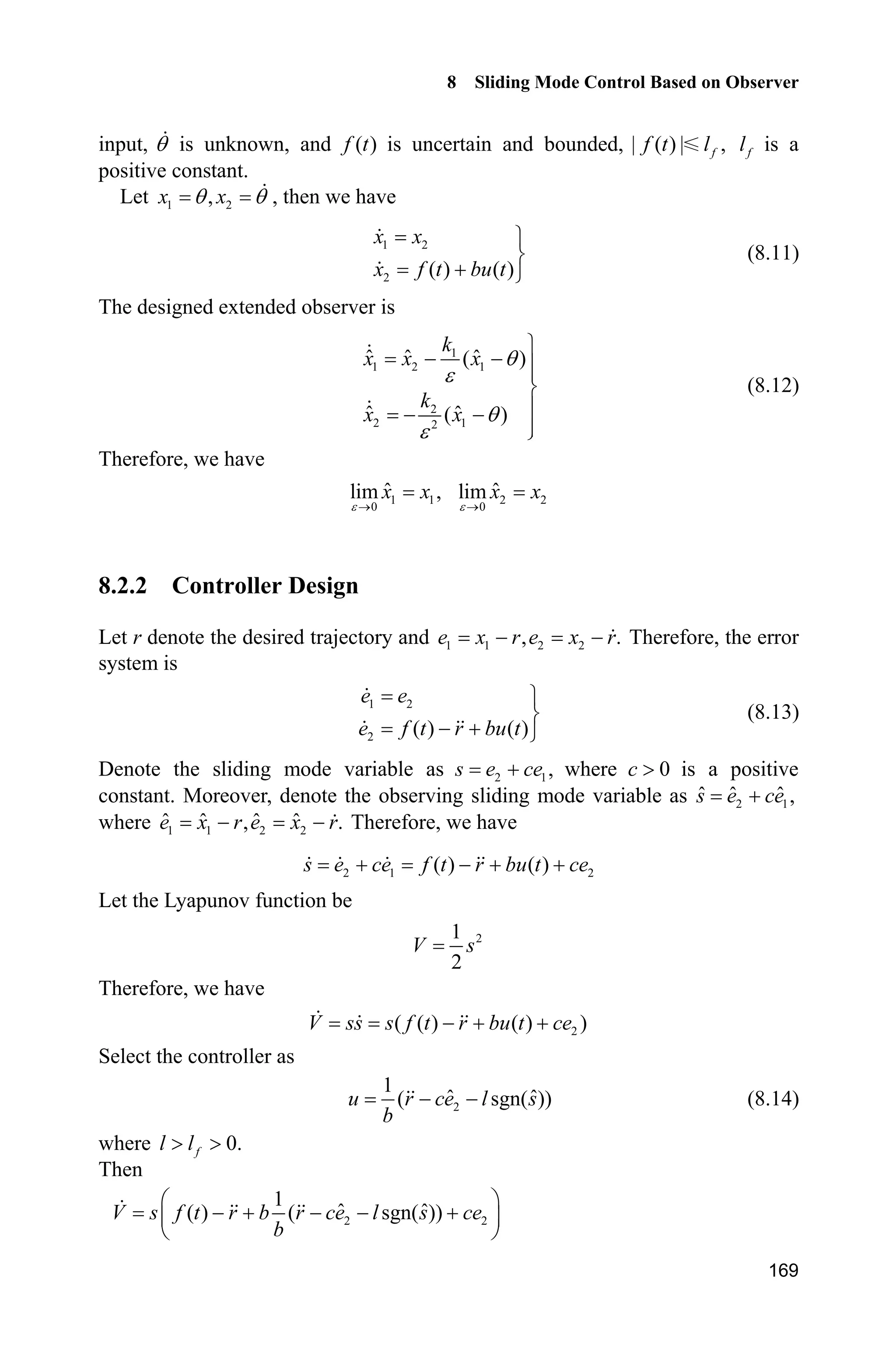 8 Sliding Mode Control Based on Observer
165
where 1
2
1 0
, .
0 1
D
D
ª º ª º
« » « » ¬ ¼¬ ¼
A B
The characteristic equation of matrix A is:
1
2
1
| | 0
O D
O
D O
 
I A
Therefore,
1 2( ) 0O D O D 
i.e.,
2
1 2 0O D O D  (8.6)
The design of ( 1,2) :i iD For equation 2
1 2 0,O D O D  in order to make the
eigenvalues negative, 1 1O  and 2 2O  are selected, i.e. ( 1)( 2) 0,O O 
therefore, 2
3 2 0.O O  Finally we get 1 3,D 2 2.D
Because the negative real parts of equation roots are required in the design of
observer, matrix A is Hurwitz. Based on stability theory, for the arbitrary given
positive-definite matrix 3
,Q R the following Lyapunov equation
T
0 A P PA Q (8.7)
has a positive-definite symmetrical solution P.
For the observing error system (8.5), the following Lyapunov function is designed
T
o HV PK K (8.8)
Therefore,
T T T T
o
T T T T T T
( ) ( )
( )
H H 
  
V P P A P P A
A P PA A P PA Q
K K K K K K K K
K K K K K K K K
Therefore, we get
2
o min ( ) || ||V O Q K
where min ( )O Q is the minimum eigenvalue of matrix Q.
Therefore, the convergence condition of o 0V is
min
2 || ||
|| ||
( )
LH
K
O
PB
Q
(8.9)
From the analysis above, we can find that the convergent velocity of the
observing error K is related with parameter .H In fact, when parameter H is very
small, from the singular perturbation, the error dynamic Eq. (8.5) is a rapid-
variant sub-system. Moreover, the smaller H is, the more rapid the convergent
 