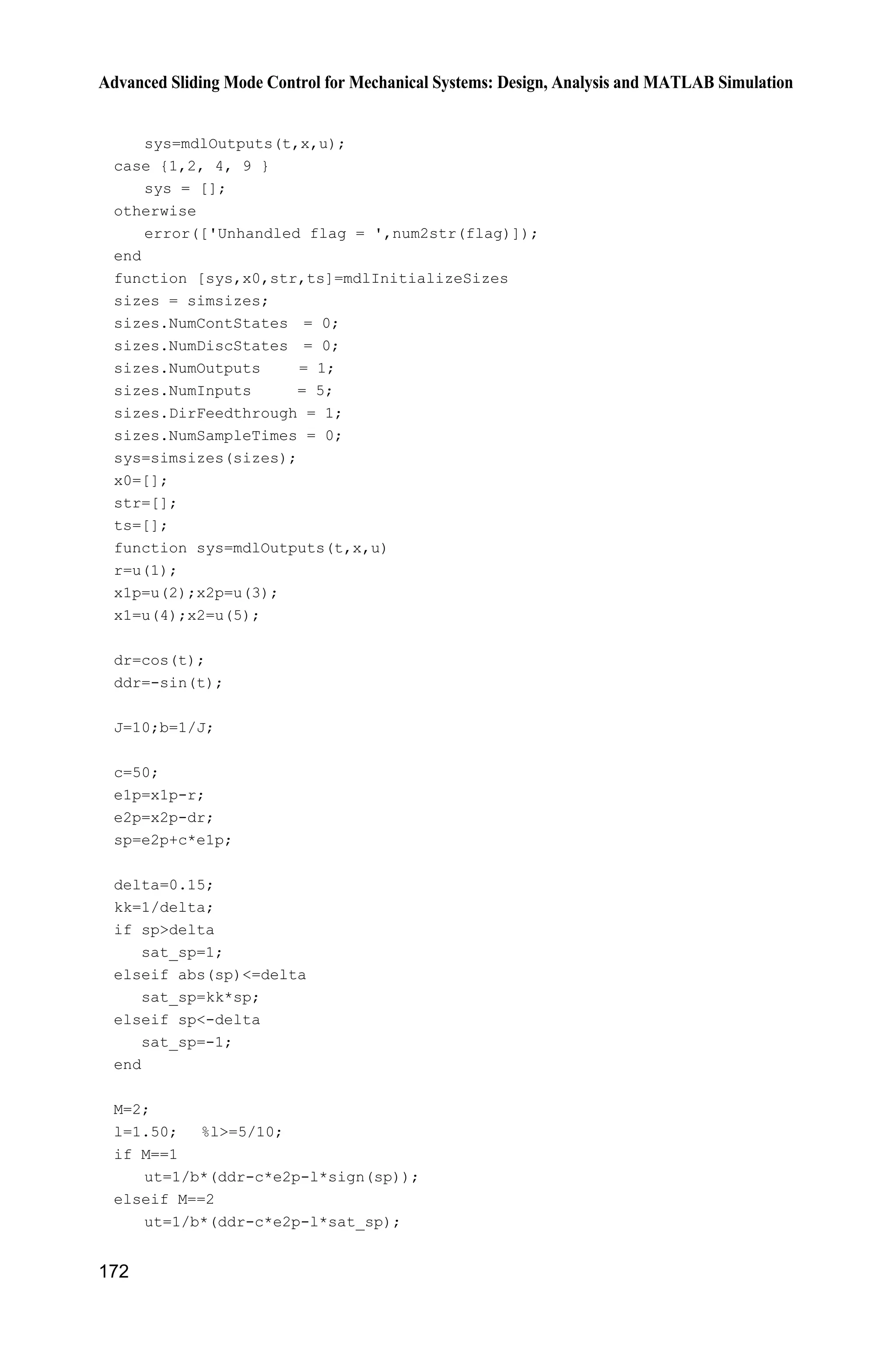 Advanced Sliding Mode Control for Mechanical Systems: Design, Analysis and MATLAB Simulation
168
end
function [sys,x0,str,ts]=mdlInitializeSizes
sizes = simsizes;
sizes.NumContStates = 2;
sizes.NumDiscStates = 0;
sizes.NumOutputs = 2;
sizes.NumInputs = 1;
sizes.DirFeedthrough = 0;
sizes.NumSampleTimes = 0;
sys=simsizes(sizes);
x0=[0.05;0];
str=[];
ts=[];
function sys=mdlDerivatives(t,x,u)
a=25;
b=133;
ut=u(1);
dt=1*sign(x(2));
f=-a*x(2)-dt;
sys(1)=x(2);
sys(2)=f+b*ut;
function sys=mdlOutputs(t,x,u)
sys(1)=x(1);
sys(2)=x(2);
(4) Plot program: chap8_1plot.m
close all;
figure(1);
subplot(211);
plot(t,x(:,1),'k',t,x(:,3),'r:','linewidth',2);
xlabel('time(s)');ylabel('x1 and its estimate');
legend('ideal x1','estimate x1');
subplot(212);
plot(t,x(:,2),'k',t,x(:,4),'r:','linewidth',2);
xlabel('time(s)');ylabel('x2 and its estimate');
legend('ideal x2','estimate x2');
8.2 Sliding Mode Control Based on High Gain Observer
8.2.1 System Description
Consider the plant as
( ) ( )bu t f tT  (8.10)
where T and T are position signal and speed signal respectively, u(t) is control
 
