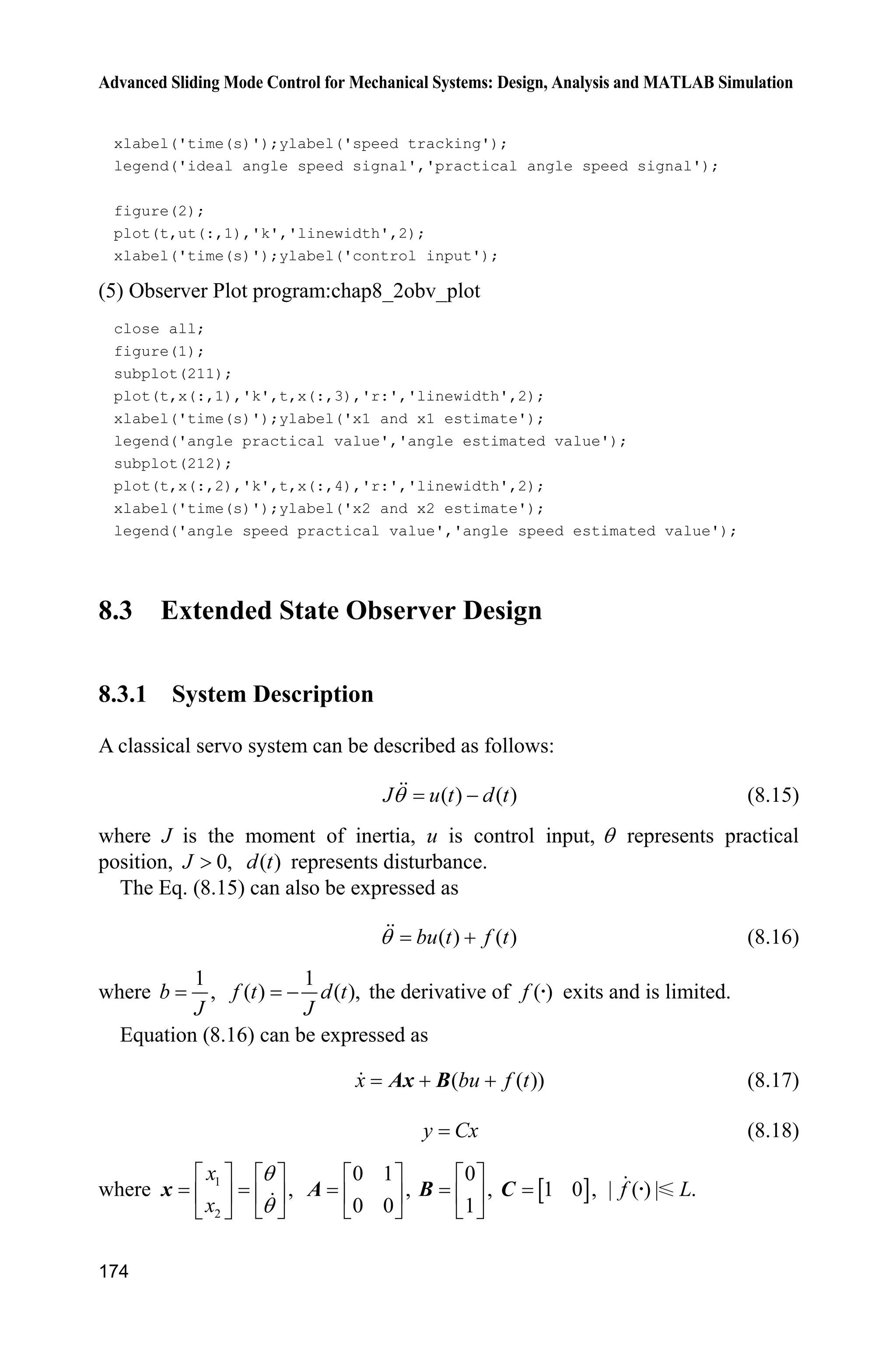 Advanced Sliding Mode Control for Mechanical Systems: Design, Analysis and MATLAB Simulation
170
2 2
2 2
2 2 2 2
2 2
ˆ ˆ( sgn( ) ( ) ( ))
ˆ ˆ ˆ ˆ ˆ ˆ ˆ ˆ( ) sgn( ) ( ) ( ) ( ) ( )
ˆ ˆ ˆ ˆ ˆ ˆ ˆsgn( ) | | (| ( ) | | |) | | | | (| ( ) | | |)
ˆ ˆ ˆ ˆ ˆ| | | | (| ( ) | | |) | | | | (| ( ) |
   
         
         
       
s l s f t c e e
s s s l s s s s f t s s s c e e
sl s l s s f t c e e s s s f t c e e
l s l s s f t c x x s s s f t 2 2
2 2 2 2
ˆ| |)
ˆ ˆ ˆ ˆ ˆ| | ( | |) | | | | ( | |)
 
        f f
c x x
l s l c x x s s s l l c x x
Because of the convergence of the extended observer we have
2 2
ˆ| |x x and ˆ| |s s
are bounded and sufficiently small, therefore, 2 2
ˆ ˆ| | ( | |)fs s l l c x x    is
sufficiently small, then We have that 0.V 
8.2.3 Simulation Example
Consider a servo system as follows
( ) ( )J u t d tT 
where J represents equivalent inertia, u represents control input signal, ( )d t
represents total uncertainties, which include equivalent friction force and disturbance,
and T represents angle.
In this simulation, we choose ( ) 5sin .d t t For the plant equation, we assume
2
10N ms /rad.J ˜
We assume the ideal signal is d sin .tT Use the designed control law Eq. (8.14)
with the proposed observer Eq. (8.12), and we choose 50,c 1 3,k 2 2,k
0.01,H 1.5.l The observed values of position signal, speed signal are shown in
Fig. 8.2, the position tracking, speed tracking are shown in Fig. 8.3. From the results,
we can see that good position tracking performance, speed signal can be estimated.
Figure 8.2 ,T T and their observed values
 