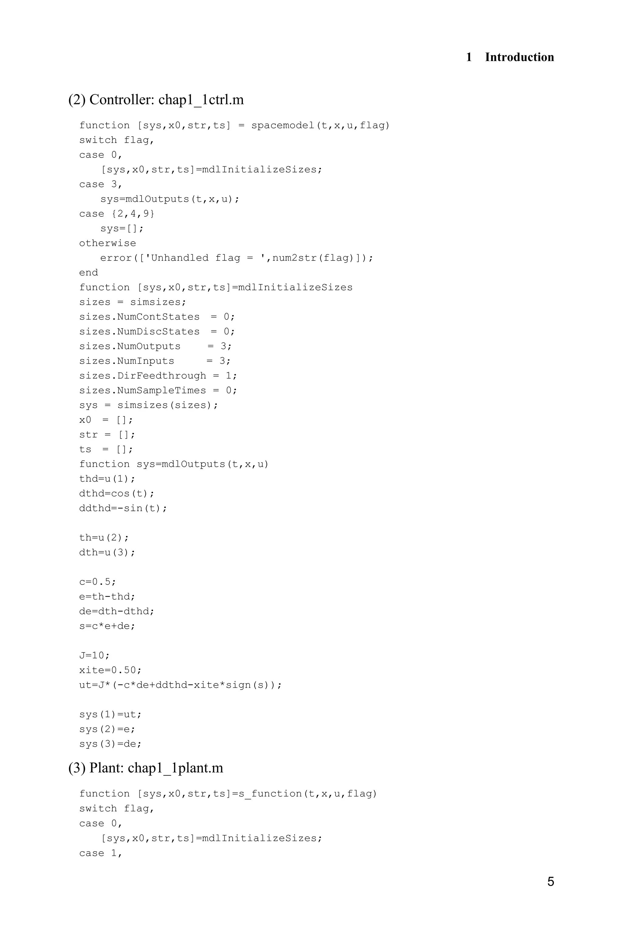 1 Introduction
5
(2) Controller: chap1_1ctrl.m
function [sys,x0,str,ts] = spacemodel(t,x,u,flag)
switch flag,
case 0,
[sys,x0,str,ts]=mdlInitializeSizes;
case 3,
sys=mdlOutputs(t,x,u);
case {2,4,9}
sys=[];
otherwise
error(['Unhandled flag = ',num2str(flag)]);
end
function [sys,x0,str,ts]=mdlInitializeSizes
sizes = simsizes;
sizes.NumContStates = 0;
sizes.NumDiscStates = 0;
sizes.NumOutputs = 3;
sizes.NumInputs = 3;
sizes.DirFeedthrough = 1;
sizes.NumSampleTimes = 0;
sys = simsizes(sizes);
x0 = [];
str = [];
ts = [];
function sys=mdlOutputs(t,x,u)
thd=u(1);
dthd=cos(t);
ddthd=-sin(t);
th=u(2);
dth=u(3);
c=0.5;
e=th-thd;
de=dth-dthd;
s=c*e+de;
J=10;
xite=0.50;
ut=J*(-c*de+ddthd-xite*sign(s));
sys(1)=ut;
sys(2)=e;
sys(3)=de;
(3) Plant: chap1_1plant.m
function [sys,x0,str,ts]=s_function(t,x,u,flag)
switch flag,
case 0,
[sys,x0,str,ts]=mdlInitializeSizes;
case 1,
 