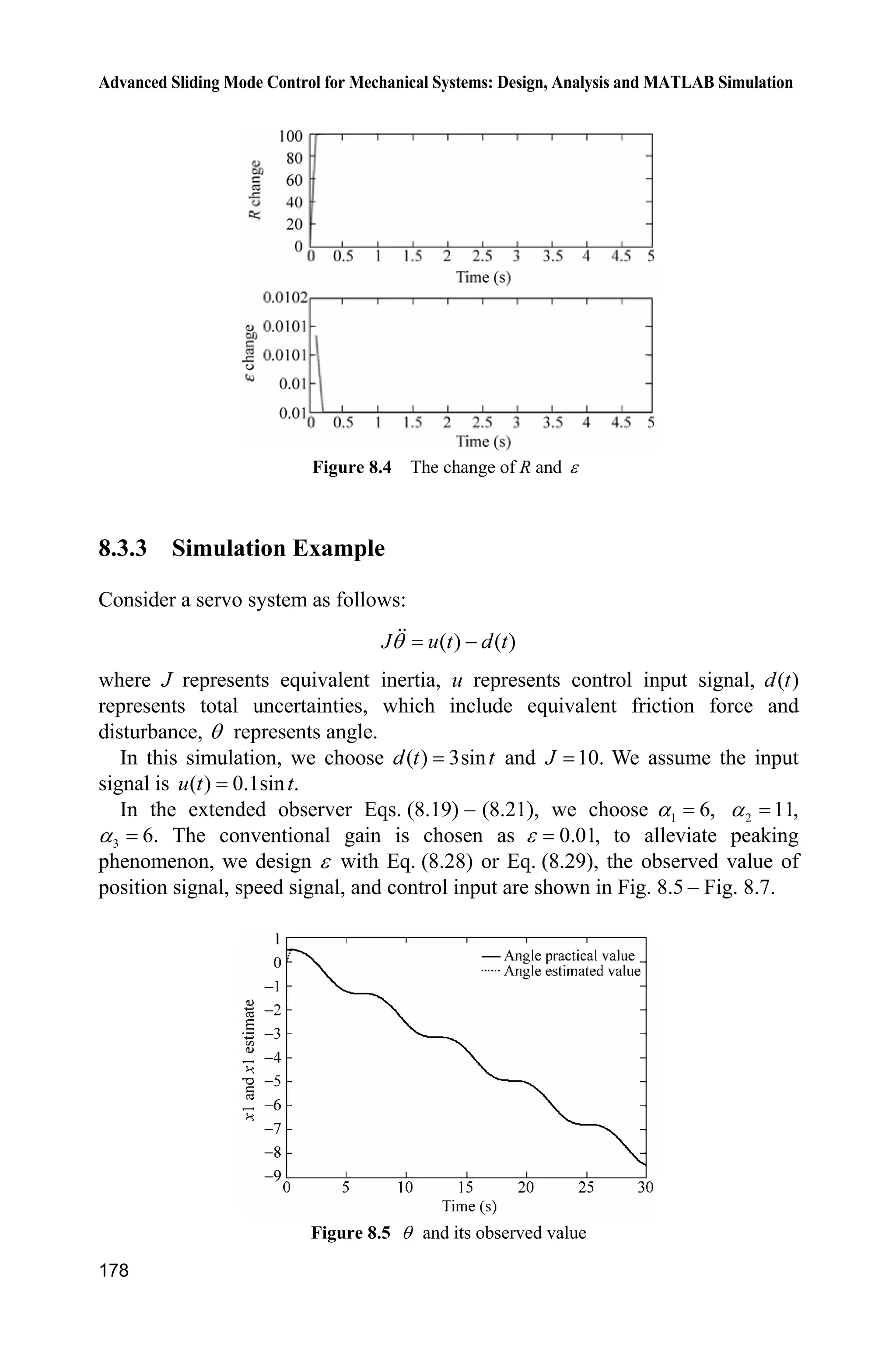 Advanced Sliding Mode Control for Mechanical Systems: Design, Analysis and MATLAB Simulation
174
xlabel('time(s)');ylabel('speed tracking');
legend('ideal angle speed signal','practical angle speed signal');
figure(2);
plot(t,ut(:,1),'k','linewidth',2);
xlabel('time(s)');ylabel('control input');
(5) Observer Plot program:chap8_2obv_plot
close all;
figure(1);
subplot(211);
plot(t,x(:,1),'k',t,x(:,3),'r:','linewidth',2);
xlabel('time(s)');ylabel('x1 and x1 estimate');
legend('angle practical value','angle estimated value');
subplot(212);
plot(t,x(:,2),'k',t,x(:,4),'r:','linewidth',2);
xlabel('time(s)');ylabel('x2 and x2 estimate');
legend('angle speed practical value','angle speed estimated value');
8.3 Extended State Observer Design
8.3.1 System Description
A classical servo system can be described as follows:
( ) ( )J u t d tT  (8.15)
where J is the moment of inertia, u is control input, T represents practical
position, 0,J ! ( )d t represents disturbance.
The Eq. (8.15) can also be expressed as
( ) ( )bu t f tT  (8.16)
where
1
,b
J
1
( ) ( ),f t d t
J
 the derivative of ( )f ˜ exits and is limited.
Equation (8.16) can be expressed as
( ( ))x bu f t Ax B (8.17)
y Cx (8.18)
where 1
2
,
x
x
T
T
ª º ª º
« » « »
¬ ¼¬ ¼
x  @
0 1 0
, , 1 0 ,
0 0 1
ª º ª º
« » « »
¬ ¼ ¬ ¼
A B C | ( ) | .f L˜
 